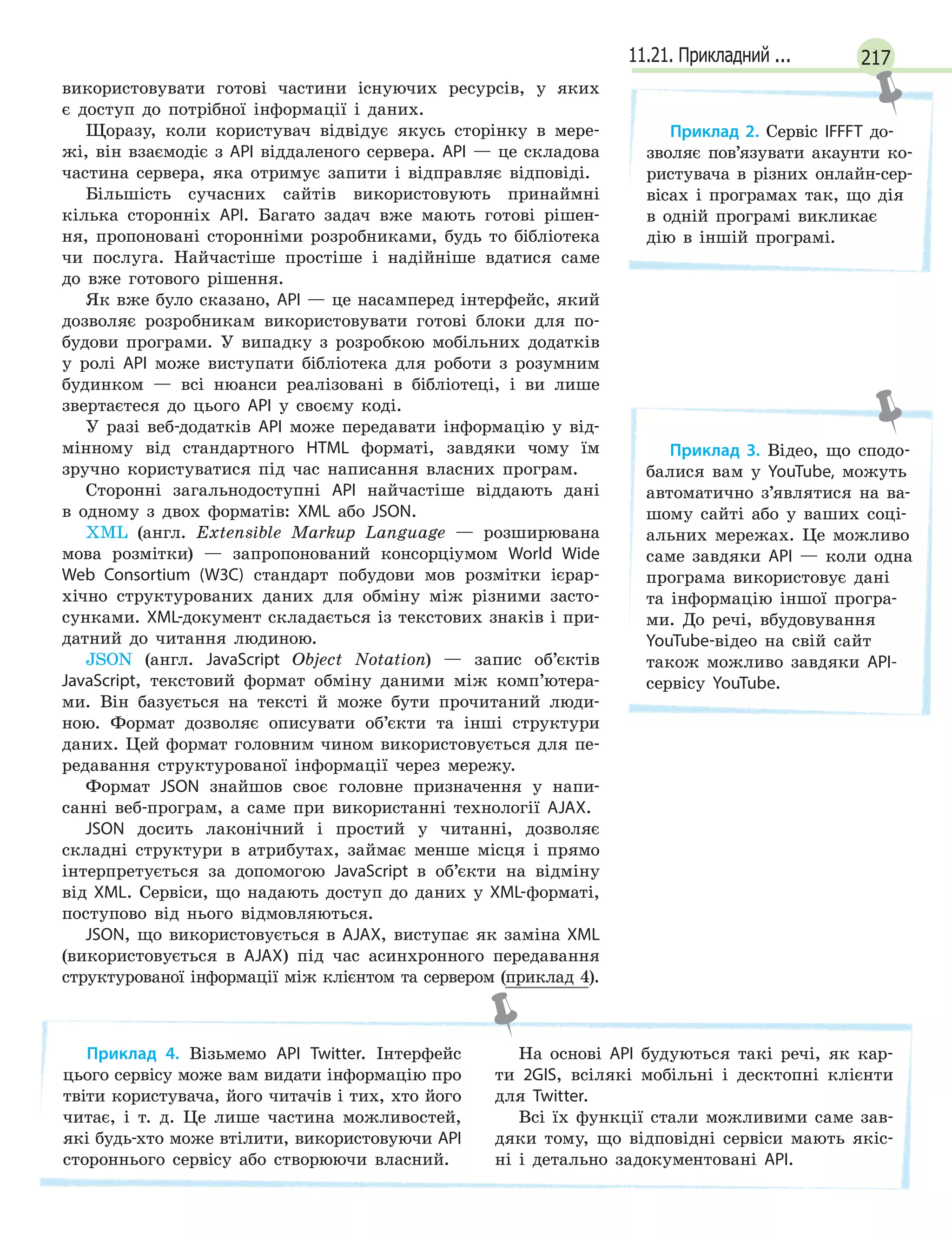 21711.21. Прикладний ...
використовувати готові частини існуючих ресурсів, у яких
є доступ до потрібної інформації і даних.
Щоразу, коли користувач відвідує якусь сторінку в мере-
жі, він взаємодіє з API віддаленого сервера. API — це складова
частина сервера, яка отримує запити і відправляє відповіді.
Більшість сучасних сайтів використовують принаймні
кілька сторонніх API. Багато задач вже мають готові рішен-
ня, пропоновані сторонніми розробниками, будь то бібліотека
чи послуга. Найчастіше простіше і надійніше вдатися саме
до вже готового рішення.
Як вже було сказано, API — це насамперед інтерфейс, який
дозволяє розробникам використовувати готові блоки для по-
будови програми. У випадку з розробкою мобільних додатків
у ролі API може виступати бібліотека для роботи з розумним
будинком — всі нюанси реалізовані в бібліотеці, і ви лише
звертаєтеся до цього API у своєму коді.
У разі веб-додатків API може передавати інформацію у від-
мінному від стандартного HTML форматі, завдяки чому їм
зручно користуватися під час написання власних програм.
Сторонні загальнодоступні API найчастіше віддають дані
в одному з двох форматів: XML або JSON.
XML (англ. Extensible Markup Language — розширювана
мова розмітки) — запропонований консорціумом World Wide
Web Consortium (W3C) стандарт побудови мов розмітки ієрар-
хічно структурованих даних для обміну між різними засто-
сунками. XML-документ складається із текстових знаків і при-
датний до читання людиною.
JSON (англ. JavaScript Object Notation) — запис об’єктів
JavaScript, текстовий формат обміну даними між комп’ютера-
ми. Він базується на тексті й може бути прочитаний люди-
ною. Формат дозволяє описувати об’єкти та інші структури
даних. Цей формат головним чином використовується для пе-
редавання структурованої інформації через мережу.
Формат JSON знайшов своє головне призначення у напи-
санні веб-програм, а саме при використанні технології AJAX.
JSON досить лаконічний і простий у читанні, дозволяє
складні структури в атрибутах, займає менше місця і прямо
інтерпретується за допомогою JavaScript в об’єкти на відміну
від XML. Сервіси, що надають доступ до даних у XML-форматі,
поступово від нього відмовляються.
JSON, що використовується в AJAX, виступає як заміна XML
(використовується в AJAX) під час асинхронного передавання
структурованої інформації між клієнтом та сервером (приклад 4).
Приклад 4. Візьмемо API Twitter. Інтерфейс
цього сервісу може вам видати інформацію про
твіти користувача, його читачів і тих, хто його
читає, і т. д. Це лише частина можливостей,
які будь-хто може втілити, використовуючи API
стороннього сервісу або створюючи власний.
На основі API будуються такі речі, як кар-
ти 2GIS, всілякі мобільні і десктопні клієнти
для Twitter.
Всі їх функції стали можливими саме зав-
дяки тому, що відповідні сервіси мають якіс-
ні і детально задокументовані API.
Приклад 2. Сервіс IFFFT до-
зволяє пов’язувати акаунти ко-
ристувача в різних онлайн-сер-
вісах і програмах так, що дія
в одній програмі викликає
дію в іншій програмі.
Приклад 3. Відео, що сподо-
балися вам у YouTube, можуть
автоматично з’являтися на ва-
шому сайті або у ваших соці-
альних мережах. Це можливо
саме завдяки API — коли одна
програма використовує дані
та інформацію іншої програ-
ми. До речі, вбудовування
YouTube-відео на свій сайт
також можливо завдяки API-
сервісу YouTube.
 