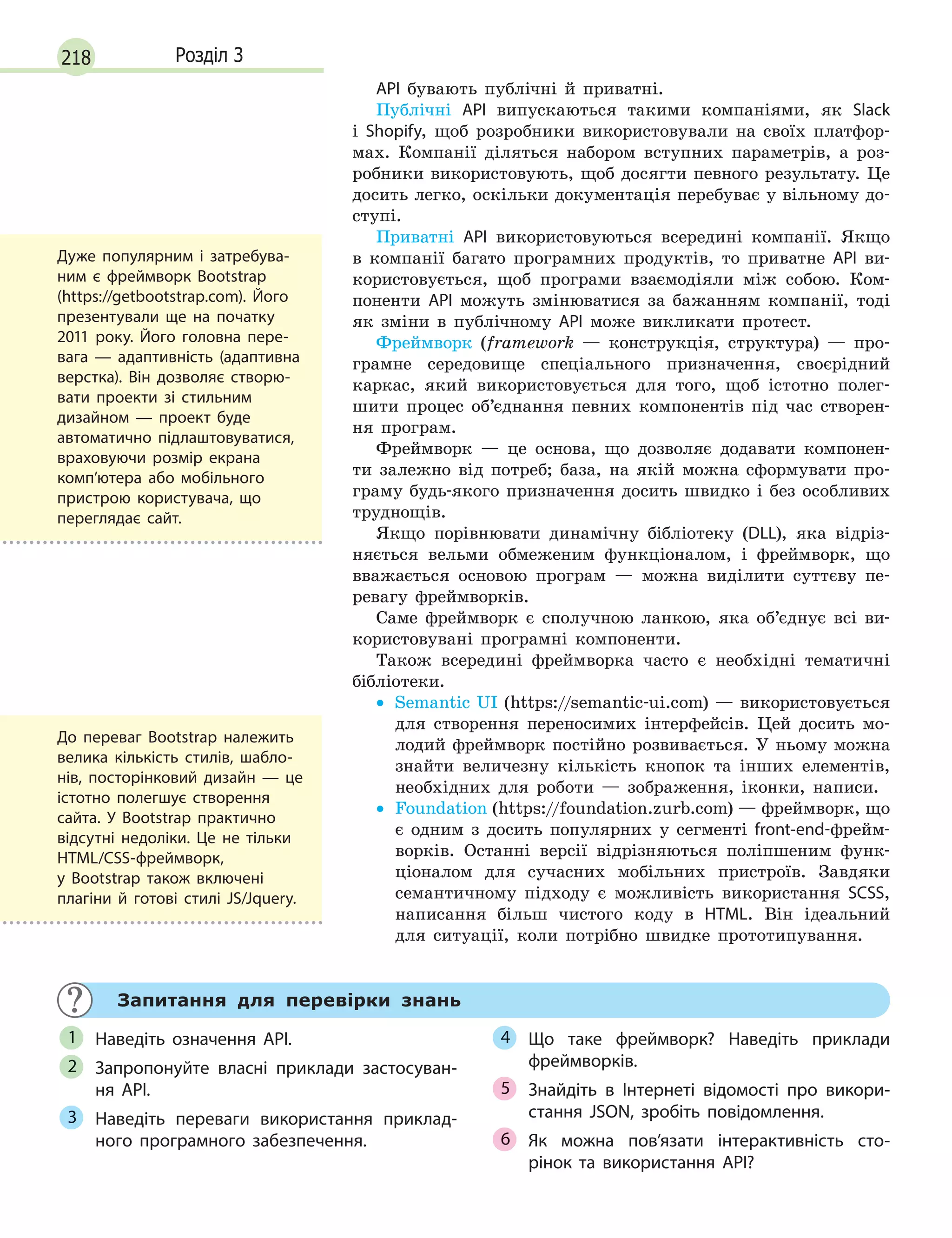 218 Розділ 3
API бувають публічні й приватні.
Публічні API випускаються такими компаніями, як Slack
і Shopify, щоб розробники використовували на своїх платфор-
мах. Компанії діляться набором вступних параметрів, а роз-
робники використовують, щоб досягти певного результату. Це
досить легко, оскільки документація перебуває у вільному до-
ступі.
Приватні API використовуються всередині компанії. Якщо
в компанії багато програмних продуктів, то приватне API ви-
користовується, щоб програми взаємодіяли між собою. Ком-
поненти API можуть змінюватися за бажанням компанії, тоді
як зміни в публічному API може викликати протест.
Фреймворк (framework — конструкція, структура) — про-
грамне середовище спеціального призначення, своєрідний
каркас, який використовується для того, щоб істотно полег-
шити процес об’єднання певних компонентів під час створен-
ня програм.
Фреймворк — це основа, що дозволяє додавати компонен-
ти залежно від потреб; база, на якій можна сформувати про-
граму будь-якого призначення досить швидко і без особливих
труднощів.
Якщо порівнювати динамічну бібліотеку (DLL), яка відріз-
няється вельми обмеженим функціоналом, і фреймворк, що
вважається основою програм — можна виділити суттєву пе-
ревагу фреймворків.
Саме фреймворк є сполучною ланкою, яка об’єднує всі ви-
користовувані програмні компоненти.
Також всередині фреймворка часто є необхідні тематичні
бібліотеки.
• Semantic UI (https://semantic-ui.com) — використовується
для створення переносимих інтерфейсів. Цей досить мо-
лодий фреймворк постійно розвивається. У ньому можна
знайти величезну кількість кнопок та інших елементів,
необхідних для роботи — зображення, іконки, написи.
• Foundation (https://foundation.zurb.com) — фреймворк, що
є одним з досить популярних у сегменті front-end-фрейм-
ворків. Останні версії відрізняються поліпшеним функ-
ціоналом для сучасних мобільних пристроїв. Завдяки
семантичному підходу є можливість використання SCSS,
написання більш чистого коду в HTML. Він ідеальний
для ситуації, коли потрібно швидке прототипування.
Запитання для перевірки знань
Наведіть означення АРІ.
Запропонуйте власні приклади застосуван-
ня АРІ.
Наведіть переваги використання приклад-
ного програмного забезпечення.
Що таке фреймворк? Наведіть приклади
фреймворків.
Знайдіть в  Інтернеті відомості про викори-
стання JSON, зробіть повідомлення.
Як можна пов’язати інтерактивність сто-
рінок та використання API?
1
2
3
4
5
6
Дуже популярним і  затребува-
ним є  фреймворк Bootstrap
(https://getbootstrap.com). Його
презентували ще на початку
2011 року. Його головна пере-
вага  — адаптивність (адаптивна
верстка). Він дозволяє створю-
вати проекти зі стильним
дизайном  — проект буде
автоматично підлаштовуватися,
враховуючи розмір екрана
комп’ютера або мобільного
пристрою користувача, що
переглядає сайт.
До переваг Bootstrap належить
велика кількість стилів, шабло-
нів, посторінковий дизайн  — це
істотно полегшує створення
сайта. У  Bootstrap практично
відсутні недоліки. Це не  тільки
HTML/CSS-фреймворк,
у  Bootstrap також включені
плагіни й  готові стилі JS/Jquery.
 