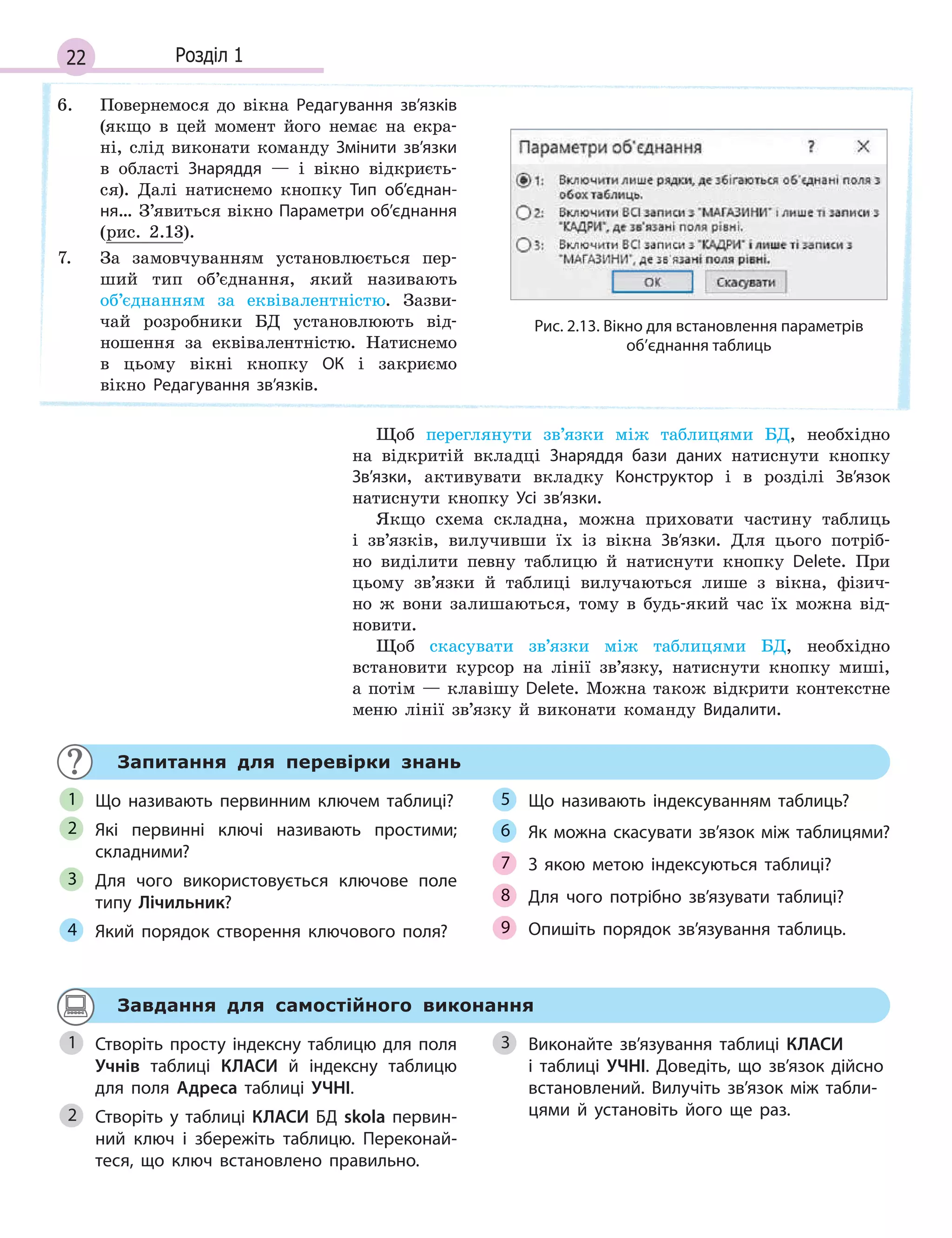 22 Розділ 1
6. Повернемося до вікна Редагування зв’язків
(якщо в цей момент його немає на екра-
ні, слід виконати команду Змінити зв’язки
в області Знаряддя — і вікно відкриєть-
ся). Далі натиснемо кнопку Тип об’єднан­
ня… З’явиться вікно Параметри об’єднання
(рис. 2.13).
7. За замовчуванням установлюється пер-
ший тип об’єднання, який називають
об’єднанням за еквівалентністю. Зазви-
чай розробники БД установлюють від-
ношення за еквівалентністю. Натиснемо
в цьому вікні кнопку ОК і закриємо
вікно Редагування зв’язків.
Рис. 2.13. Вікно для встановлення параметрів
об’єднання таблиць
Щоб переглянути зв’язки між таблицями БД, необхідно
на відкритій вкладці Знаряддя бази даних натиснути кнопку
Зв’язки, активувати вкладку Конструктор і в розділі Зв’язок
натиснути кнопку Усі зв’язки.
Якщо схема складна, можна приховати частину таблиць
і зв’язків, вилучивши їх із вікна Зв’язки. Для цього потріб-
но виділити певну таблицю й натиснути кнопку Delete. При
цьому зв’язки й таблиці вилучаються лише з вікна, фізич-
но ж вони залишаються, тому в будь-який час їх можна від-
новити.
Щоб скасувати зв’язки між таблицями БД, необхідно
встановити курсор на лінії зв’язку, натиснути кнопку миші,
а потім — клавішу Delete. Можна також відкрити контекстне
меню лінії зв’язку й виконати команду Видалити.
Запитання для перевірки знань
Що називають первинним ключем таблиці?
Які первинні ключі називають простими;
складними?
Для чого використовується ключове поле
типу Лічильник?
Який порядок створення ключового поля?
Що називають індексуванням таблиць?
Як можна скасувати зв’язок між таблицями?
З  якою метою індексуються таблиці?
Для чого потрібно зв’язувати таблиці?
Опишіть порядок зв’язування таблиць.
1
2
3
4
5
6
7
8
9
Завдання для самостійного виконання
Створіть просту індексну таблицю для поля
Учнів таблиці КЛАСИ й  індексну таблицю
для поля Адреса таблиці УЧНІ.
Створіть у  таблиці КЛАСИ БД skola первин­
ний ключ і  збережіть таблицю. Переконай­
теся, що ключ встановлено правильно.
Виконайте зв’язування таблиці КЛАСИ
і  таблиці УЧНІ. Доведіть, що зв’язок дійсно
встановлений. Вилучіть зв’язок між табли­
цями й  установіть його ще раз.
1
2
3
 