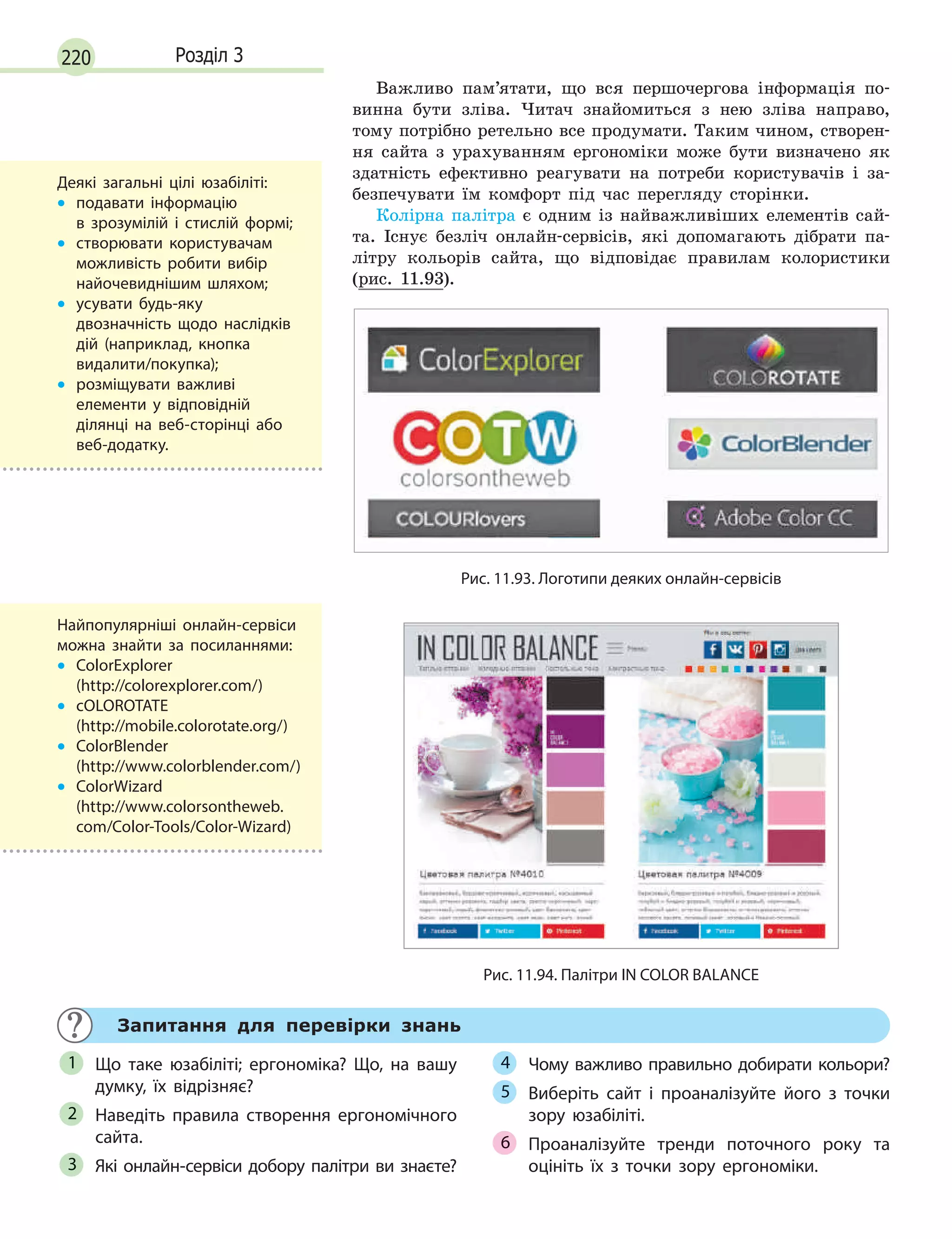 220 Розділ 3
Важливо пам’ятати, що вся першочергова інформація по-
винна бути зліва. Читач знайомиться з нею зліва направо,
тому потрібно ретельно все продумати. Таким чином, створен-
ня сайта з урахуванням ергономіки може бути визначено як
здатність ефективно реагувати на потреби користувачів і за-
безпечувати їм комфорт під час перегляду сторінки.
Колірна палітра є одним із найважливіших елементів сай-
та. Існує безліч онлайн-сервісів, які допомагають дібрати па-
літру кольорів сайта, що відповідає правилам колористики
(рис. 11.93).
Рис. 11.93. Логотипи деяких онлайн-сервісів
Рис. 11.94. Палітри IN COLOR BALANCE
Запитання для перевірки знань
Що таке юзабіліті; ергономіка? Що, на вашу
думку, їх відрізняє?
Наведіть правила створення ергономічного
сайта.
Які онлайн-сервіси добору палітри ви знаєте?
Чому важливо правильно добирати кольори?
Виберіть сайт і  проаналізуйте його з  точки
зору юзабіліті.
Проаналізуйте тренди поточного року та
оцініть їх з  точки зору ергономіки.
1
2
3
4
5
6
Деякі загальні цілі юзабіліті:
• подавати інформацію
в  зрозумілій і  стислій формі;
• створювати користувачам
можливість робити вибір
найочевиднішим шляхом;
• усувати будь-яку
двозначність щодо наслідків
дій (наприклад, кнопка
видалити/покупка);
• розміщувати важливі
елементи у  відповідній
ділянці на веб-сторінці або
веб-додатку.
Найпопулярніші онлайн-сервіси
можна знайти за посиланнями:
• ColorExplorer
(http://colorexplorer.com/)
• сOLOROTATE
(http://mobile.colorotate.org/)
• ColorBlender
(http://www.colorblender.com/)
• ColorWizard
(http://www.colorsontheweb.
com/Color-Tools/Color-Wizard)
 