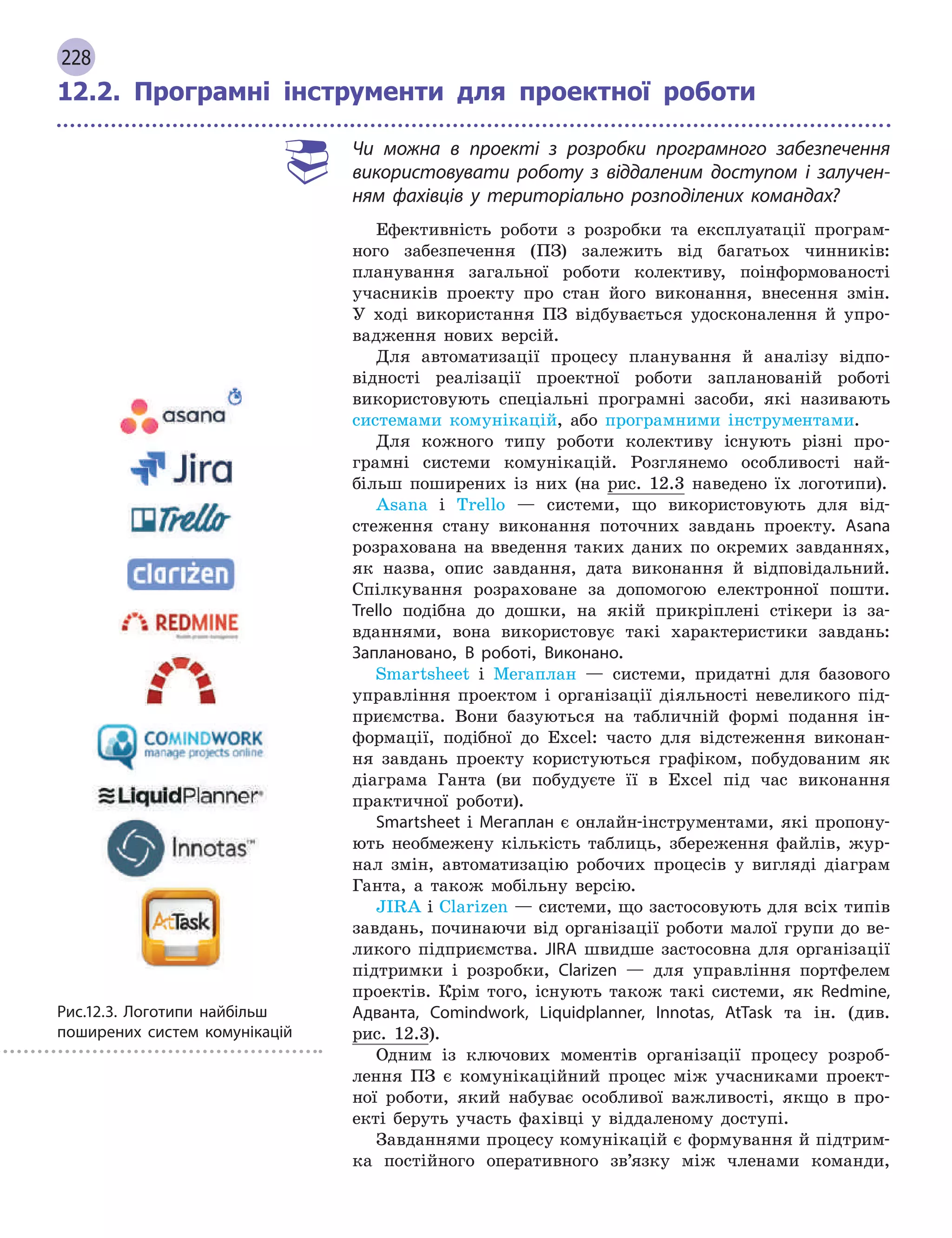 228
12.2. Програмні інструменти для проектної роботи
Чи можна в  проекті з  розробки програмного забезпечення
використовувати роботу з  віддаленим доступом і  залучен-
ням фахівців у  територіально розподілених командах?
Ефективність роботи з розробки та експлуатації програм-
ного забезпечення (ПЗ) залежить від багатьох чинників:
планування загальної роботи колективу, поінформованості
учасників проекту про стан його виконання, внесення змін.
У ході використання ПЗ відбувається удосконалення й упро-
вадження нових версій.
Для автоматизації процесу планування й аналізу відпо-
відності реалізації проектної роботи запланованій роботі
використовують спеціальні програмні засоби, які називають
­
системами комунікацій, або програмними інструментами.
Для кожного типу роботи колективу існують різні про-
грамні системи комунікацій. Розглянемо особливості най-
більш поширених із них (на рис. 12.3 наведено їх лого­типи).
Asana і Trello — системи, що використовують для від-
стеження стану виконання поточних завдань проекту. Asana
розрахована на введення таких даних по окремих завданнях,
як назва, опис завдання, дата виконання й відповідальний.
Спілкування розраховане за допомогою електронної пошти.
Trello подібна до дошки, на якій прикріплені стікери із за-
вданнями, вона використовує такі характеристики завдань:
Заплановано, В  роботі, Виконано.
Smartsheet і Мегаплан — системи, придатні для базового
управління проектом і організації діяльності невеликого під-
приємства. Вони базуються на табличній формі подання ін-
формації, подібної до Excel: часто для відстеження виконан-
ня завдань проекту користуються графіком, побудованим як
діаграма Ганта (ви побудуєте її в Excel під час виконання
практичної роботи).
Smartsheet і Мегаплан є онлайн-інструментами, які пропону-
ють необмежену кількість таблиць, збереження файлів, жур-
нал змін, автоматизацію робочих процесів у вигляді діаграм
Ганта, а також мобільну версію.
JIRA і Clarizen — системи, що застосовують для всіх типів
завдань, починаючи від організації роботи малої групи до ве-
ликого підприємства. JIRA швидше застосовна для організації
підтримки і розробки, Clarizen — для управління портфелем
проектів. Крім того, існують також такі системи, як Redmine,
Адванта, Comindwork, Liquidplanner, Innotas, AtTask та ін. (див.
рис. 12.3).
Одним із ключових моментів організації процесу розроб­
лення ПЗ є комунікаційний процес між учасниками проект­
ної роботи, який набуває особливої важливості, якщо в про-
екті беруть участь фахівці у віддаленому доступі.
Завданнями процесу комунікацій є формування й підтрим-
ка постійного оперативного зв’язку між членами команди,
Рис.12.3. Логотипи найбільш
поширених систем комунікацій
 
