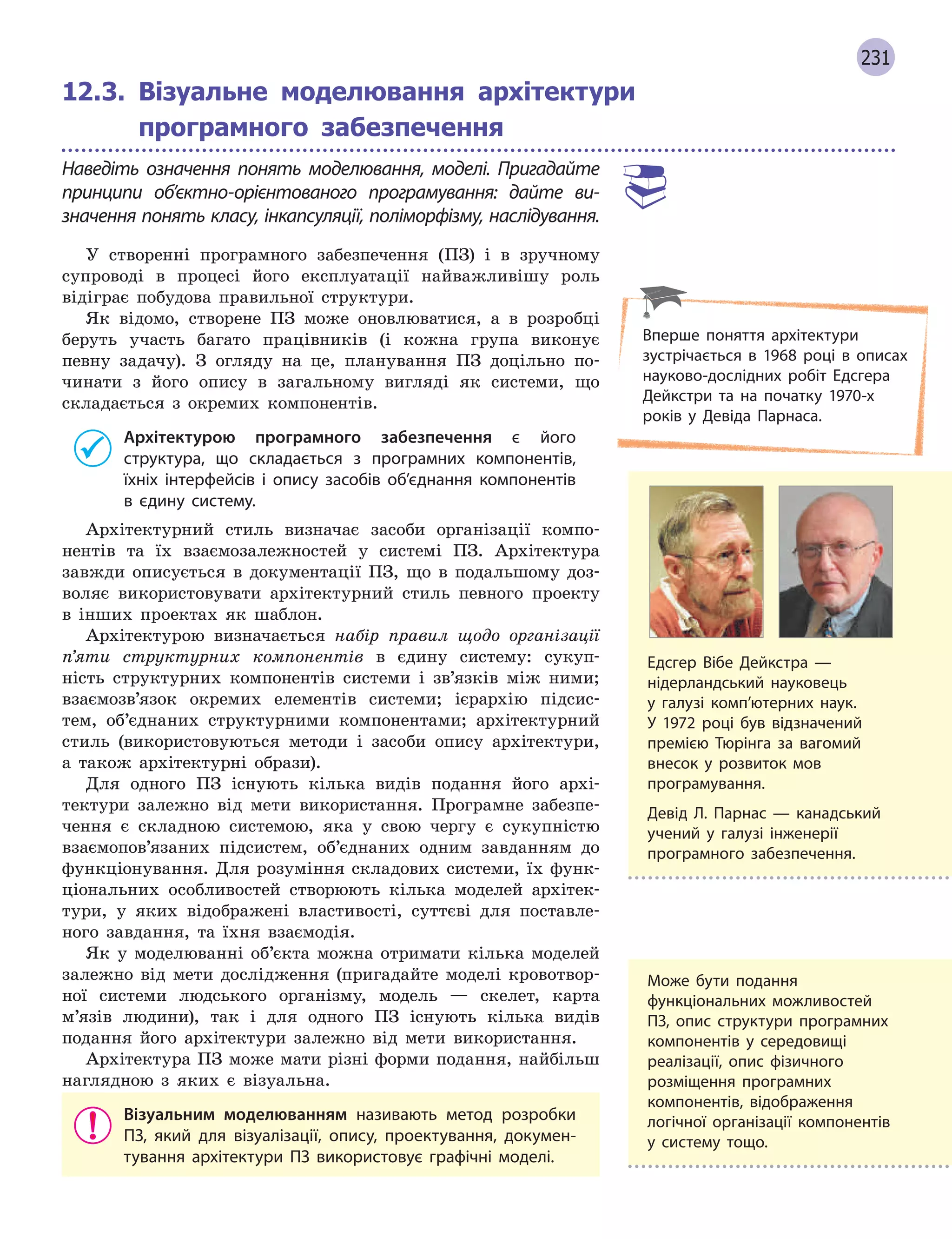 231
12.3. Візуальне моделювання архітектури
програмного забезпечення
Наведіть означення понять моделювання, моделі. Пригадайте
принципи об’єктно-орієнтованого програмування: дайте ви-
значення понять класу, інкапсуляції, поліморфізму, наслідування.
У створенні програмного забезпечення (ПЗ) і в зручному
супроводі в процесі його експлуатації найважливішу роль
відіграє побудова правильної структури.
Як відомо, створене ПЗ може оновлюватися, а в розробці
беруть участь багато працівників (і кожна група виконує
певну задачу). З огляду на це, планування ПЗ доцільно по-
чинати з його опису в загальному вигляді як системи, що
складається з окремих компонентів.
Архітектурою програмного забезпечення є  його
структура, що складається з  програмних компонентів,
їхніх інтерфейсів і  опису засобів об’єднання компонентів
в  єдину систему.
Архітектурний стиль визначає засоби організації компо-
нентів та їх взаємозалежностей у системі ПЗ. Архітектура
завжди описується в документації ПЗ, що в подальшому доз-
воляє використовувати архітектурний стиль певного проекту
в інших проектах як шаблон.
Архітектурою визначається набір правил щодо організації
п’яти структурних компонентів в єдину систему: сукуп-
ність структурних компонентів системи і зв’язків між ними;
взаємозв’язок окремих елементів системи; ієрархію підсис-
тем, об’єднаних структурними компонентами; архітектурний
стиль (використовуються методи і засоби опису архітектури,
а також архітектурні образи).
Для одного ПЗ існують кілька видів подання його архі-
тектури залежно від мети використання. Програмне забезпе-
чення є складною системою, яка у свою чергу є сукупністю
взаємопов’язаних підсистем, об’єднаних одним завданням до
функціонування. Для розуміння складових системи, їх функ-
ціональних особливостей створюють кілька моделей архітек-
тури, у яких відображені властивості, суттєві для поставле-
ного завдання, та їхня взаємодія.
Як у моделюванні об’єкта можна отримати кілька моделей
залежно від мети дослідження (пригадайте моделі кровотвор-
ної системи людського організму, модель — скелет, карта
м’язів людини), так і для одного ПЗ існують кілька видів
подання його архітектури залежно від мети використання.
Архітектура ПЗ може мати різні форми подання, найбільш
наглядною з яких є візуальна.
Візуальним моделюванням називають метод розробки
ПЗ, який для візуалізації, опису, проектування, докумен-
тування архітектури ПЗ використовує графічні моделі.
Едсгер Вібе Дейкстра —
нідерландський науковець
у  галузі комп’ютерних наук.
У  1972 році був відзначений
премією Тюрінга за вагомий
внесок у розвиток мов
програмування.
Девід Л. Парнас — канадський
учений у галузі інженерії
програмного забезпечення.
Вперше поняття архітектури
зустрічається в  1968 році в  описах
науково-дослідних робіт Едсгера
Дейкстри та на початку 1970-х
років у  Девіда Парнаса.
Може бути подання
функціональних можливостей
ПЗ, опис структури програмних
компонентів у  середовищі
реалізації, опис фізичного
розміщення програмних
компонентів, відображення
логічної організації компонентів
у  систему тощо.
 