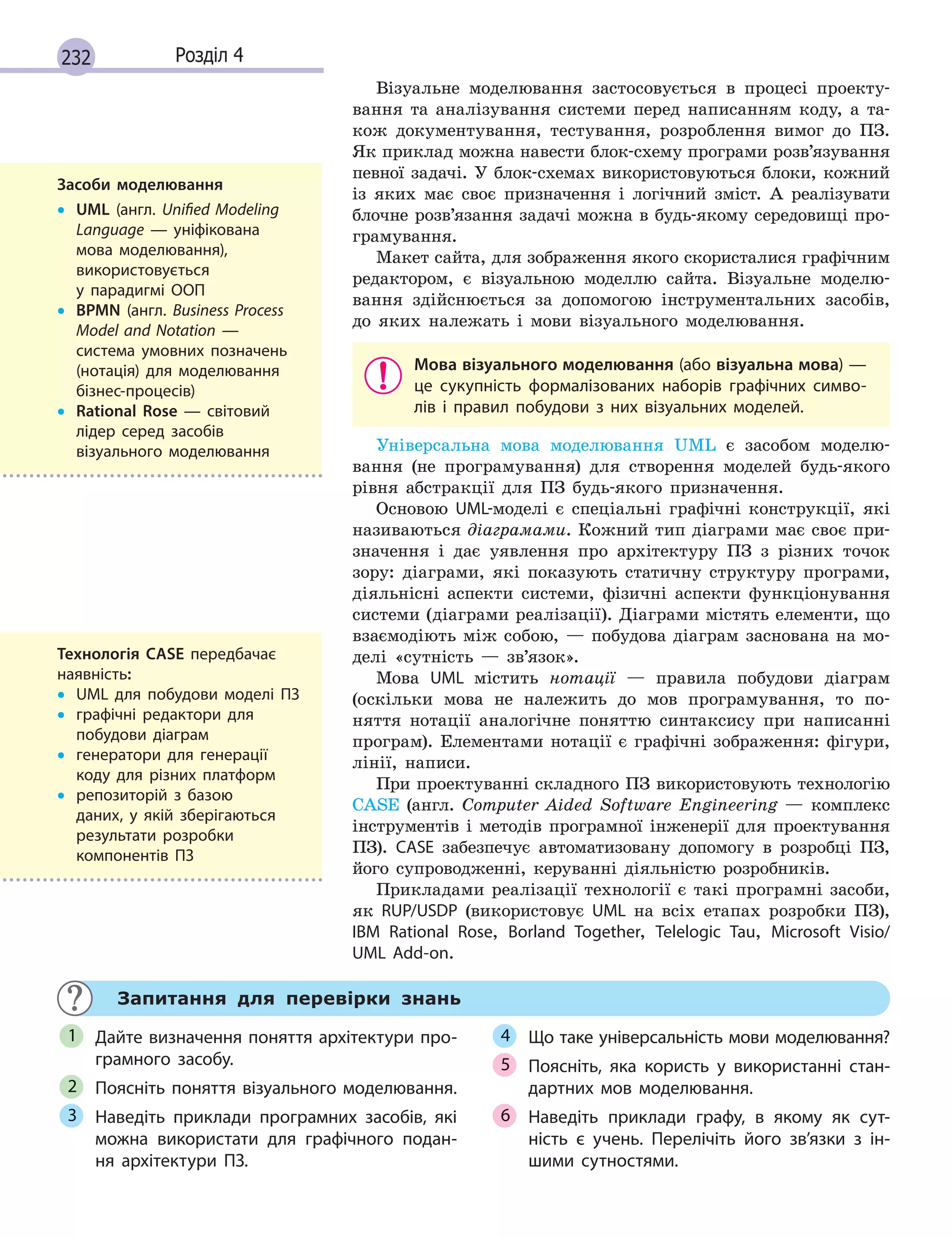 232 Розділ 4
Візуальне моделювання застосовується в процесі проекту-
вання та аналізування системи перед написанням коду, а та-
кож документування, тестування, розроблення вимог до ПЗ.
Як приклад можна навести блок-схему програми розв’язування
певної задачі. У блок-схемах використовуються блоки, кожний
із яких має своє призначення і логічний зміст. А реалізувати
блочне розв’язання задачі можна в будь-якому середовищі про-
грамування.
Макет сайта, для зображення якого скористалися графічним
редактором, є візуальною моделлю сайта. Візуальне моделю-
вання здійснюється за допомогою інструментальних засобів,
до яких належать і мови візуального моделювання.
Мова візуального моделювання (або візуальна мова) —
це сукупність формалізованих наборів графічних симво-
лів і  правил побудови з  них візуальних моделей.
Універсальна мова моделювання UML є засобом моделю-
вання (не програмування) для створення моделей будь-якого
рівня абстракції для ПЗ будь-якого призначення.
Основою UML-моделі є спеціальні графічні конструкції, які
називаються діаграмами. Кожний тип діаграми має своє при-
значення і дає уявлення про архітектуру ПЗ з різних точок
зору: діаграми, які показують статичну структуру програми,
діяльнісні аспекти системи, фізичні аспекти функціонування
системи (діаграми реалізації). Діаграми містять елементи, що
взаємодіють між собою, — побудова діаграм заснована на мо-
делі «сутність — зв’язок».
Мова UML містить нотації — правила побудови діаграм
(оскільки мова не належить до мов програмування, то по-
няття нотації аналогічне поняттю синтаксису при написанні
програм). Елементами нотації є графічні зображення: фігури,
лінії, написи.
При проектуванні складного ПЗ використовують технологію
CASE (англ. Сomputer Aided Software Engineering — комплекс
інструментів і методів програмної інженерії для проектування
ПЗ). CASE забезпечує автоматизовану допомогу в розробці ПЗ,
його супроводженні, керуванні діяльністю розробників.
Прикладами реалізації технології є такі програмні засоби,
як RUP/USDP (використовує UML на всіх етапах розробки ПЗ),
IBM Rational Rose, Borland Together, Telelogic Tau, Microsoft Visio/
UML Add-on.
Запитання для перевірки знань
Дайте визначення поняття архітектури про-
грамного засобу.
Поясніть поняття візуального моделювання.
Наведіть приклади програмних засобів, які
можна використати для графічного подан-
ня архітектури ПЗ.
Що таке універсальність мови моделювання?
Поясніть, яка користь у  використанні стан-
дартних мов моделювання.
Наведіть приклади графу, в  якому як сут-
ність є  учень. Перелічіть його зв’язки з  ін-
шими сутностями.
1
2
3
4
5
6
Засоби моделювання
• UML (англ. Unified Modeling
Language  — уніфікована
мова моделювання),
використовується
у  парадигмі ООП
• BPMN (англ. Business Process
Model and Notation  —
система умовних позначень
(нотація) для моделювання
бізнес-процесів)
• Rational Rose  — світовий
лідер серед засобів
візуального моделювання
Технологія CASE передбачає
наявність:
• UML для побудови моделі ПЗ
• графічні редактори для
побудови діаграм
• генератори для генерації
коду для різних платформ
• репозиторій з базою
даних, у  якій зберігаються
результати розробки
компонентів ПЗ
 