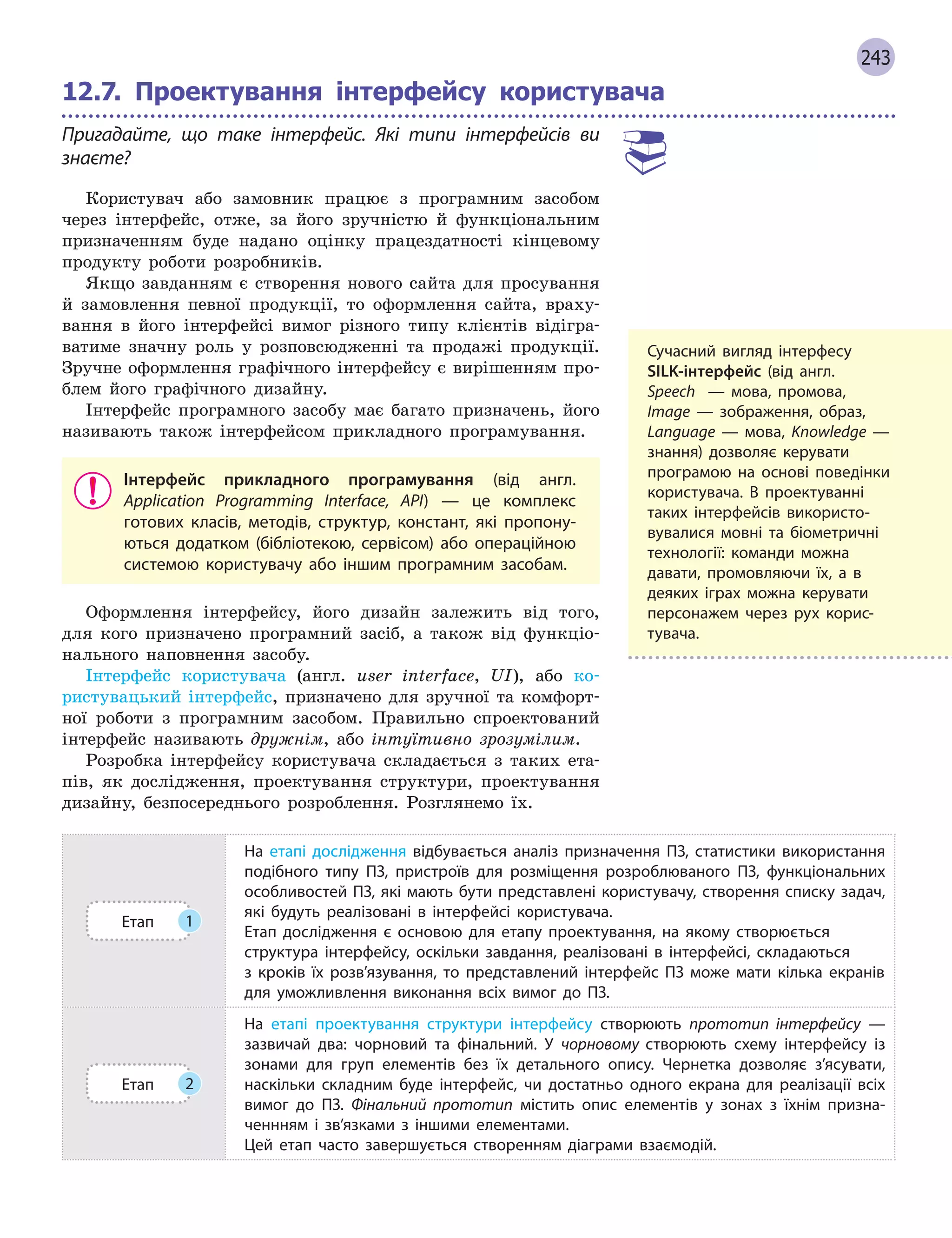 243
12.7.

Проектування інтерфейсу користувача
Пригадайте, що таке інтерфейс. Які типи інтерфейсів ви
знаєте?
Користувач або замовник працює з програмним засобом
через інтерфейс, отже, за його зручністю й функціональним
призначенням буде надано оцінку працездатності кінцевому
продукту роботи розробників.
Якщо завданням є створення нового сайта для просування
й замовлення певної продукції, то оформлення сайта, враху-
вання в його інтерфейсі вимог різного типу клієнтів відігра-
ватиме значну роль у розповсюдженні та продажі продукції.
Зручне оформлення графічного інтерфейсу є вирішенням про-
блем його графічного дизайну.
Інтерфейс програмного засобу має багато призначень, його
називають також інтерфейсом прикладного програмування.
Інтерфейс прикладного програмування (від англ.
Application Programming Interface, API) — це комплекс
готових класів, методів, структур, констант, які пропону-
ються додатком (бібліотекою, сервісом) або операційною
системою користувачу або іншим програмним засобам.
Оформлення інтерфейсу, його дизайн залежить від того,
для кого призначено програмний засіб, а також від функціо-
нального наповнення засобу.
Інтерфейс користувача (англ. user interface, UI), або ко-
ристувацький інтерфейс, призначено для зручної та комфорт-
ної роботи з програмним засобом. Правильно спроектований
інтерфейс називають дружнім, або інтуїтивно зрозумілим.
Розробка інтерфейсу користувача складається з таких ета-
пів, як дослідження, проектування структури, проектування
дизайну, безпосереднього розроблення. Розглянемо їх.
Етап 1
На етапі дослідження відбувається аналіз призначення ПЗ, статистики використання
подібного типу ПЗ, пристроїв для розміщення розроблюваного ПЗ, функціональних
особливостей ПЗ, які мають бути представлені користувачу, створення списку задач,
які будуть реалізовані в  інтерфейсі користувача.
Етап дослідження є  основою для етапу проектування, на якому створюється
структура інтерфейсу, оскільки завдання, реалізовані в  інтерфейсі, складаються
з  кроків їх розв’язування, то представлений інтерфейс ПЗ може мати кілька екранів
для уможливлення виконання всіх вимог до ПЗ.
Етап 2
На етапі проектування структури інтерфейсу створюють прототип інтерфейсу  —
зазвичай два: чорновий та фінальний. У  чорновому створюють схему інтерфейсу із
зонами для груп елементів без їх детального опису. Чернетка дозволяє з’ясувати,
наскільки складним буде інтерфейс, чи достатньо одного екрана для реалізації всіх
вимог до ПЗ. Фінальний прототип містить опис елементів у  зонах з  їхнім призна-
ченнням і  зв’язками з  іншими елементами.
Цей етап часто завершується створенням діаграми взаємодій.
Сучасний вигляд інтерфесу
SILK-інтерфейс (від англ.
Speech   — мова, промова,
Image — зображення, образ,
Language — мова, Knowledge  —
знання) дозволяє керувати
програмою на основі поведінки
користувача. В  проектуванні
таких інтерфейсів використо-
вувалися мовні та біометричні
технології: команди можна
­
давати, промовляючи їх, а  в
деяких іграх можна
­
керувати
персонажем через рух корис-
тувача.
 