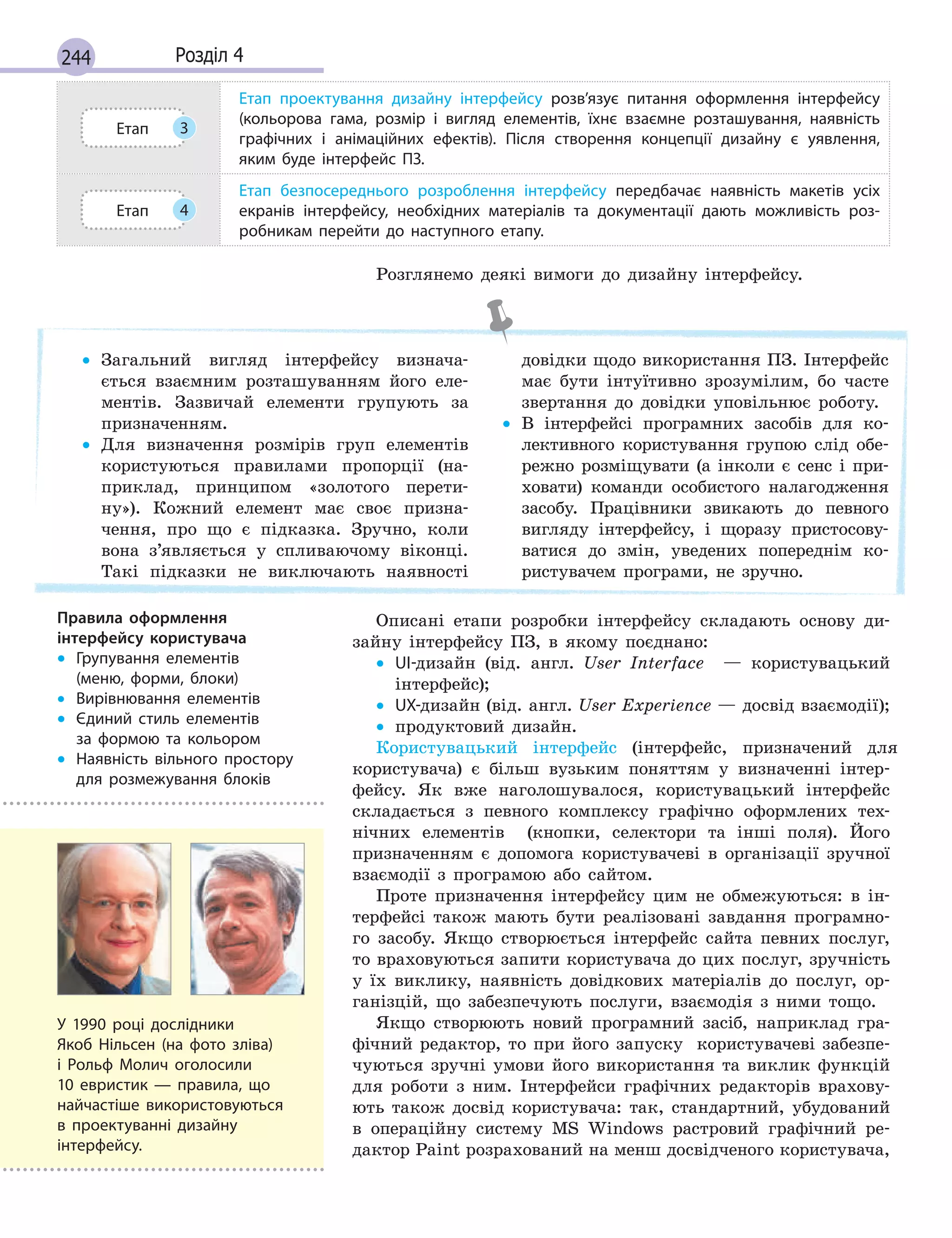 244 Розділ 4
Етап 3
Етап проектування дизайну інтерфейсу розв’язує питання оформлення інтерфейсу
(кольорова гама, розмір і  вигляд елементів, їхнє взаємне розташування, наявність
графічних і  анімаційних ефектів). Після створення концепції дизайну є  уявлення,
яким буде інтерфейс ПЗ.
Етап 4
Етап безпосереднього розроблення інтерфейсу передбачає наявність макетів усіх
екранів інтерфейсу, необхідних матеріалів та документації дають можливість роз-
робникам перейти до наступного етапу.
Розглянемо деякі вимоги до дизайну інтерфейсу.
• Загальний вигляд інтерфейсу визнача-
ється взаємним розташуванням його еле-
ментів. Зазвичай елементи групують за
призначенням.
• Для визначення розмірів груп елементів
користуються правилами пропорції (на-
приклад, принципом «золотого перети-
ну»). Кожний елемент має своє призна-
чення, про що є підказка. Зручно, коли
вона з’являється у спливаючому віконці.
Такі підказки не виключають наявності
довідки щодо використання ПЗ. Інтерфейс
має бути інтуїтивно зрозумілим, бо часте
звертання до довідки уповільнює роботу.
• В інтерфейсі програмних засобів для ко-
лективного користування групою слід обе-
режно розміщувати (а інколи є сенс і при-
ховати) команди особистого налагодження
засобу. Працівники звикають до певного
вигляду інтерфейсу, і щоразу пристосову-
ватися до змін, уведених попереднім ко-
ристувачем програми, не зручно.
Описані етапи розробки інтерфейсу складають основу ди-
зайну інтерфейсу ПЗ, в якому поєднано:
• UI-дизайн (від. англ. User Interface — користувацький
інтерфейс);
• UX-дизайн (від. англ. User Еxperience — досвід взаємодії);
• продуктовий дизайн.
Користувацький інтерфейс (інтерфейс, призначений для
користувача) є більш вузьким поняттям у визначенні інтер-
фейсу. Як вже наголошувалося, користувацький інтерфейс
складається з певного комплексу графічно оформлених тех-
нічних елементів (кнопки, селектори та інші поля). Його
призначенням є допомога користувачеві в організації зручної
взаємодії з програмою або сайтом.
Проте призначення інтерфейсу цим не обмежуються: в ін-
терфейсі також мають бути реалізовані завдання програмно-
го засобу. Якщо створюється інтерфейс сайта певних послуг,
то враховуються запити користувача до цих послуг, зручність
у їх виклику, наявність довідкових матеріалів до послуг, ор-
ганізцій, що забезпечують послуги, взаємодія з ними тощо.
Якщо створюють новий програмний засіб, наприклад гра-
фічний редактор, то при його запуску користувачеві забезпе-
чуються зручні умови його використання та виклик функцій
для роботи з ним. Інтерфейси графічних редакторів врахову-
ють також досвід користувача: так, стандартний, убудований
в операційну систему MS Windows растровий графічний ре-
дактор Paint розрахований на менш досвідченого користувача,
Правила оформлення
інтерфейсу користувача
• Групування елементів
(меню, форми, блоки)
• Вирівнювання елементів
• Єдиний стиль елементів
за  формою та кольором
• Наявність вільного простору
для розмежування блоків
У 1990 році дослідники
Якоб Нільсен (на фото зліва)
і Рольф Молич оголосили
10  евристик  — правила, що
найчастіше використовуються
в проектуванні дизайну
інтерфейсу.
 