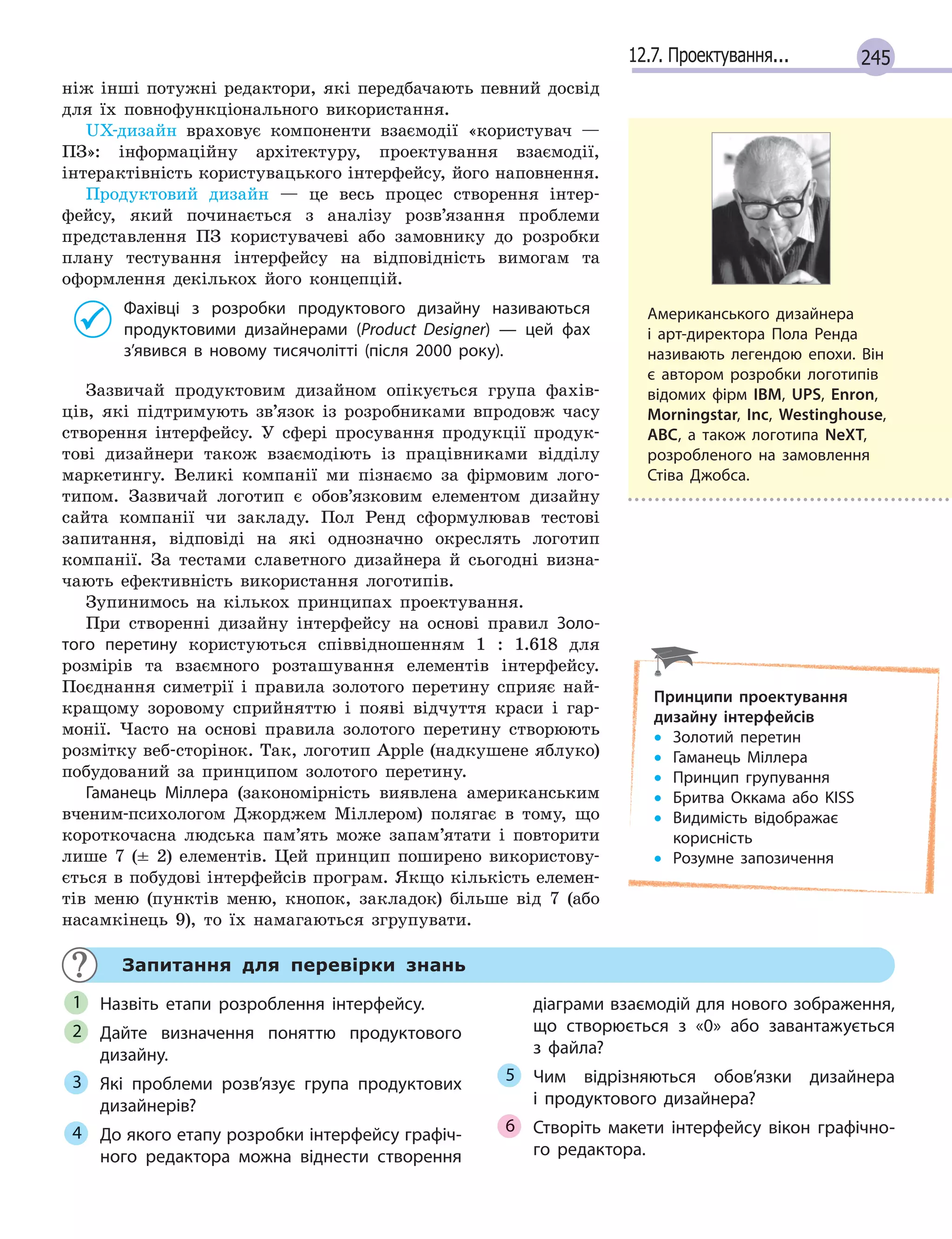 24512.7. Проектування...
ніж інші потужні редактори, які передбачають певний досвід
для їх повнофункціонального використання.
UX-дизайн враховує компоненти взаємодії «користувач —
ПЗ»: інформаційну архітектуру, проектування взаємодії,
інтерактівність користувацького інтерфейсу, його наповнення.
Продуктовий дизайн — це весь процес створення інтер-
фейсу, який починається з аналізу розв’язання проблеми
представлення ПЗ користувачеві або замовнику до розробки
плану тестування інтерфейсу на відповідність вимогам та
оформлення декількох його концепцій.
Фахівці з розробки продуктового дизайну називаються
продуктовими дизайнерами (Product Designer) — цей фах
з’явився в новому тисячолітті (після 2000 року).
Зазвичай продуктовим дизайном опікується група фахів-
ців, які підтримують зв’язок із розробниками впродовж часу
створення інтерфейсу. У сфері просування продукції продук-
тові дизайнери також взаємодіють із працівниками відділу
маркетингу. Великі компанії ми пізнаємо за фірмовим лого-
типом. Зазвичай логотип є обов’язковим елементом дизайну
сайта компанії чи закладу. Пол Ренд сформулював тестові
запитання, відповіді на які однозначно окреслять логотип
компанії. За тестами славетного дизайнера й сьогодні визна-
чають ефективність використання логотипів.
Зупинимось на кількох принципах проектування.
При створенні дизайну інтерфейсу на основі правил Золо-
того перетину користуються співвідношенням 1 : 1.618 для
розмірів та взаємного розташування елементів інтерфейсу.
Поєднання симетрії і правила золотого перетину сприяє най-
кращому зоровому сприйняттю і появі відчуття краси і гар-
монії. Часто на основі правила золотого перетину створюють
розмітку веб-сторінок. Так, логотип Apple (надкушене яблуко)
побудований за принципом золотого перетину.
Гаманець Міллера (закономірність виявлена американським
вченим-психологом Джорджем Міллером) полягає в тому, що
короткочасна людська пам’ять може запам’ятати і повторити
лише 7 (± 2) елементів. Цей принцип поширено використову-
ється в побудові інтерфейсів програм. Якщо кількість елемен-
тів меню (пунктів меню, кнопок, закладок) більше від 7 (або
насамкінець 9), то їх намагаються згрупувати.
Запитання для перевірки знань
Назвіть етапи розроблення інтерфейсу.
Дайте визначення поняттю продуктового
дизайну.
Які проблеми розв’язує група продуктових
дизайнерів?
До якого етапу розробки інтерфейсу графіч-
ного редактора можна віднести створення
діаграми взаємодій для нового зображення,
що створюється з  «0» або завантажується
з  файла?
Чим відрізняються обов’язки дизайнера
і  продуктового дизайнера?
Створіть макети інтерфейсу вікон графічно-
го редактора.
1
2
3
4
5
6
Американського дизайнера
і арт-директора Пола Ренда
називають легендою епохи. Він
є автором розробки логотипів
відомих фірм IBM, UPS, Enron,
Morningstar, Inc, Westinghouse,
ABC, а також логотипа NeXT,
розробленого на замовлення
Стіва Джобса.
Принципи проектування
дизайну інтерфейсів
• Золотий перетин
• Гаманець Міллера
• Принцип групування
• Бритва Оккама або KISS
• Видимість відображає
корисність
• Розумне запозичення
 