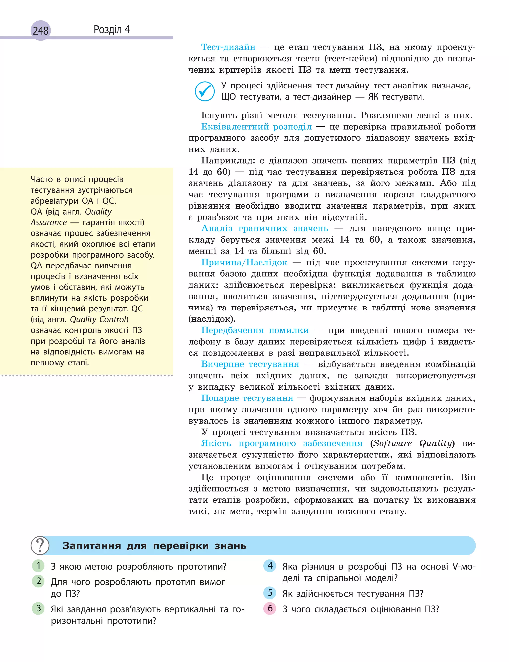 248 Розділ 4
Тест-дизайн — це етап тестування ПЗ, на якому проекту-
ються та створюються тести (тест-кейси) відповідно до визна-
чених критеріїв якості ПЗ та мети тестування.
У процесі здійснення тест-дизайну тест-аналітик визначає,
ЩО тестувати, а тест-дизайнер  — ЯК тестувати.
Існують різні методи тестування. Розглянемо деякі з них.
Еквівалентний розподіл — це перевірка правильної роботи
програмного засобу для допустимого діапазону значень вхід-
них даних.
Наприклад: є діапазон значень певних параметрів ПЗ (від
14 до 60) — під час тестування перевіряється робота ПЗ для
значень діапазону та для значень, за його межами. Або під
час тестування програми з визначення кореня квадратного
рівняння необхідно вводити значення параметрів, при яких
є розв’язок та при яких він відсутній.
Аналіз граничних значень — для наведеного вище при-
кладу беруться значення межі 14 та 60, а також значення,
менші за 14 та більші від 60.
Причина/Наслідок — під час проектування системи керу-
вання базою даних необхідна функція додавання в таблицю
даних: здійснюється перевірка: викликається функція дода-
вання, вводиться значення, підтверджується додавання (при-
чина) та перевіряється, чи присутнє в таблиці нове значення
(наслідок).
Передбачення помилки — при введенні нового номера те-
лефону в базу даних перевіряється кількість цифр і видаєть-
ся повідомлення в разі неправильної кількості.
Вичерпне тестування — відбувається введення комбінацій
значень всіх вхідних даних, не завжди використовується
у випадку великої кількості вхідних даних.
Попарне тестування — формування наборів вхідних даних,
при якому значення одного параметру хоч би раз використо-
вувалось із значенням кожного іншого параметру.
У процесі тестування визначається якість ПЗ.
Якість програмного забезпечення (Software Quality) ви-
значається сукупністю його характеристик, які відповідають
установленим вимогам і очікуваним потребам.
Це процес оцінювання системи або її компонентів. Він
здійснюється з метою визначення, чи задовольняють резуль-
тати етапів розробки, сформованих на початку їх виконання
такі, як мета, термін завдання кожного етапу.
Запитання для перевірки знань
З якою метою розробляють прототипи?
Для чого розробляють прототип вимог
до  ПЗ?
Які завдання розв’язують вертикальні та го-
ризонтальні прототипи?
Яка різниця в розробці ПЗ на основі V-мо-
делі та спіральної моделі?
Як здійснюється тестування ПЗ?
З чого складається оцінювання ПЗ?
1
2
3
4
5
6
Часто в описі процесів
тестування зустрічаються
абревіатури QA і QC.
QA (від  англ. Quality
Assurance  — гарантія якості)
означає процес забезпечення
якості, який охоплює всі етапи
розробки програмного засобу.
QA передбачає вивчення
процесів і визначення всіх
умов і  обставин, які можуть
вплинути на якість розробки
та її кінцевий результат. QC
(від  англ. Quality Control)
означає контроль якості ПЗ
при розробці та його аналіз
на відповідність вимогам на
певному етапі.
 