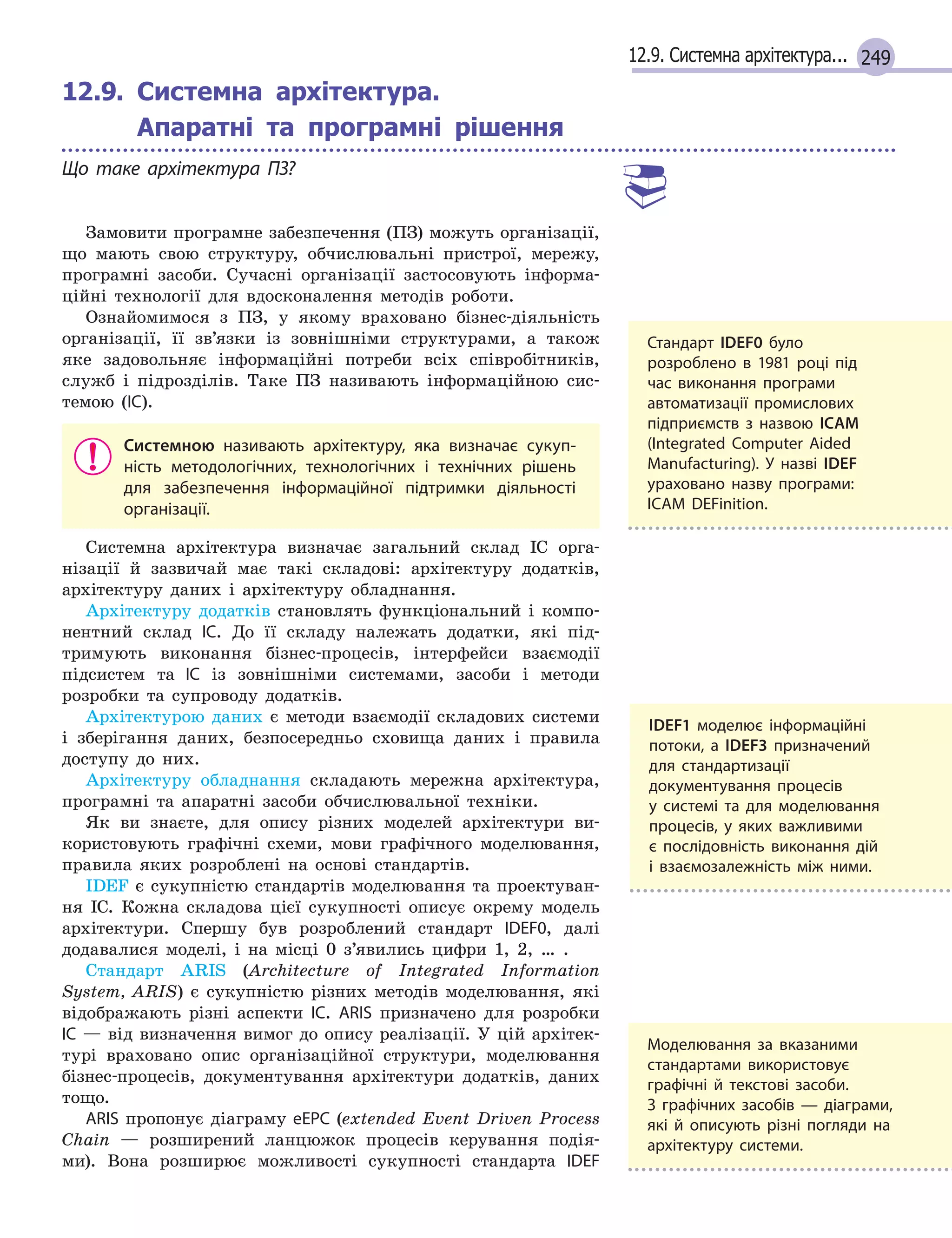 24912.9. Системна архітектура...
12.9.

Системна архітектура.
Апаратні та програмні рішення
Що таке архітектура ПЗ?
Замовити програмне забезпечення (ПЗ) можуть організації,
що мають свою структуру, обчислювальні пристрої, мережу,
програмні засоби. Сучасні організації застосовують інформа-
ційні технології для вдосконалення методів роботи.
Ознайомимося з ПЗ, у якому враховано бізнес-діяльність
організації, її зв’язки із зовнішніми структурами, а також
яке задовольняє інформаційні потреби всіх співробітників,
служб і підрозділів. Таке ПЗ називають інформаційною сис-
темою (ІС).
Системною називають архітектуру, яка визначає сукуп-
ність методологічних, технологічних і  технічних рішень
для забезпечення інформаційної підтримки діяльності
організації.
Системна архітектура визначає загальний склад ІС орга-
нізації й зазвичай має такі складові: архітектуру додатків,
архітектуру даних і архітектуру обладнання.
Архітектуру додатків становлять функціональний і компо-
нентний склад ІС. До її складу належать додатки, які під-
тримують виконання бізнес-процесів, інтерфейси взаємодії
підсистем та ІС із зовнішніми системами, засоби і методи
розробки та супроводу додатків.
Архітектурою даних є методи взаємодії складових системи
і зберігання даних, безпосередньо сховища даних і правила
доступу до них.
Архітектуру обладнання складають мережна архітектура,
програмні та апаратні засоби обчислювальної техніки.
Як ви знаєте, для опису різних моделей архітектури ви-
користовують графічні схеми, мови графічного моделювання,
правила яких розроблені на основі стандартів.
IDEF є сукупністю стандартів моделювання та проектуван-
ня ІС. Кожна складова цієї сукупності описує окрему модель
архітектури. Спершу був розроблений стандарт IDEF0, далі
додавалися моделі, і на місці 0 з’явились цифри 1, 2, … .
Стандарт ARIS (Architecture of Integrated Information
System, ARIS) є сукупністю різних методів моделювання, які
відображають різні аспекти ІС. ARIS призначено для розробки
ІС — від визначення вимог до опису реалізації. У цій архітек-
турі враховано опис організаційної структури, моделювання
бізнес-процесів, документування архітектури додатків, даних
тощо.
ARIS пропонує діаграму eEPC (extended Event Driven Process
Chain — розширений ланцюжок процесів керування подія-
ми). Вона розширює можливості сукупності стандарта IDEF
IDEF1 моделює інформаційні
потоки, а  IDEF3 призначений
для стандартизації
документування процесів
у  системі та для моделювання
процесів, у  яких важливими
є  послідовність виконання дій
і  взаємозалежність між ними.
Стандарт IDEF0 було
розроблено в  1981 році під
час виконання програми
автоматизації промислових
підприємств з  назвою ICAM
(Integrated Computer Aided
Manufacturing). У  назві IDEF
ураховано назву програми:
ICAM DEFinition.
Моделювання за вказаними
стандартами використовує
графічні й  текстові засоби.
З  графічних засобів  — діаграми,
які й  описують різні погляди на
архітектуру системи.
 