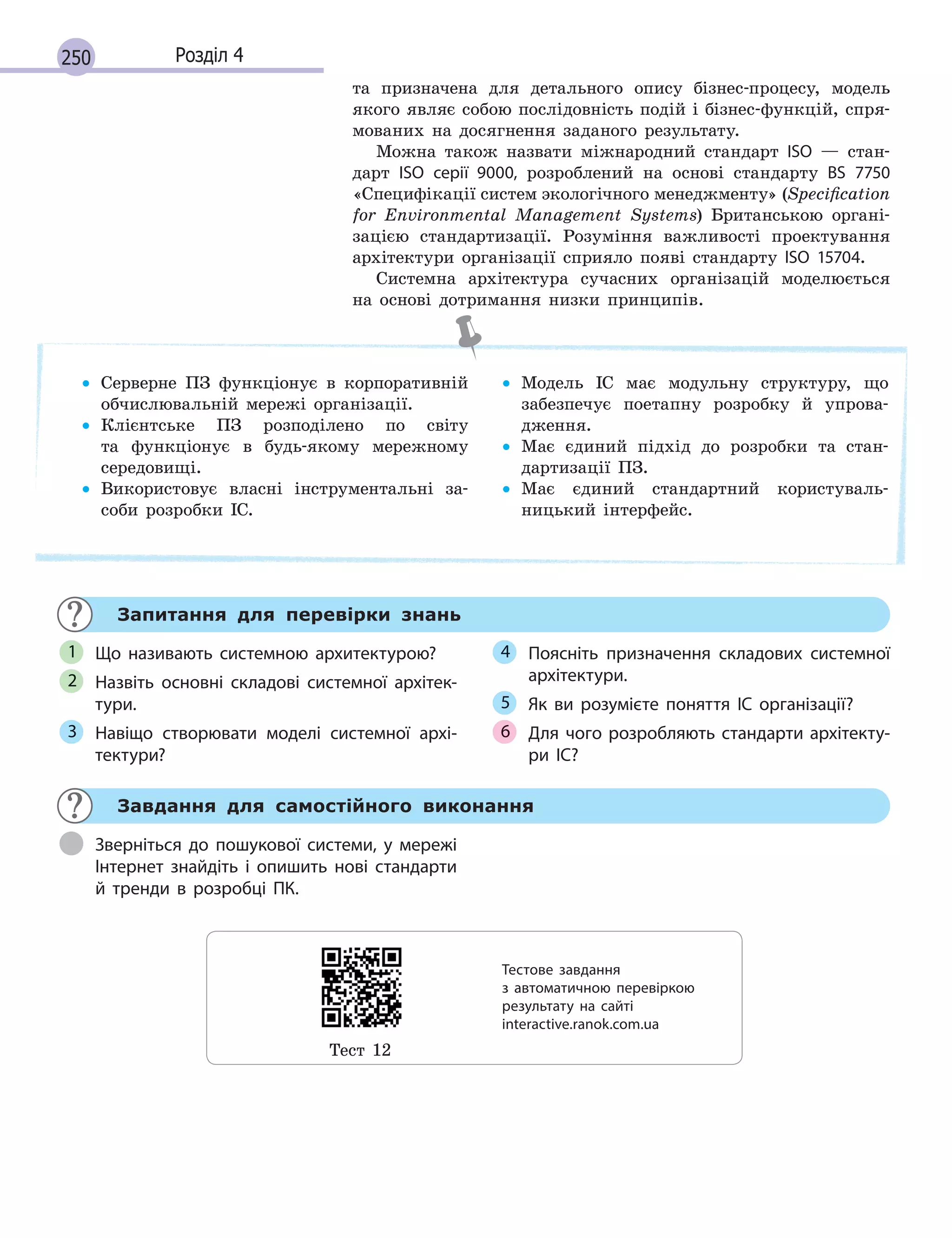 250 Розділ 4
та призначена для детального опису бізнес-процесу, модель
якого являє собою послідовність подій і бізнес-функцій, спря-
мованих на досягнення заданого результату.
Можна також назвати міжнародний стандарт ISO — стан-
дарт ISO серії 9000, розроблений на основі стандарту BS 7750
«Специфікації систем экологічного менеджменту» (Speciﬁcation
for Environmental Management Systems) Британською органі-
зацією стандартизації. Розуміння важливості проектування
архітектури організації сприяло появі стандарту ISO 15704.
Системна архітектура сучасних організацій моделюється
на основі дотримання низки принципів.
• Серверне ПЗ функціонує в корпоративній
обчислювальній мережі організації.
• Клієнтське ПЗ розподілено по світу
та функціонує в будь-якому мережному
середовищі.
• Використовує власні інструментальні за-
соби розробки ІС.
• Модель ІС має модульну структуру, що
забезпечує поетапну розробку й упрова-
дження.
• Має єдиний підхід до розробки та стан-
дартизації ПЗ.
• Має єдиний стандартний користуваль-
ницький інтерфейс.
Запитання для перевірки знань
Що називають  системною архитектурою?
Назвіть основні складові системної архітек-
тури.
Навіщо створювати моделі системної архі-
тектури?
Поясніть призначення складових системної
архітектури.
Як ви розумієте поняття ІС організації?
Для чого розробляють стандарти архітекту-
ри ІС?
1
2
3
4
5
6
Завдання для самостійного виконання
Зверніться до пошукової системи, у мережі
Інтернет знайдіть і опишить нові стандарти
й тренди в розробці ПК.
Тест 12
Тестове завдання
з  автоматичною перевіркою
результату на  сайті
interactive.ranok.com.ua
 