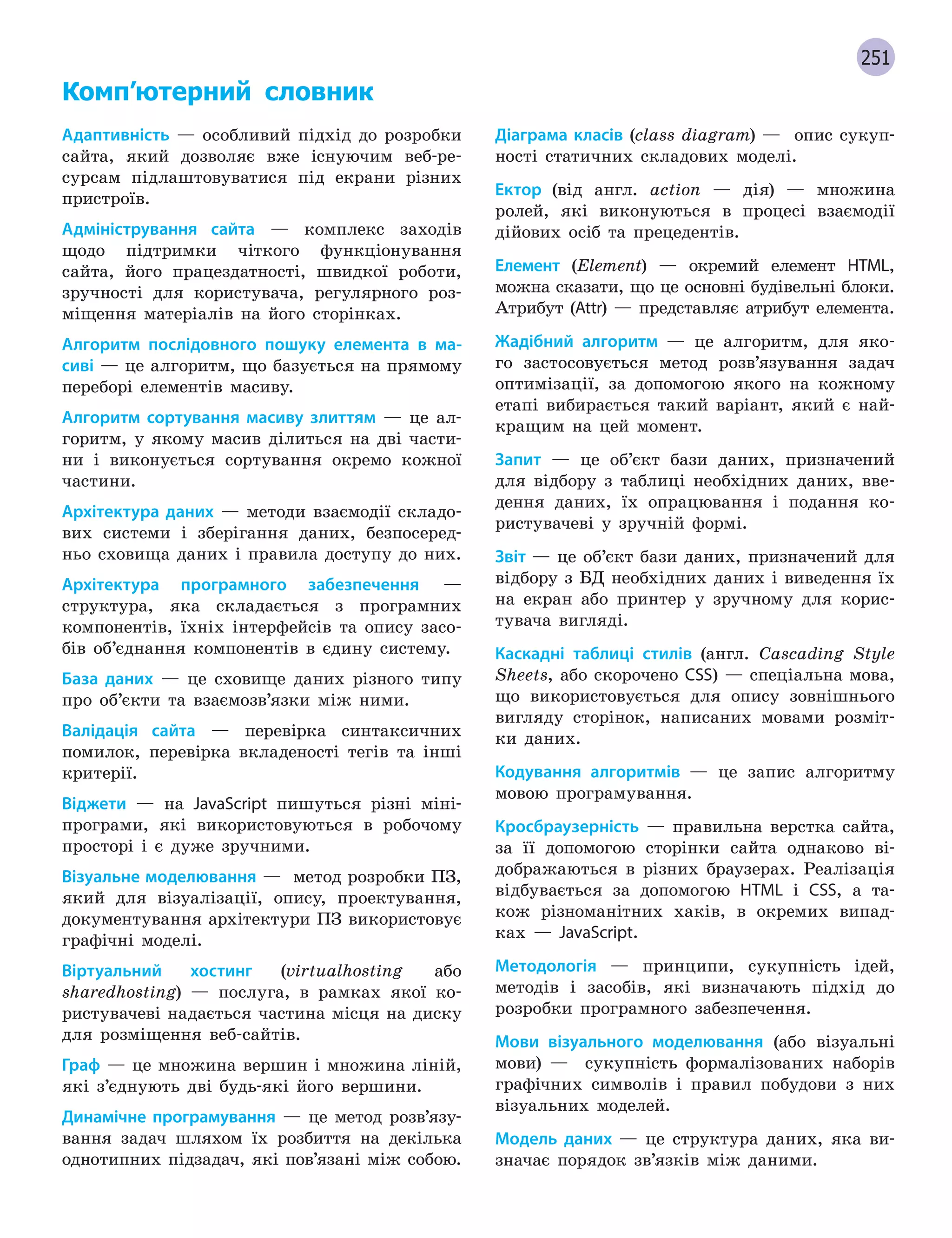251
Комп’ютерний словник
Адаптивність — особливий підхід до розробки
сайта, який дозволяє вже існуючим веб-ре-
сурсам підлаштовуватися під екрани різних
пристроїв.
Адміністрування сайта — комплекс заходів
щодо підтримки чіткого функціонування
сайта, його працездатності, швидкої роботи,
зручності для користувача, регулярного роз-
міщення матеріалів на його сторінках.
Алгоритм послідовного пошуку елемента в ма-
сиві — це алгоритм, що базується на прямому
переборі елементів масиву.
Алгоритм сортування масиву злиттям — це ал-
горитм, у якому масив ділиться на дві части-
ни і виконується сортування окремо кожної
частини.
Архітектура даних — методи взаємодії складо-
вих системи і зберігання даних, безпосеред-
ньо сховища даних і правила доступу до них.
Архітектура програмного забезпечення —
структура, яка складається з програмних
компонентів, їхніх інтерфейсів та опису засо-
бів об’єднання компонентів в єдину систему.
База даних — це сховище даних різного типу
про об’єкти та взаємозв’язки між ними.
Валідація сайта — перевірка синтаксичних
помилок, перевірка вкладеності тегів та інші
критерії.
Віджети — на JavaScript пишуться різні міні-
програми, які використовуються в робочому
просторі і є дуже зручними.
Візуальне моделювання — метод розробки ПЗ,
який для візуалізації, опису, проектування,
документування архітектури ПЗ використовує
графічні моделі.
Віртуальний хостинг (virtualhosting або
sharedhosting) — послуга, в рамках якої ко-
ристувачеві надається частина місця на диску
для розміщення веб-сайтів.
Граф — це множина вершин і множина ліній,
які з’єднують дві будь-які його вершини.
Динамічне програмування — це метод розв’язу-
вання задач шляхом їх розбиття на декілька
однотипних підзадач, які пов’язані між собою.
Діаграма класів (class diagram) — опис сукуп-
ності статичних складових моделі.
Ектор (від англ. аction — дія) — множина
ролей, які виконуються в процесі взаємодії
дійових осіб та прецедентів.
Елемент (Element) — окремий елемент HTML,
можна сказати, що це основні будівельні блоки.
Атрибут (Attr) — представляє атрибут елемента.
Жадібний алгоритм — це алгоритм, для яко-
го застосовується метод розв’язування задач
оптимізації, за допомогою якого на кожному
етапі вибирається такий варіант, який є най-
кращим на цей момент.
Запит — це об’єкт бази даних, призначений
для відбору з таблиці необхідних даних, вве-
дення даних, їх опрацювання і подання ко-
ристувачеві у зручній формі.
Звіт — це об’єкт бази даних, призначений для
відбору з БД необхідних даних і виведення їх
на екран або принтер у зручному для корис-
тувача вигляді.
Каскадні таблиці стилів (англ. Cascading Style
Sheets, або скорочено CSS) — спеціальна мова,
що використовується для опису зовнішнього
вигляду сторінок, написаних мовами розміт-
ки даних.
Кодування алгоритмів — це запис алгоритму
мовою програмування.
Кросбраузерність — правильна верстка сайта,
за її допомогою сторінки сайта однаково ві-
дображаються в різних браузерах. Реалізація
відбувається за допомогою HTML і CSS, а та-
кож різноманітних хаків, в окремих випад-
ках — JavaScript.
Методологія — принципи, сукупність ідей,
методів і засобів, які визначають підхід до
розробки програмного забезпечення.
Мови візуального моделювання (або візуальні
мови) — сукупність формалізованих наборів
графічних символів і правил побудови з них
візуальних моделей.
Модель даних — це структура даних, яка ви-
значає порядок зв’язків між даними.
 