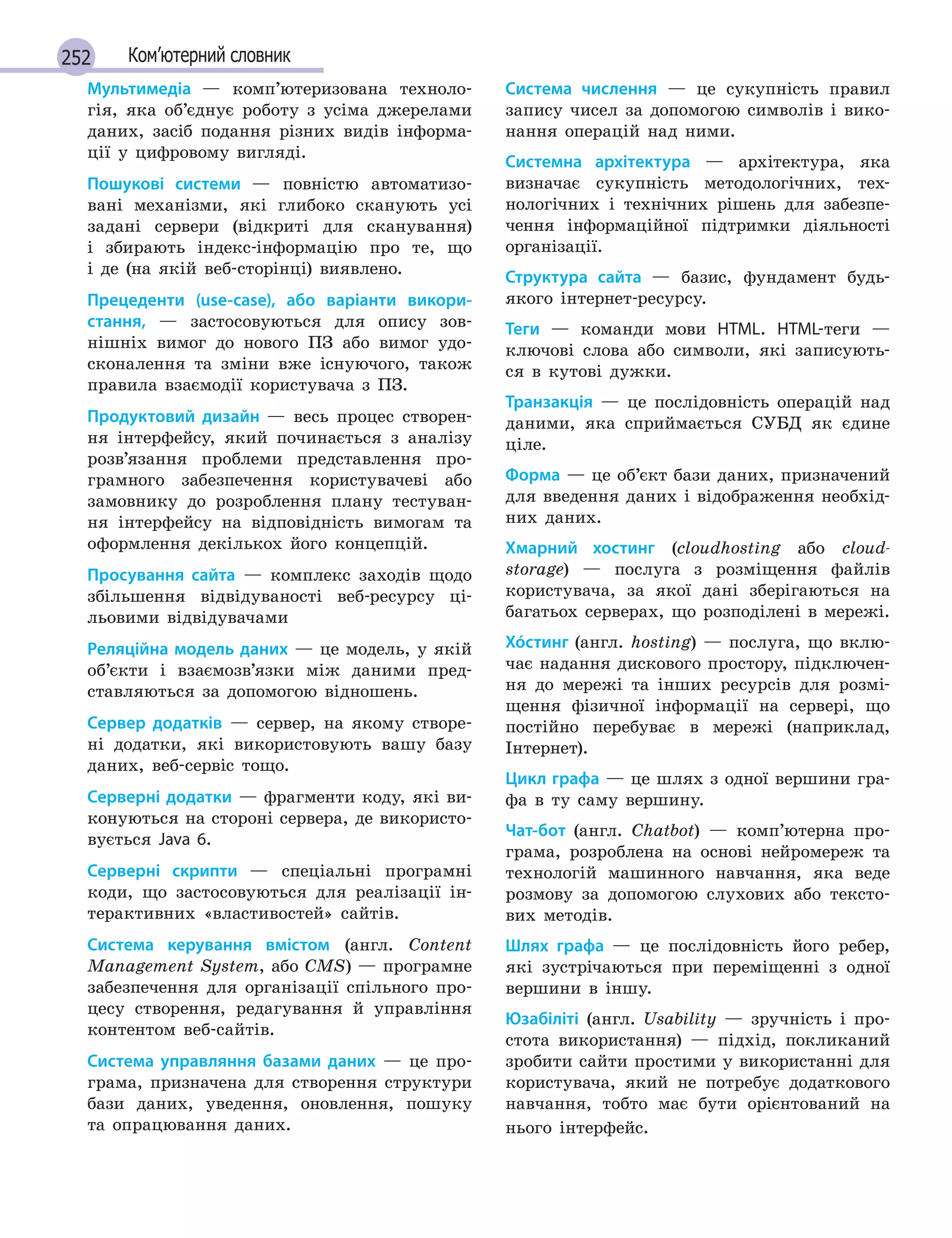 252 Ком’ютерний словник
Мультимедіа — комп’ютеризована техноло-
гія, яка об’єднує роботу з усіма джерелами
даних, засіб подання різних видів інформа-
ції у цифровому вигляді.
Пошукові системи — повністю автоматизо-
вані механізми, які глибоко сканують усі
задані сервери (відкриті для сканування)
і збирають індекс-інформацію про те, що
і де (на якій веб-сторінці) виявлено.
Прецеденти (use-case), або варіанти викори-
стання, — застосовуються для опису зов-
нішніх вимог до нового ПЗ або вимог удо-
сконалення та зміни вже існуючого, також
правила взаємодії користувача з ПЗ.
Продуктовий дизайн — весь процес створен-
ня інтерфейсу, який починається з аналізу
розв’язання проблеми представлення про-
грамного забезпечення користувачеві або
замовнику до розроблення плану тестуван-
ня інтерфейсу на відповідність вимогам та
оформлення декількох його концепцій.
Просування сайта — комплекс заходів щодо
збільшення відвідуваності веб-ресурсу ці-
льовими відвідувачами
Реляційна модель даних — це модель, у якій
об’єкти і взаємозв’язки між даними пред-
ставляються за допомогою відношень.
Сервер додатків — сервер, на якому створе-
ні додатки, які використовують вашу базу
даних, веб-сервіс тощо.
Серверні додатки — фрагменти коду, які ви-
конуються на стороні сервера, де використо-
вується Java 6.
Серверні скрипти — спеціальні програмні
коди, що застосовуються для реалізації ін-
терактивних «властивостей» сайтів.
Система керування вмістом (англ. Content
Management System, або CMS) — програмне
забезпечення для організації спільного про-
цесу створення, редагування й управління
контентом веб-сайтів.
Система управляння базами даних — це про-
грама, призначена для створення структури
бази даних, уведення, оновлення, пошуку
та опрацювання даних.
Система числення — це сукупність правил
запису чисел за допомогою символів і вико-
нання операцій над ними.
Системна архітектура — архітектура, яка
визначає сукупність методологічних, тех-
нологічних і технічних рішень для забезпе-
чення інформаційної підтримки діяльності
організації.
Структура сайта — базис, фундамент будь-
якого інтернет-ресурсу.
Теги — команди мови HTML. HTML-теги —
ключові слова або символи, які записують-
ся в кутові дужки.
Транзакція — це послідовність операцій над
даними, яка сприймається СУБД як єдине
ціле.
Форма — це об’єкт бази даних, призначений
для введення даних і відображення необхід-
них даних.
Хмарний хостинг (cloudhosting або cloud­
storage) — послуга з розміщення файлів
користувача, за якої дані зберігаються на
багатьох серверах, що розподілені в мережі.
Хóстинг (англ. hosting) — послуга, що вклю-
чає надання дискового простору, підключен-
ня до мережі та інших ресурсів для розмі-
щення фізичної інформації на сервері, що
постійно перебуває в мережі (наприклад,
Інтернет).
Цикл графа — це шлях з одної вершини гра-
фа в ту саму вершину.
Чат-бот (англ. Chatbot) — комп’ютерна про-
грама, розроблена на основі нейромереж та
технологій машинного навчання, яка веде
розмову за допомогою слухових або тексто-
вих методів.
Шлях графа — це послідовність його ребер,
які зустрічаються при переміщенні з одної
вершини в іншу.
Юзабіліті (англ. Usability — зручність і про-
стота використання) — підхід, покликаний
зробити сайти простими у використанні для
користувача, який не потребує додаткового
навчання, тобто має бути орієнтований на
нього інтерфейс.
 