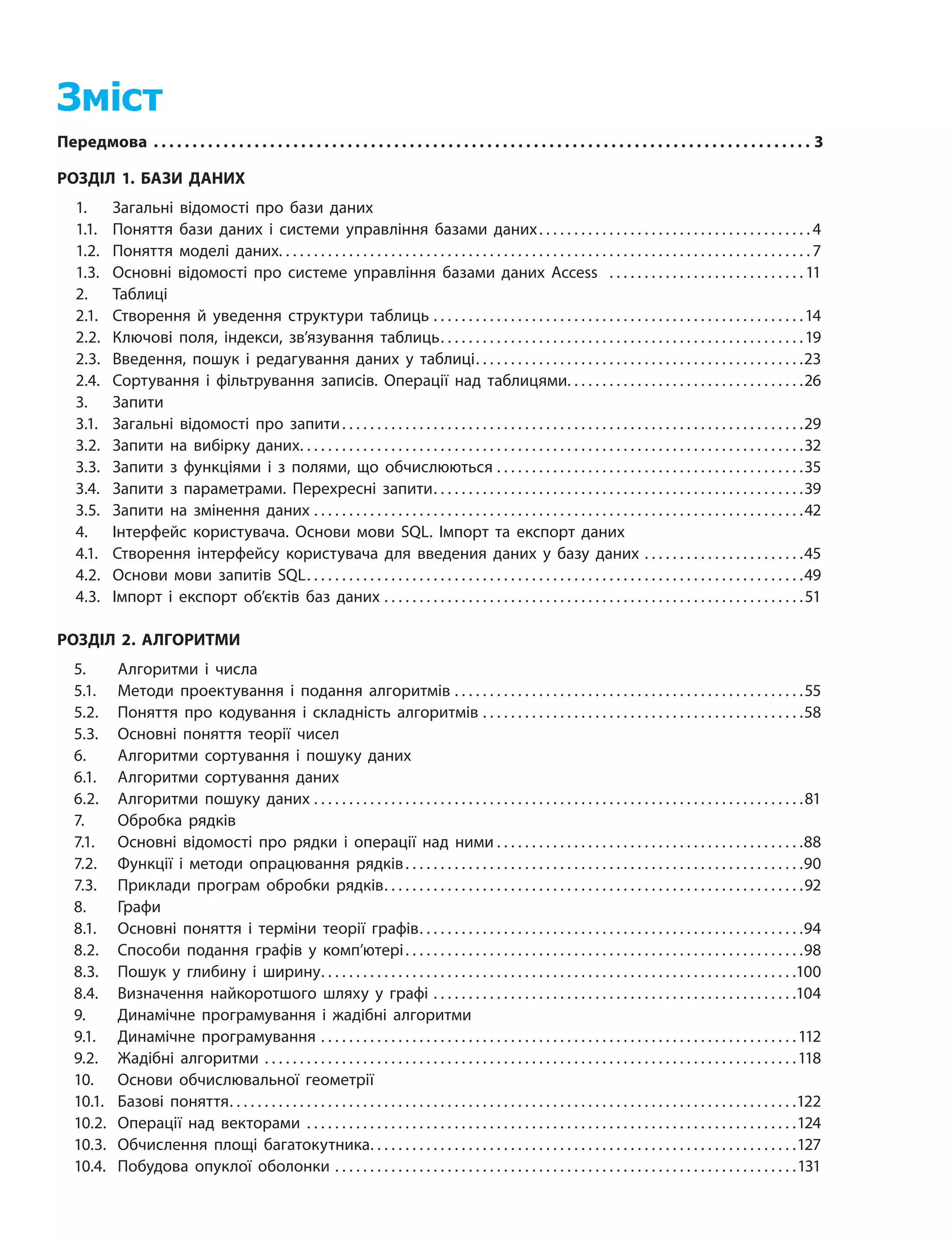 Зміст
Передмова���������������������������������������������������������������������������������������������������������������������������������������������������������������������������3
РОЗДІЛ 1. БАЗИ ДАНИХ
	
1.	 Загальні відомості про бази даних
	
1.1.	 Поняття бази даних і системи управління базами даних
����������������������������������������������������������������������������
4
	
1.2.	 Поняття моделі даних������������������������������������������������������������������������������������������������������������������������������������������������������ 7
	
1.3.	 Основні відомості про системe управління базами даних Access
��������������������������������������������������������
11
	
2.
	
Таблиці
	
2.1.
	
Створення й уведення структури таблиць����������������������������������������������������������������������������������������������������������14
	
2.2.
	
Ключові поля, індекси, зв’язування таблиць������������������������������������������������������������������������������������������������������19
	
2.3.
	
Введення, пошук і редагування даних у таблиці��������������������������������������������������������������������������������������������23
	
2.4.
	
Сортування і фільтрування записів. Операції над таблицями������������������������������������������������������������������26
	
3.
	
Запити
	
3.1.
	
Загальні відомості про запити
����������������������������������������������������������������������������������������������������������������������������������
29
	
3.2.
	
Запити на вибірку даних����������������������������������������������������������������������������������������������������������������������������������������������32
	
3.3.
	
Запити з функціями і з полями, що обчислюються����������������������������������������������������������������������������������������35
	
3.4.
	
Запити з параметрами. Перехресні запити��������������������������������������������������������������������������������������������������������39
	
3.5.
	
Запити на змінення даних��������������������������������������������������������������������������������������������������������������������������������������������42
	
4.
	
Інтерфейс користувача. Основи мови SQL. Імпорт та експорт даних
	
4.1.
	
Створення інтерфейсу користувача для введения даних у базу даних����������������������������������������������45
	
4.2.
	
Основи мови запитів SQL��������������������������������������������������������������������������������������������������������������������������������������������49
	
4.3.
	
Імпорт і експорт об’єктів баз даних������������������������������������������������������������������������������������������������������������������������51
РОЗДІЛ 2. АЛГОРИТМИ
	
5.
	
Алгоритми і числа
	
5.1.
	
Методи проектування і подання алгоритмів����������������������������������������������������������������������������������������������������55
	
5.2.
	
Поняття про кодування і складність алгоритмів��������������������������������������������������������������������������������������������58
	
5.3.
	
Основні поняття теорії чисел
	
6.
	
Алгоритми сортування і пошуку даних
	
6.1.
	
Алгоритми сортування даних
	
6.2.
	
Алгоритми пошуку даних��������������������������������������������������������������������������������������������������������������������������������������������81
	
7.
	
Обробка рядків
	
7.1.
	
Основні відомості про рядки і операції над ними
��������������������������������������������������������������������������������������
88
	
7.2.
	
Функції і методи опрацювання рядків
����������������������������������������������������������������������������������������������������������������
90
	
7.3.
	
Приклади програм обробки рядків����������������������������������������������������������������������������������������������������������������������92
	
8.
	
Графи
	
8.1.
	
Основні поняття і терміни теорії графів������������������������������������������������������������������������������������������������������������94
	
8.2.
	
Способи подання графів у комп’ютері
����������������������������������������������������������������������������������������������������������������
98
	
8.3.
	
Пошук у глибину і ширину��������������������������������������������������������������������������������������������������������������������������������������100
	
8.4.
	
Визначення найкоротшого шляху у графі��������������������������������������������������������������������������������������������������������104
	
9.
	
Динамічне програмування і жадібні алгоритми
	
9.1.
	
Динамічне програмування����������������������������������������������������������������������������������������������������������������������������������������112
	
9.2.
	
Жадібні алгоритми��������������������������������������������������������������������������������������������������������������������������������������������������������118
	
10.
	
Основи обчислювальної геометрії
	
10.1.
	
Базові поняття����������������������������������������������������������������������������������������������������������������������������������������������������������������122
	
10.2.
	
Операції над векторами��������������������������������������������������������������������������������������������������������������������������������������������124
	
10.3.
	
Обчислення площі багатокутника������������������������������������������������������������������������������������������������������������������������127
	
10.4.
	
Побудова опуклої оболонки������������������������������������������������������������������������������������������������������������������������������������131
 