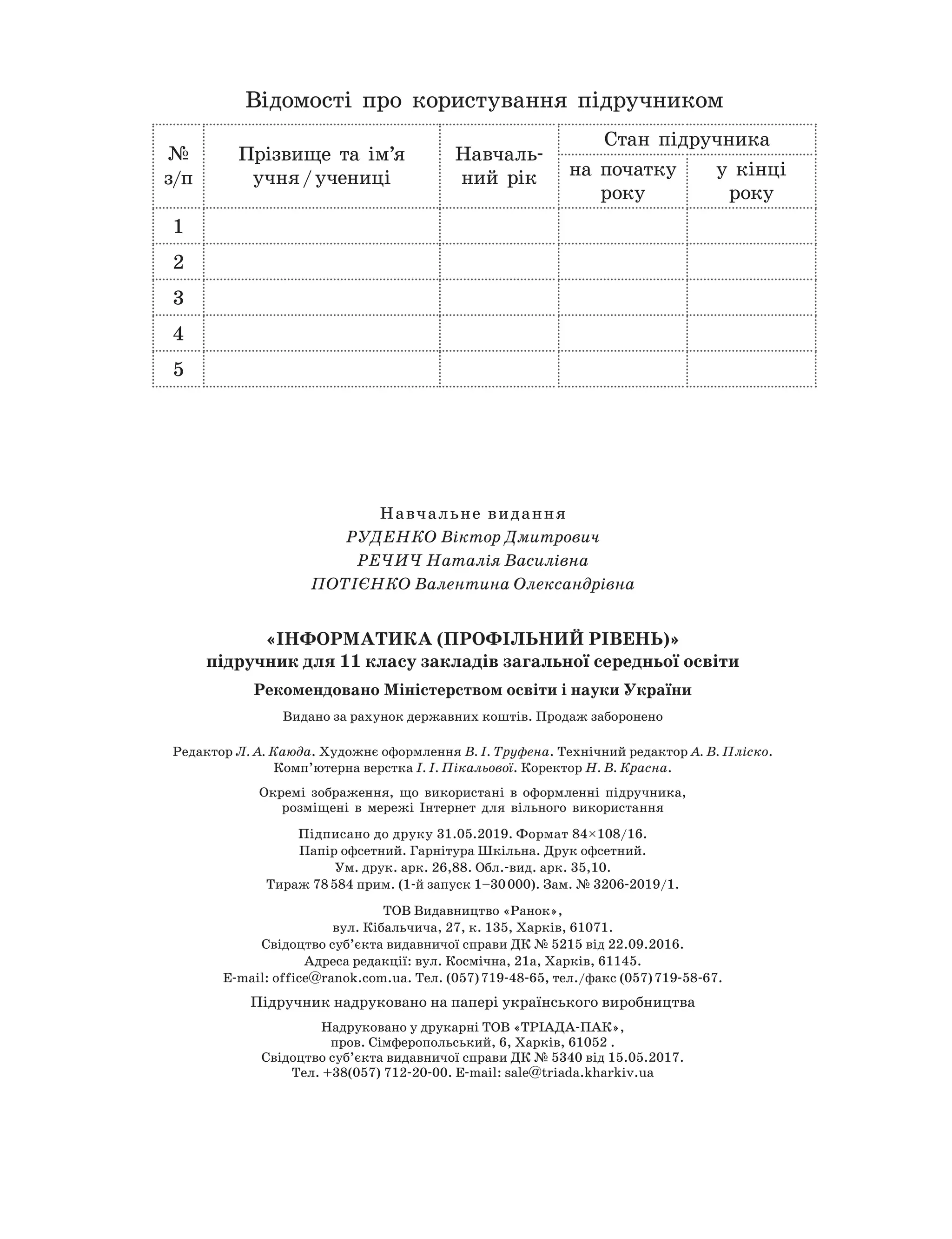 Навчальне видання
Руденко Віктор
Д
митрович
РЕЧИЧ
Н
аталія Василівна
ПОТІЄНКО Валентина
О
лександрівна
«Інформатика (профільний рівень)»
підручник для 11 класу закладів загальної середньої освіти
Р
екомендовано
М
іністерством освіти і науки України
Видано за рахунок державних коштів. Продаж заборонено
Редактор Л. А.
К
аюда. Художнє оформлення В. І. Труфена. Технічний редактор А. В. Пліско.
Комп’ютерна верстка І. І. Пікальової. Коректор
Н
. В.
К
расна.
Окремі зображення, що використані в оформленні підручника,
розміщені в мережі Інтернет для вільного використання
Підписано до друку 31.05.2019. Формат 84×108/16.
Папір офсетний. Гарнітура Шкільна. Друк офсетний.
Ум. друк. арк. 26,88. Обл.-вид. арк. 35,10.
Тираж 78 584 прим. (1-й запуск 1–30 000). Зам. № 3206-2019/1.
ТОВ Видавництво «Ранок»,
вул. Кібальчича, 27, к. 135, Харків, 61071.
Свідоцтво суб’єкта видавничої справи ДК № 5215 від 22.09.2016.
Адреса редакції: вул. Космічна, 21а, Харків, 61145.
E-mail: office@ranok.com.ua. Тел. (057) 719-48-65, тел./факс (057) 719-58-67.
Підручник надруковано на папері українського виробництва
Надруковано у друкарні ТОВ «ТРІАДА-ПАК»,
пров. Сімферопольський, 6, Харків, 61052 .
Свідоцтво суб’єкта видавничої справи ДК № 5340 від 15.05.2017.
Тел. +38(057) 712-20-00. Е-mail: sale@triada.kharkiv.ua
Відомості про користування підручником
№
з/п
Прізвище та ім’я
учня / учениці
Навчаль-
ний рік
Стан підручника
на початку
року
у кінці
року
1
2
3
4
5
 