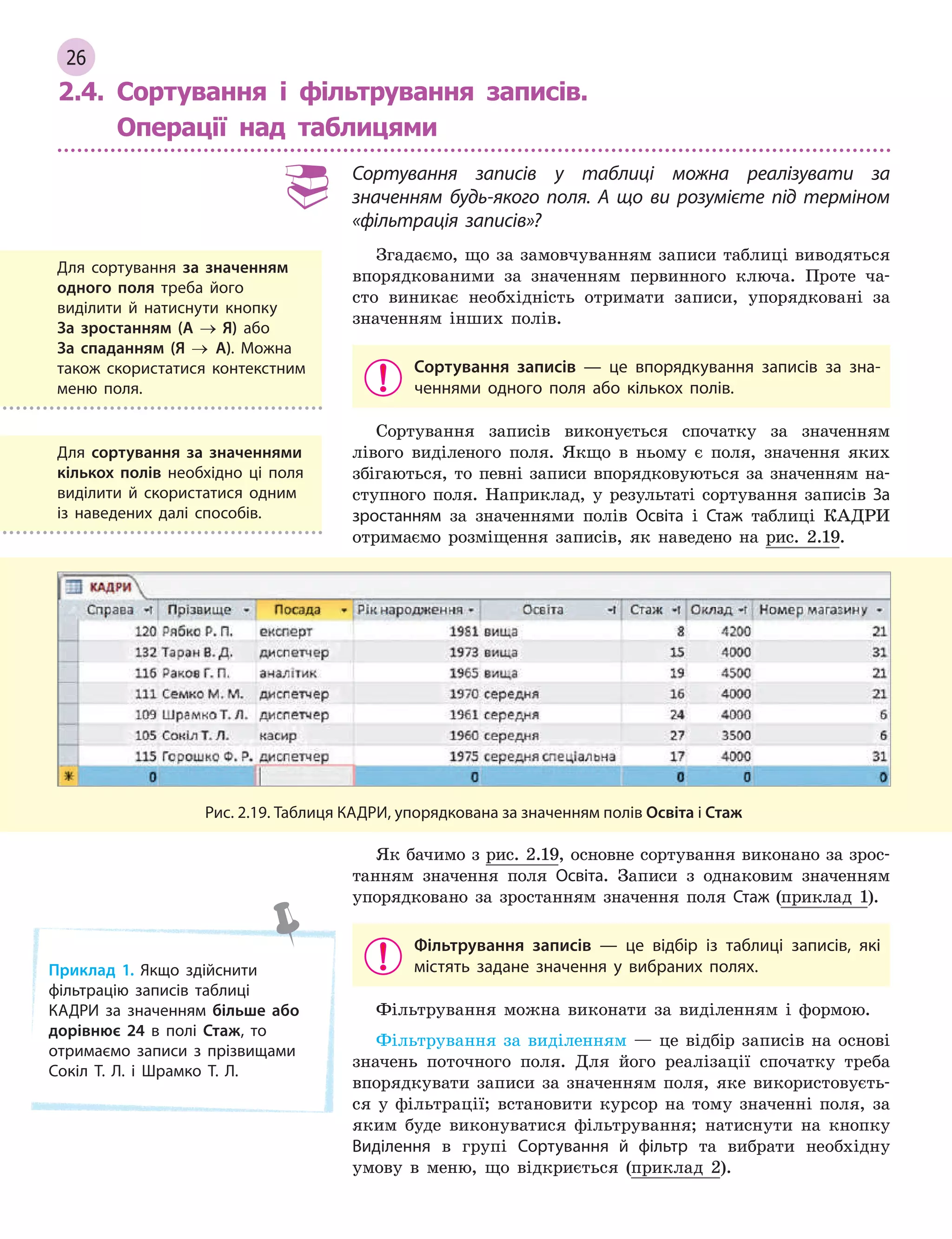 26
2.4. Сортування і фільтрування записів.
Операції над таблицями
Сортування записів у  таблиці можна реалізувати за
значенням будь-якого поля. А  що ви розумієте під терміном
«фільтрація записів»?
Згадаємо, що за замовчуванням записи таблиці виводяться
впорядкованими за значенням первинного ключа. Проте ча-
сто виникає необхідність отримати записи, упорядковані за
значенням інших полів.
Сортування записів  — це впорядкування записів за зна­
ченнями одного поля або кількох полів.
Сортування записів виконується спочатку за значенням
лівого виділеного поля. Якщо в ньому є поля, значення яких
збігаються, то певні записи впорядковуються за значенням на-
ступного поля. Наприклад, у результаті сортування записів За
зростанням за значеннями полів Освіта і Стаж таблиці КАДРИ
отримаємо розміщення записів, як наведено на рис. 2.19.
Рис. 2.19. Таблиця КАДРИ, упорядкована за значенням полів Освіта і Стаж
Як бачимо з рис. 2.19, основне сортування виконано за зрос-
танням значення поля Освіта. Записи з однаковим значенням
упорядковано за зростанням значення поля Стаж (приклад 1).
Фільтрування записів  — це відбір із таблиці записів, які
містять задане значення у  вибраних полях.
Фільтрування можна виконати за виділенням і формою.
Фільтрування за виділенням — це відбір записів на основі
значень поточного поля. Для його реалізації спочатку треба
впорядкувати записи за значенням поля, яке використовуєть-
ся у фільтрації; встановити курсор на тому значенні поля, за
яким буде виконуватися фільтрування; натиснути на кнопку
Виділення в групі Сортування й  фільтр та вибрати необхідну
умову в меню, що відкриється (приклад 2).
Для сортування за значенням
одного поля треба його
виділити й  натиснути кнопку
За  зростанням (А → Я) або
За  спаданням (Я → А). Можна
також скористатися контекстним
меню поля.
Для сортування за значеннями
кількох полів необхідно ці поля
виділити й  скористатися одним
із наведених далі способів.
Приклад 1. Якщо здійснити
фільтрацію записів таблиці
КАДРИ за значенням більше або
дорівнює 24 в  полі Стаж, то
отримаємо записи з  прізвищами
Сокіл Т. Л. і  Шрамко Т. Л.
 