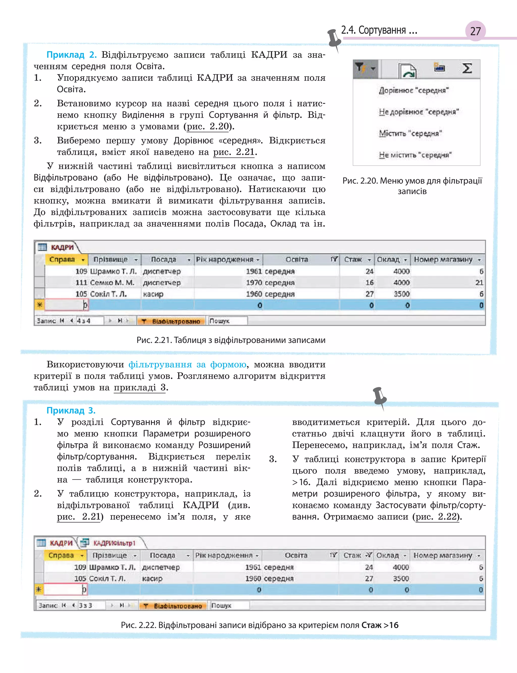 272.4. Сортування ...
Приклад 2. Відфільтруємо записи таблиці КАДРИ за зна-
ченням середня поля Освіта.
1. Упорядкуємо записи таблиці КАДРИ за значенням поля
Освіта.
2. Встановимо курсор на назві середня цього поля і натис-
немо кнопку Виділення в групі Сортування й  фільтр. Від-
криється меню з умовами (рис. 2.20).
3. Виберемо першу умову Дорівнює «середня». Відкриється
таблиця, вміст якої наведено на рис. 2.21.
У нижній частині таблиці висвітлиться кнопка з написом
Відфільтровано (або Не відфільтровано). Це означає, що запи-
си відфільтровано (або не відфільтровано). Натискаючи цю
кнопку, можна вмикати й вимикати фільтрування записів.
До відфільтрованих записів можна застосовувати ще кілька
фільтрів, наприклад за значеннями полів Посада, Оклад та ін.
Рис. 2.21. Таблиця з відфільтрованими записами
Використовуючи фільтрування за формою, можна вводити
критерії в поля таблиці умов. Розглянемо алгоритм відкриття
таблиці умов на прикладі 3.
Рис. 2.20. Меню умов для фільтрації
записів
Приклад 3.
1. У розділі Сортування й  фільтр відкриє-
мо меню кнопки Параметри розширеного
фільтра й виконаємо команду Розширений
фільтр/сортування. Відкриється перелік
полів таблиці, а в нижній частині вік-
на — таблиця конструктора.
2. У таблицю конструктора, наприклад, із
відфільтрованої таблиці КАДРИ (див.
рис. 2.21) перенесемо ім’я поля, у яке
вводитиметься критерій. Для цього до-
статньо двічі клацнути його в таблиці.
Перенесемо, наприклад, ім’я поля Стаж.
3. У таблиці конструктора в запис Критерії
цього поля введемо умову, наприклад,
16. Далі відкриємо меню кнопки Пара­
метри розширеного фільтра, у якому ви-
конаємо команду Застосувати фільтр/сорту­
вання. Отримаємо записи (рис. 2.22).
Рис. 2.22. Відфільтровані записи відібрано за критерієм поля Стаж 16
 