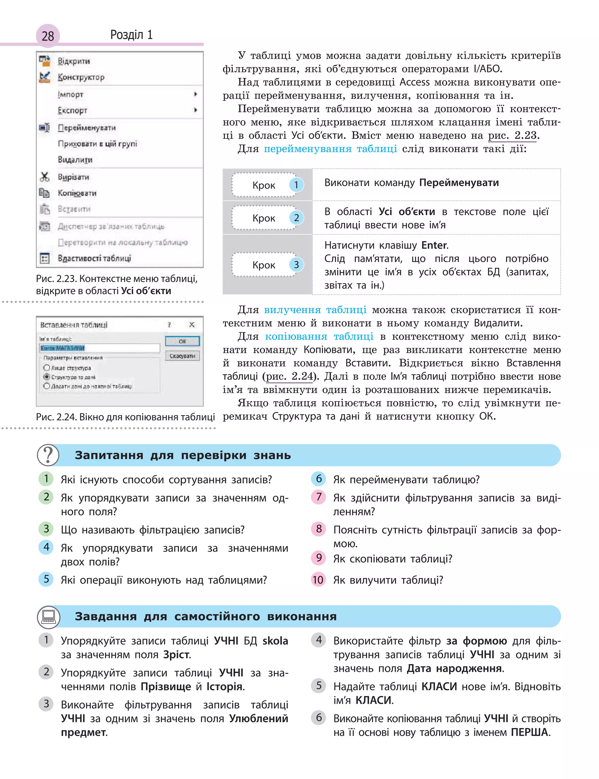 28 Розділ 1
У таблиці умов можна задати довільну кількість критеріїв
фільтрування, які об’єднуються операторами І/АБО.
Над таблицями в середовищі Access можна виконувати опе-
рації перейменування, вилучення, копіювання та ін.
Перейменувати таблицю можна за допомогою її контекст-
ного меню, яке відкривається шляхом клацання імені табли-
ці в області Усі об’єкти. Вміст меню наведено на рис. 2.23.
Для перейменування таблиці слід виконати такі дії:
Крок 1 Виконати команду Перейменувати
Крок 2
В  області Усі об’єкти в  текстове поле цієї
таблиці ввести нове ім’я
Крок 3
Натиснути клавішу Enter.
Слід пам’ятати, що після цього потрібно
змінити це ім’я в  усіх об’єктах БД (запитах,
звітах та ін.)
Для вилучення таблиці можна також скористатися її кон-
текстним меню й виконати в ньому команду Видалити.
Для копіювання таблиці в контекстному меню слід вико-
нати команду Копіювати, ще раз викликати контекстне меню
й виконати команду Вставити. Відкриється вікно Вставлення
таблиці (рис. 2.24). Далі в поле Ім’я таблиці потрібно ввести нове
ім’я та ввімкнути один із розташованих нижче перемикачів.
Якщо таблиця копіюється повністю, то слід увімкнути пе-
ремикач Структура та дані й натиснути кнопку ОК.
Запитання для перевірки знань
Які існують способи сортування записів?
Як упорядкувати записи за значенням од­
ного поля?
Що називають фільтрацією записів?
Як упорядкувати записи за значеннями
двох полів?
Які операції виконують над таблицями?
Як перейменувати таблицю?
Як здійснити фільтрування записів за виді­
ленням?
Поясніть сутність фільтрації записів за фор­
мою.
Як  скопіювати таблиці?
Як  вилучити таблиці?
1
2
3
4
5
6
7
8
9
10
Завдання для самостійного виконання
Упорядкуйте записи таблиці УЧНІ БД skola
за значенням поля Зріст.
Упорядкуйте записи таблиці УЧНІ за зна­
ченнями полів Прізвище й  Історія.
Виконайте фільтрування записів таблиці
УЧНІ за одним зі значень поля Улюблений
предмет.
Використайте фільтр за формою для філь­
трування записів таблиці УЧНІ за одним зі
значень поля Дата народження.
Надайте таблиці КЛАСИ нове ім’я. Відновіть
ім’я КЛАСИ.
Виконайте копіювання таблиці УЧНІ й створіть
на її основі нову таблицю з іменем ПЕРША.
1
2
3
4
5
6
Рис. 2.23. Контекстне меню таблиці,
відкрите в області Усі об’єкти
Рис. 2.24. Вікно для копіювання таблиці
 