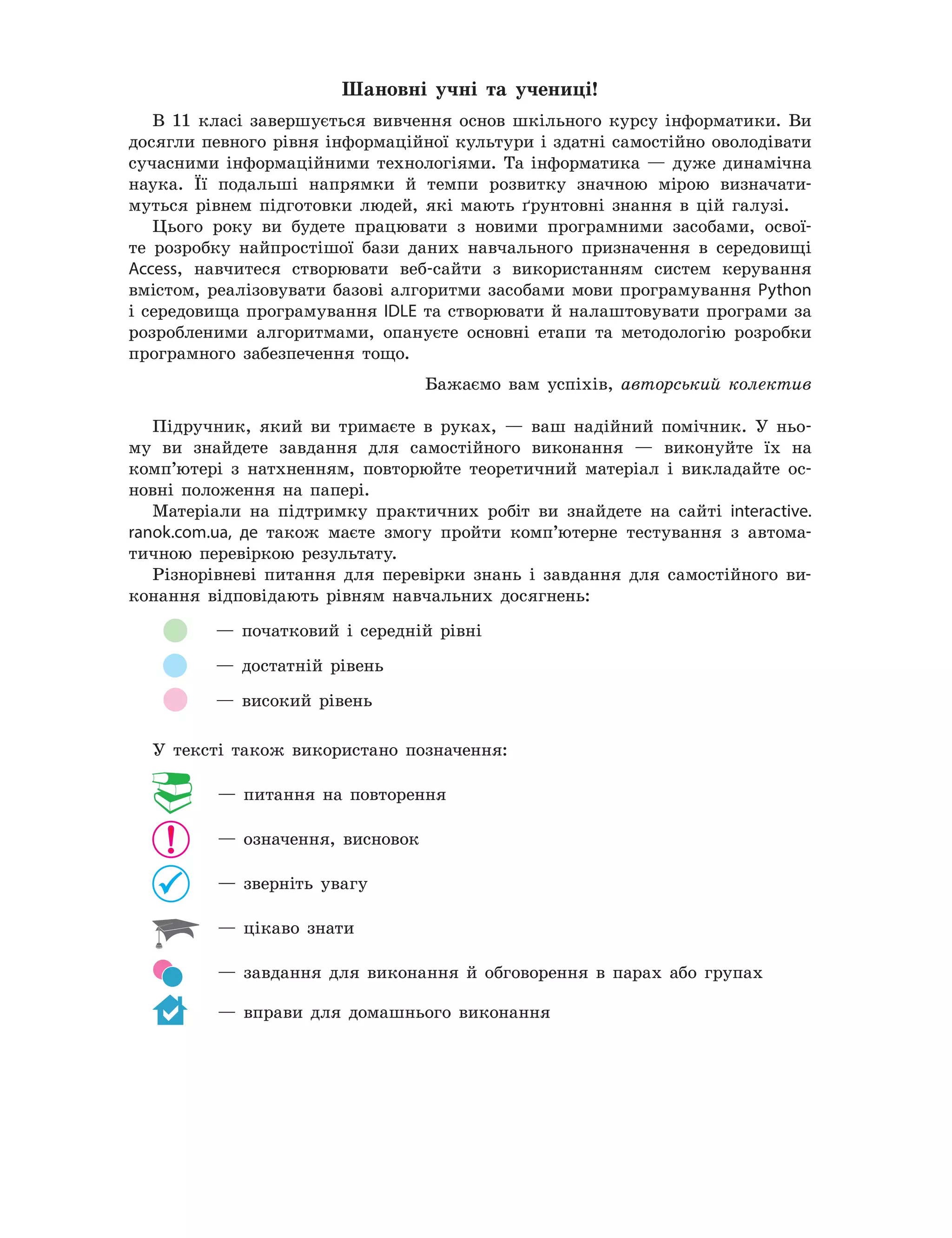 Шановні	 учні	 та	 учениці!
В 11 класі завершується вивчення основ шкільного курсу інформатики. Ви
досягли певного рівня інформаційної культури і здатні самостійно оволодівати
сучасними інформаційними технологіями. Та інформатика — дуже динамічна
наука. Її подальші напрямки й темпи розвитку значною мірою визначати-
муться рівнем підготовки людей, які мають ґрунтовні знання в цій галузі.
Цього року ви будете працювати з новими програмними засобами, освої-
те розробку найпростішої бази даних навчального призначення в середовищі
Access, навчитеся створювати веб-сайти з використанням систем керування
вмістом, реалізовувати базові алгоритми засобами мови програмування Python
і середовища програмування IDLE та створювати й налаштовувати програми за
розробленими алгоритмами, опануєте основні етапи та методологію розробки
програмного забезпечення тощо.
Бажаємо вам успіхів, авторський колектив
Підручник, який ви тримаєте в руках, — ваш надійний помічник. У ньо-
му ви знайдете завдання для самостійного виконання — виконуйте їх на
комп’ютері з натхненням, повторюйте теоретичний матеріал і викладайте ос-
новні положення на папері.
Матеріали на підтримку практичних робіт ви знайдете на сайті interactive.
ranok.com.ua, де також маєте змогу пройти комп’ютерне тестування з автома-
тичною перевіркою результату.
Різнорівневі питання для перевірки знань і завдання для самостійного ви-
конання відповідають рівням навчальних досягнень:
— початковий і середній рівні
— достатній рівень
— високий рівень
У тексті також використано позначення:
— питання на повторення
— означення, висновок
— зверніть увагу
— цікаво знати
— завдання для виконання й обговорення в парах або групах
— вправи для домашнього виконання
 
