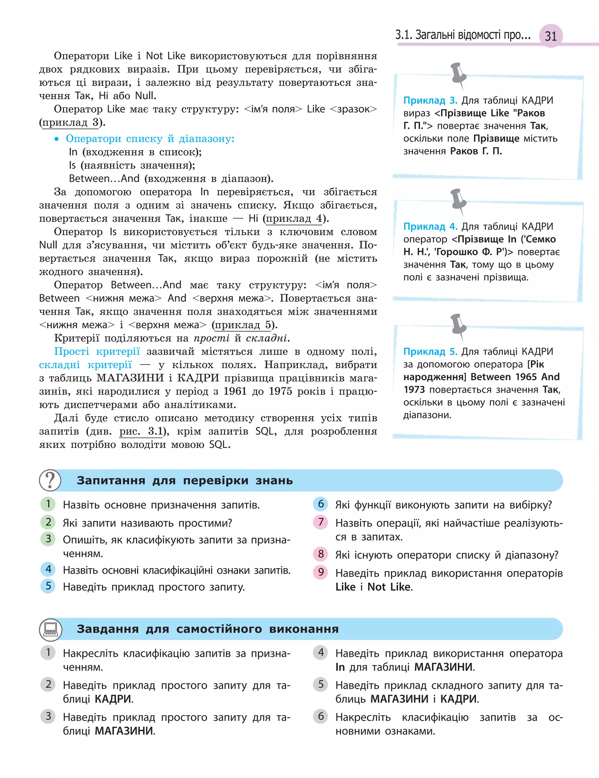 313.1. Загальні відомості про...
Оператори Like і Not Like використовуються для порівняння
двох рядкових виразів. При цьому перевіряється, чи збіга-
ються ці вирази, і залежно від результату повертаються зна-
чення Так, Ні або Null.
Оператор Like має таку структуру: ім’я поля Like зразок
(приклад 3).
• Оператори списку й діапазону:
In (входження в список);
Is (наявність значення);
Between…And (входження в діапазон).
За допомогою оператора In перевіряється, чи збігається
значення поля з одним зі значень списку. Якщо збігається,
повертається значення Так, інакше — Ні (приклад 4).
Оператор Is використовується тільки з ключовим словом
Null для з’ясування, чи містить об’єкт будь-яке значення. По-
вертається значення Так, якщо вираз порожній (не містить
жодного значення).
Оператор Between…And має таку структуру: ім’я поля
Between нижня межа And верхня межа. Повертається зна-
чення Так, якщо значення поля знаходяться між значеннями
нижня межа і верхня межа (приклад 5).
Критерії поділяються на прості й складні.
Прості критерії зазвичай містяться лише в одному полі,
складні критерії — у кількох полях. Наприклад, вибрати
з таблиць МАГАЗИНИ і КАДРИ прізвища працівників мага-
зинів, які народилися у період з 1961 до 1975 років і працю-
ють диспетчерами або аналітиками.
Далі буде стисло описано методику створення усіх типів
запитів (див. рис. 3.1), крім запитів SQL, для розроблення
яких потрібно володіти мовою SQL.
Запитання для перевірки знань
Назвіть основне призначення запитів.
Які запити називають простими?
Опишіть, як класифікують запити за призна­
ченням.
Назвіть основні класифікаційні ознаки запитів.
Наведіть приклад простого запиту.
Які функції виконують запити на вибірку?
Назвіть операції, які найчастіше реалізують­
ся в  запитах.
Які існують оператори списку й  діапазону?
Наведіть приклад використання операторів
Like і  Not Like.
1
2
3
4
5
6
7
8
9
Завдання для самостійного виконання
Накресліть класифікацію запитів за призна­
ченням.
Наведіть приклад простого запиту для та­
блиці КАДРИ.
Наведіть приклад простого запиту для та­
блиці МАГАЗИНИ.
Наведіть приклад використання оператора
In для таблиці МАГАЗИНИ.
Наведіть приклад складного запиту для та­
блиць МАГАЗИНИ і КАДРИ.
Накресліть класифікацію запитів за ос­
новними ознаками.
1
2
3
4
5
6
Приклад 3. Для таблиці КАДРИ
вираз Прізвище Like Раков
Г. П. повертає значення Так,
оскільки поле Прізвище містить
значення Раков Г. П.
Приклад 4. Для таблиці КАДРИ
оператор Прізвище In ('Семко
Н. Н.', 'Горошко Ф.  Р') повертає
значення Так, тому що в  цьому
полі є  зазначені прізвища.
Приклад 5. Для таблиці КАДРИ
за допомогою оператора [Рік
народження] Between 1965 And
1973 повертається значення Так,
оскільки в  цьому полі є  зазначені
діапазони.
 