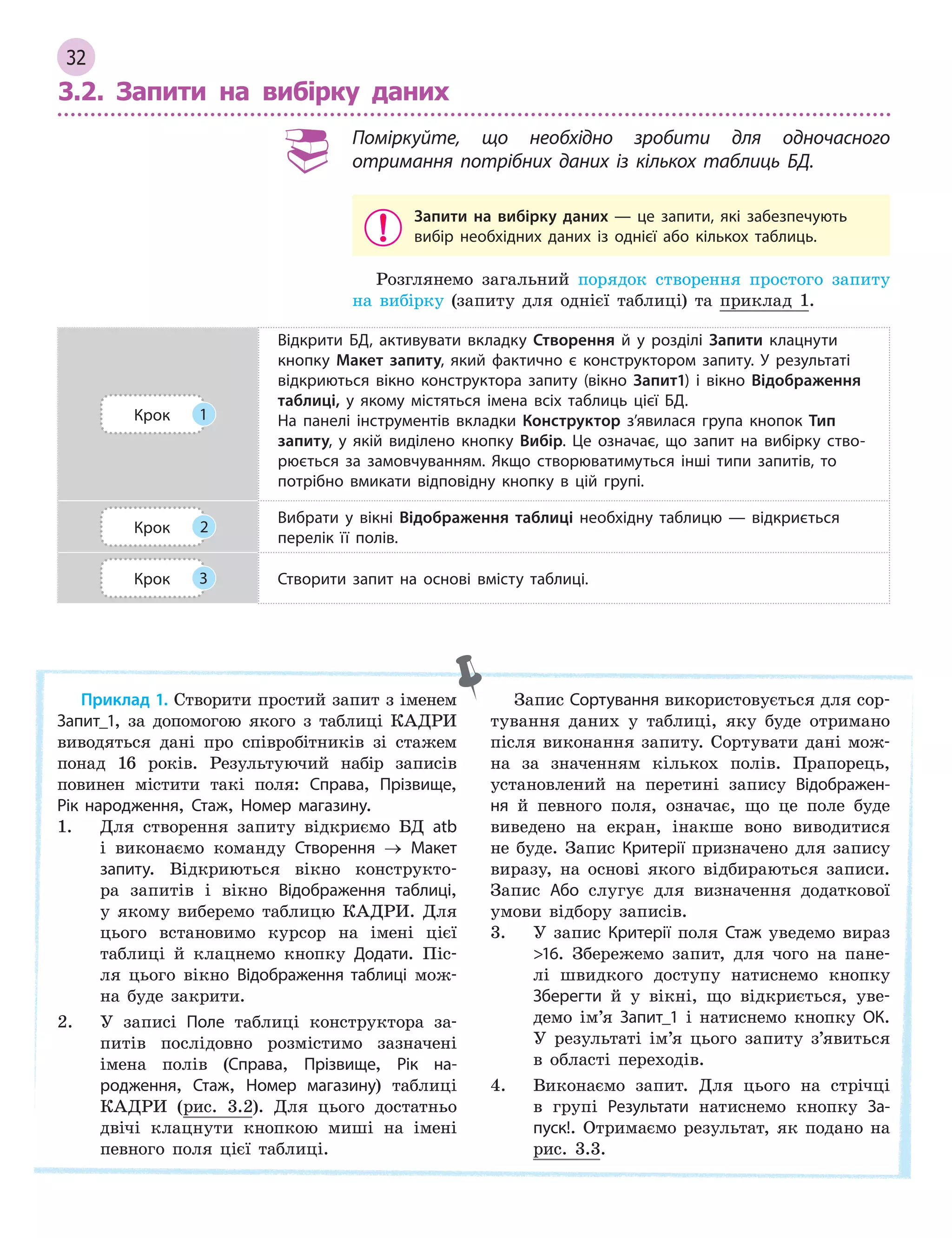 32
3.2. Запити на вибірку даних
Поміркуйте, що необхідно зробити для одночасного
отримання потрібних даних із кількох таблиць БД.
Запити на вибірку даних  — це запити, які забезпечують
вибір необхідних даних із однієї або кількох таблиць.
Розглянемо загальний порядок створення простого запиту
на вибірку (запиту для однієї таблиці) та приклад 1.
Крок 1
Відкрити БД, активувати вкладку Створення й  у розділі Запити клацнути
кнопку Макет запиту, який фактично є  конструктором запиту. У  результаті
відкриються вікно конструктора запиту (вікно Запит1) і  вікно Відображення
таблиці, у  якому містяться імена всіх таблиць цієї БД.
На панелі інструментів вкладки Конструктор з’явилася група кнопок Тип
запиту, у  якій виділено кнопку Вибір. Це означає, що запит на вибірку ство­
рюється за замовчуванням. Якщо створюватимуться інші типи запитів, то
потрібно вмикати відповідну кнопку в  цій групі.
Крок 2
Вибрати у  вікні Відображення таблиці необхідну таблицю  — відкриється
перелік її полів.
Крок 3 Створити запит на основі вмісту таблиці.
Приклад 1. Створити простий запит з іменем
Запит_1, за допомогою якого з таблиці КАДРИ
виводяться дані про співробітників зі стажем
понад 16 років. Результуючий набір записів
повинен містити такі поля: Справа, Прізвище,
Рік народження, Стаж, Номер магазину.
1. Для створення запиту відкриємо БД atb
і виконаємо команду Створення → Макет
запиту. Відкриються вікно конструкто-
ра запитів і вікно Відображення таблиці,
у якому виберемо таблицю КАДРИ. Для
цього встановимо курсор на імені цієї
таблиці й клацнемо кнопку Додати. Піс-
ля цього вікно Відображення таблиці мож-
на буде закрити.
2. У записі Поле таблиці конструктора за-
питів послідовно розмістимо зазначені
імена полів (Справа, Прізвище, Рік на­
родження, Стаж, Номер магазину) таблиці
КАДРИ (рис. 3.2). Для цього достатньо
двічі клацнути кнопкою миші на імені
певного поля цієї таблиці.
Запис Сортування використовується для сор-
тування даних у таблиці, яку буде отримано
після виконання запиту. Сортувати дані мож-
на за значенням кількох полів. Прапорець,
установлений на перетині запису Відображен­
ня й певного поля, означає, що це поле буде
виведено на екран, інакше воно виводитися
не буде. Запис Критерії призначено для запису
виразу, на основі якого відбираються записи.
Запис Або слугує для визначення додаткової
умови відбору записів.
3. У запис Критерії поля Стаж уведемо вираз
16. Збережемо запит, для чого на пане-
лі швидкого доступу натиснемо кнопку
Зберегти й у вікні, що відкриється, уве-
демо ім’я Запит_1 і натиснемо кнопку ОК.
У результаті ім’я цього запиту з’явиться
в області переходів.
4. Виконаємо запит. Для цього на стрічці
в групі Результати натиснемо кнопку За­
пуск!. Отримаємо результат, як подано на
рис. 3.3.
 