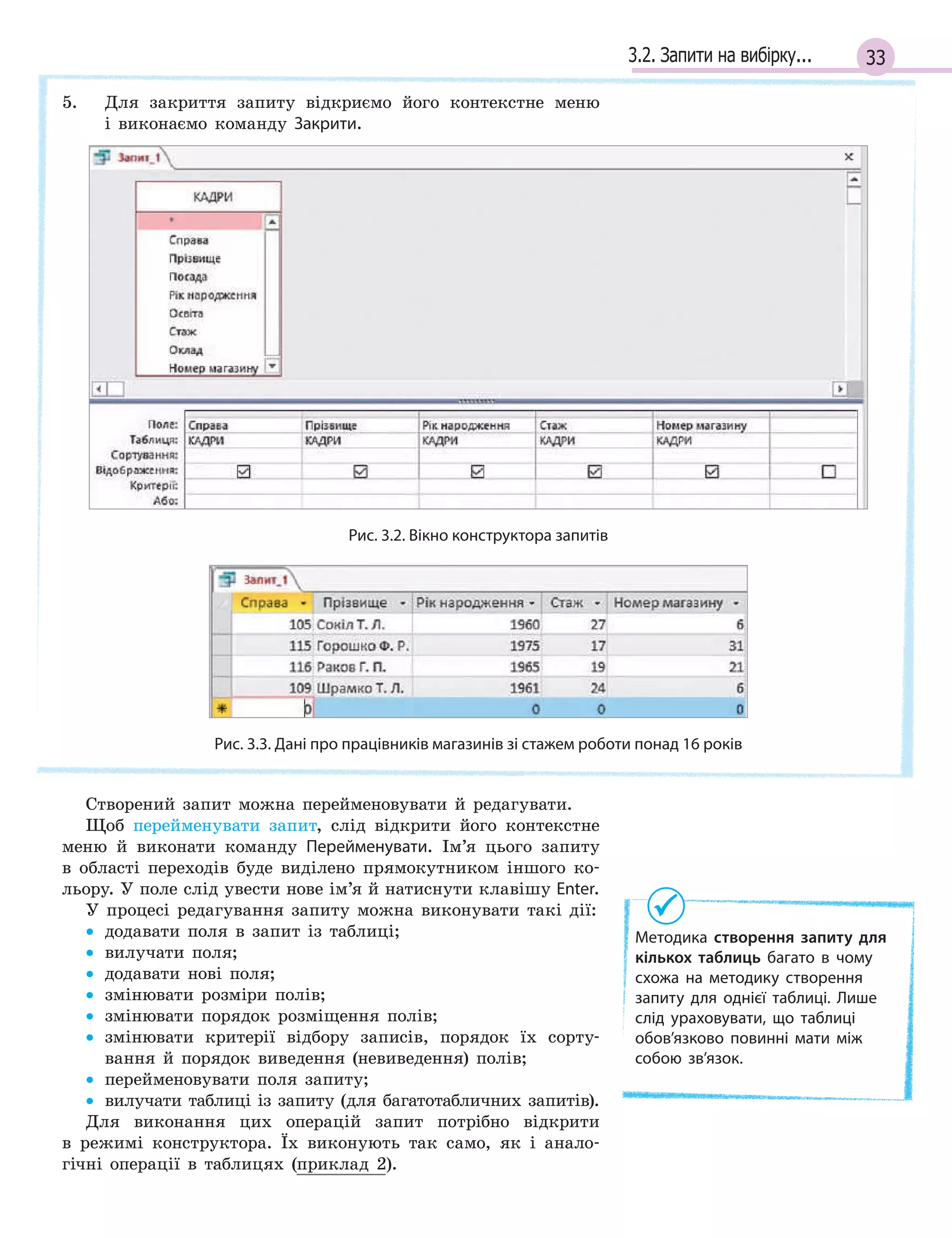 333.2. Запити на вибірку...
5. Для закриття запиту відкриємо його контекстне меню
і виконаємо команду Закрити.
Методика створення запиту для
кількох таблиць багато в  чому
схожа на  методику створення
запиту для однієї таблиці. Лише
слід ураховувати, що таблиці
обов’язково повинні мати між
собою зв’язок.
Рис. 3.2. Вікно конструктора запитів
Рис. 3.3. Дані про працівників магазинів зі стажем роботи понад 16 років
Створений запит можна перейменовувати й редагувати.
Щоб перейменувати запит, слід відкрити його контекстне
меню й виконати команду Перейменувати. Ім’я цього запиту
в області переходів буде виділено прямокутником іншого ко-
льору. У поле слід увести нове ім’я й натиснути клавішу Enter.
У процесі редагування запиту можна виконувати такі дії:
• додавати поля в запит із таблиці;
• вилучати поля;
• додавати нові поля;
• змінювати розміри полів;
• змінювати порядок розміщення полів;
• змінювати критерії відбору записів, порядок їх сорту-
вання й порядок виведення (невиведення) полів;
• перейменовувати поля запиту;
• вилучати таблиці із запиту (для багатотабличних запитів).
Для виконання цих операцій запит потрібно відкрити
в режимі конструктора. Їх виконують так само, як і анало-
гічні операції в таблицях (приклад 2).
 