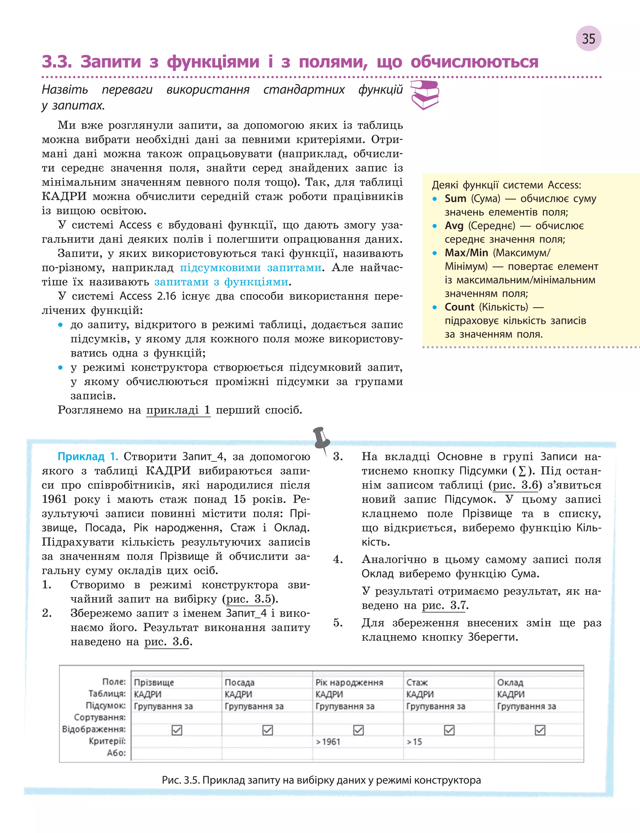 35
3.3. Запити з функціями і з полями, що обчислюються
Назвіть переваги використання стандартних функцій
у  запитах.
Ми вже розглянули запити, за допомогою яких із таблиць
можна вибрати необхідні дані за певними критеріями. Отри-
мані дані можна також опрацьовувати (наприклад, обчисли-
ти середнє значення поля, знайти серед знайдених запис із
мінімальним значенням певного поля тощо). Так, для таблиці
КАДРИ можна обчислити середній стаж роботи працівників
із вищою освітою.
У системі Access є вбудовані функції, що дають змогу уза-
гальнити дані деяких полів і полегшити опрацювання даних.
Запити, у яких використовуються такі функції, називають
по-різному, наприклад підсумковими запитами. Але найчас-
тіше їх називають запитами з функціями.
У системі Access 2.16 існує два способи використання пере-
лічених функцій:
• до запиту, відкритого в режимі таблиці, додається запис
підсумків, у якому для кожного поля може використову-
ватись одна з функцій;
• у режимі конструктора створюється підсумковий запит,
у якому обчислюються проміжні підсумки за групами
записів.
Розглянемо на прикладі 1 перший спосіб.
Деякі функції системи Access:
• Sum (Сума)  — обчислює суму
значень елементів поля;
• Avg (Середнє)  — обчислює
середнє значення поля;
• Max/Min (Максимум/
Мінімум)  — повертає елемент
із максимальним/мінімальним
значенням поля;
• Count (Кількість)  —
підраховує кількість записів
за значенням поля.
Приклад 1. Створити Запит_4, за допомогою
якого з таблиці КАДРИ вибираються запи-
си про співробітників, які народилися після
1961 року і мають стаж понад 15 років. Ре-
зультуючі записи повинні містити поля: Прі­
звище, Посада, Рік народження, Стаж і Оклад.
Підрахувати кількість результуючих записів
за значенням поля Прізвище й обчислити за-
гальну суму окладів цих осіб.
1. Створимо в режимі конструктора зви-
чайний запит на вибірку (рис. 3.5).
2. Збережемо запит з іменем Запит_4 і вико-
наємо його. Результат виконання запиту
наведено на рис. 3.6.
3. На вкладці Основне в групі Записи на-
тиснемо кнопку Підсумки (∑). Під остан-
нім записом таблиці (рис. 3.6) з’явиться
новий запис Підсумок. У цьому записі
клацнемо поле Прізвище та в списку,
що відкриється, виберемо функцію Кіль­
кість.
4. Аналогічно в цьому самому записі поля
Оклад виберемо функцію Сума.
У результаті отримаємо результат, як на-
ведено на рис. 3.7.
5. Для збереження внесених змін ще раз
клацнемо кнопку Зберегти.
Рис. 3.5. Приклад запиту на вибірку даних у режимі конструктора
 