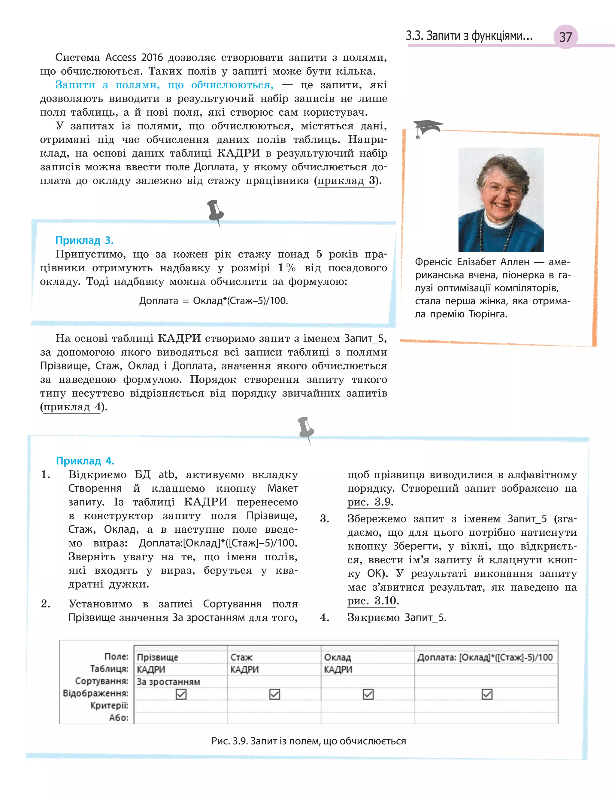 373.3. Запити з функціями...
Система Access 2016 дозволяє створювати запити з полями,
що обчислюються. Таких полів у запиті може бути кілька.
Запити з полями, що обчислюються, — це запити, які
дозволяють виводити в результуючий набір записів не лише
поля таблиць, а й нові поля, які створює сам користувач.
У запитах із полями, що обчислюються, містяться дані,
отримані під час обчислення даних полів таблиць. Напри-
клад, на основі даних таблиці КАДРИ в результуючий набір
записів можна ввести поле Доплата, у якому обчислюється до-
плата до окладу залежно від стажу працівника (приклад 3).
Приклад 3.
Припустимо, що за кожен рік стажу понад 5 років пра-
цівники отримують надбавку у розмірі 1% від посадового
окладу. Тоді надбавку можна обчислити за формулою:
Доплата  =  Оклад*(Стаж–5)/100.
На основі таблиці КАДРИ створимо запит з іменем Запит_5,
за допомогою якого виводяться всі записи таблиці з полями
Прізвище, Стаж, Оклад і Доплата, значення якого обчислюється
за наведеною формулою. Порядок створення запиту такого
типу несуттєво відрізняється від порядку звичайних запитів
(приклад 4).
Приклад 4.
1. Відкриємо БД atb, активуємо вкладку
Створення й клацнемо кнопку Макет
запиту. Із таблиці КАДРИ перенесемо
в конструктор запиту поля Прізвище,
Стаж, Оклад, а в наступне поле введе-
мо вираз: Доплата:[Оклад]*([Стаж]–5)/100.
Зверніть увагу на те, що імена полів,
які входять у вираз, беруться у ква-
дратні дужки.
2. Установимо в записі Сортування поля
Прізвище значення За зростанням для того,
щоб прізвища виводилися в алфавітному
порядку. Створений запит зображено на
рис. 3.9.
3. Збережемо запит з іменем Запит_5 (зга-
даємо, що для цього потрібно натиснути
кнопку Зберегти, у вікні, що відкриєть-
ся, ввести ім’я запиту й клацнути кноп-
ку ОК). У результаті виконання запиту
має з’явитися результат, як наведено на
рис. 3.10.
4. Закриємо Запит_5.
Рис. 3.9. Запит із полем, що обчислюється
Френсіс Елізабет Аллен — аме­
риканська вчена, піонерка в га­
лузі оптимізації компіляторів,
стала перша жінка, яка отрима­
ла премію Тюрінга.
 