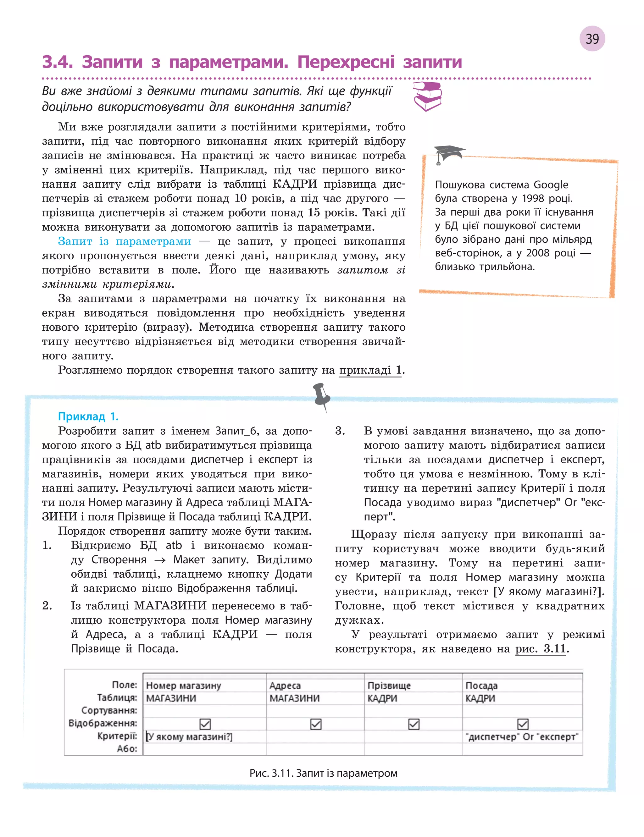 39
3.4. Запити з параметрами. Перехресні запити
Ви вже знайомі з  деякими типами запитів. Які ще функції
доцільно використовувати для виконання запитів?
Ми вже розглядали запити з постійними критеріями, тобто
запити, під час повторного виконання яких критерій відбору
записів не змінювався. На практиці ж часто виникає потреба
у зміненні цих критеріїв. Наприклад, під час першого вико-
нання запиту слід вибрати із таблиці КАДРИ прізвища дис-
петчерів зі стажем роботи понад 10 років, а під час другого —
прізвища диспетчерів зі стажем роботи понад 15 років. Такі дії
можна виконувати за допомогою запитів із параметрами.
Запит із параметрами — це запит, у процесі виконання
якого пропонується ввести деякі дані, наприклад умову, яку
потрібно вставити в поле. Його ще називають запитом зі
змінними критеріями.
За запитами з параметрами на початку їх виконання на
екран виводяться повідомлення про необхідність уведення
нового критерію (виразу). Методика створення запиту такого
типу несуттєво відрізняється від методики створення звичай-
ного запиту.
Розглянемо порядок створення такого запиту на прикладі 1.
Приклад 1.
Розробити запит з іменем Запит_6, за допо-
могою якого з БД atb вибиратимуться прізвища
працівників за посадами диспетчер і експерт із
магазинів, номери яких уводяться при вико-
нанні запиту. Результуючі записи мають місти-
ти поля Номер магазину й Адреса таблиці МАГА-
ЗИНИ і поля Прізвище й Посада таблиці КАДРИ.
Порядок створення запиту може бути таким.
1. Відкриємо БД atb і виконаємо коман-
ду Створення → Макет запиту. Виділимо
обидві таблиці, клацнемо кнопку Додати
й закриємо вікно Відображення таблиці.
2. Із таблиці МАГАЗИНИ перенесемо в таб-
лицю конструктора поля Номер магазину
й Адреса, а з таблиці КАДРИ — поля
Прізвище й Посада.
3. В умові завдання визначено, що за допо-
могою запиту мають відбиратися записи
тільки за посадами диспетчер і експерт,
тобто ця умова є незмінною. Тому в клі-
тинку на перетині запису Критерії і поля
Посада уводимо вираз диспетчер Or екс­
перт.
Щоразу після запуску при виконанні за-
питу користувач може вводити будь-який
номер магазину. Тому на перетині запи-
су Критерії та поля Номер магазину можна
увести, наприклад, текст [У якому магазині?].
Головне, щоб текст містився у квадратних
дужках.
У результаті отримаємо запит у режимі
конструктора, як наведено на рис. 3.11.
Рис. 3.11. Запит із параметром
Пошукова система Google
була створена у 1998 році.
За  перші два роки її існування
у БД цієї пошукової системи
було зібрано дані про мільярд
веб­сторінок, а у 2008 році —
близько трильйона.
 