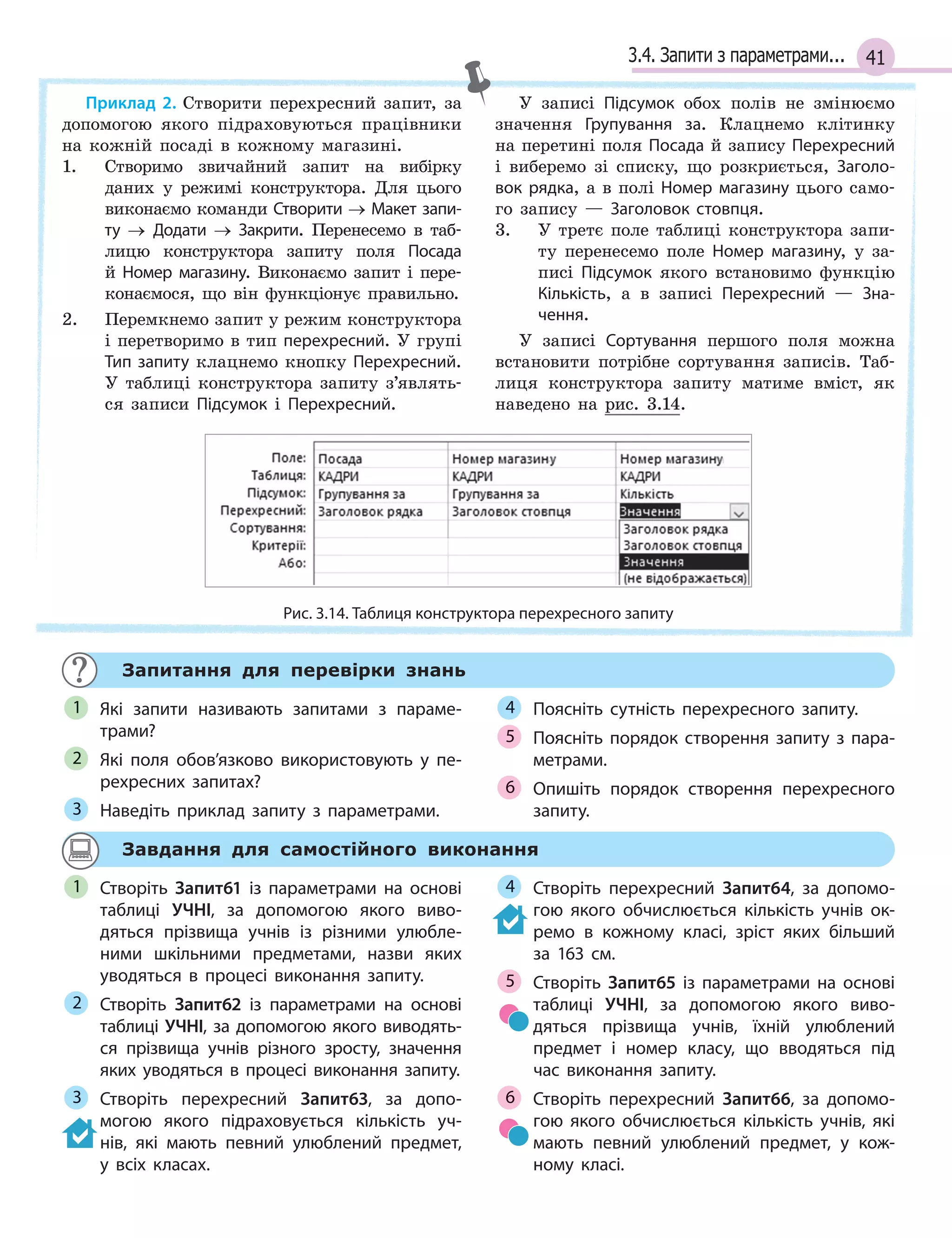 413.4. Запити з параметрами...
Приклад 2. Створити перехресний запит, за
допомогою якого підраховуються працівники
на кожній посаді в кожному магазині.
1. Створимо звичайний запит на вибірку
даних у режимі конструктора. Для цього
виконаємо команди Створити → Макет запи­
ту → Додати → Закрити. Перенесемо в таб-
лицю конструктора запиту поля Посада
й Номер магазину. Виконаємо запит і пере-
конаємося, що він функціонує правильно.
2. Перемкнемо запит у режим конструктора
і перетворимо в тип перехресний. У групі
Тип запиту клацнемо кнопку Перехресний.
У таблиці конструктора запиту з’являть-
ся записи Підсумок і Перехресний.
У записі Підсумок обох полів не змінюємо
значення Групування за. Клацнемо клітинку
на перетині поля Посада й запису Перехресний
і виберемо зі списку, що розкриється, Заголо­
вок рядка, а в полі Номер магазину цього само-
го запису — Заголовок стовпця.
3. У третє поле таблиці конструктора запи-
ту перенесемо поле Номер магазину, у за-
писі Підсумок якого встановимо функцію
Кількість, а в записі Перехресний — Зна­
чення.
У записі Сортування першого поля можна
встановити потрібне сортування записів. Таб-
лиця конструктора запиту матиме вміст, як
наведено на рис. 3.14.
Рис. 3.14. Таблиця конструктора перехресного запиту
Запитання для перевірки знань
Які запити називають запитами з  параме­
трами?
Які поля обов’язково використовують у  пе­
рехресних запитах?
Наведіть приклад запиту з  параметрами.
Поясніть сутність перехресного запиту.
Поясніть порядок створення запиту з  пара­
метрами.
Опишіть порядок створення перехресного
запиту.
1
2
3
4
5
6
Завдання для самостійного виконання
Створіть Запит61 із параметрами на основі
таблиці УЧНІ, за допомогою якого виво­
дяться прізвища учнів із різними улюбле­
ними шкільними предметами, назви яких
уводяться в  процесі виконання запиту.
Створіть Запит62 із параметрами на основі
таблиці УЧНІ, за допомогою якого виводять­
ся прізвища учнів різного зросту, значення
яких уводяться в  процесі виконання запиту.
Створіть перехресний Запит63, за допо­
могою якого підраховується кількість уч­
нів, які мають певний улюблений предмет,
у  всіх класах.
Створіть перехресний Запит64, за допомо­
гою якого обчислюється кількість учнів ок­
ремо в  кожному класі, зріст яких більший
за 163 см.
Створіть Запит65 із параметрами на основі
таблиці УЧНІ, за допомогою якого виво­
дяться прізвища учнів, їхній улюблений
предмет і  номер класу, що вводяться під
час виконання запиту.
Створіть перехресний Запит66, за допомо­
гою якого обчислюється кількість учнів, які
мають певний улюблений предмет, у  кож­
ному класі.
1
2
3
4
5
6
 