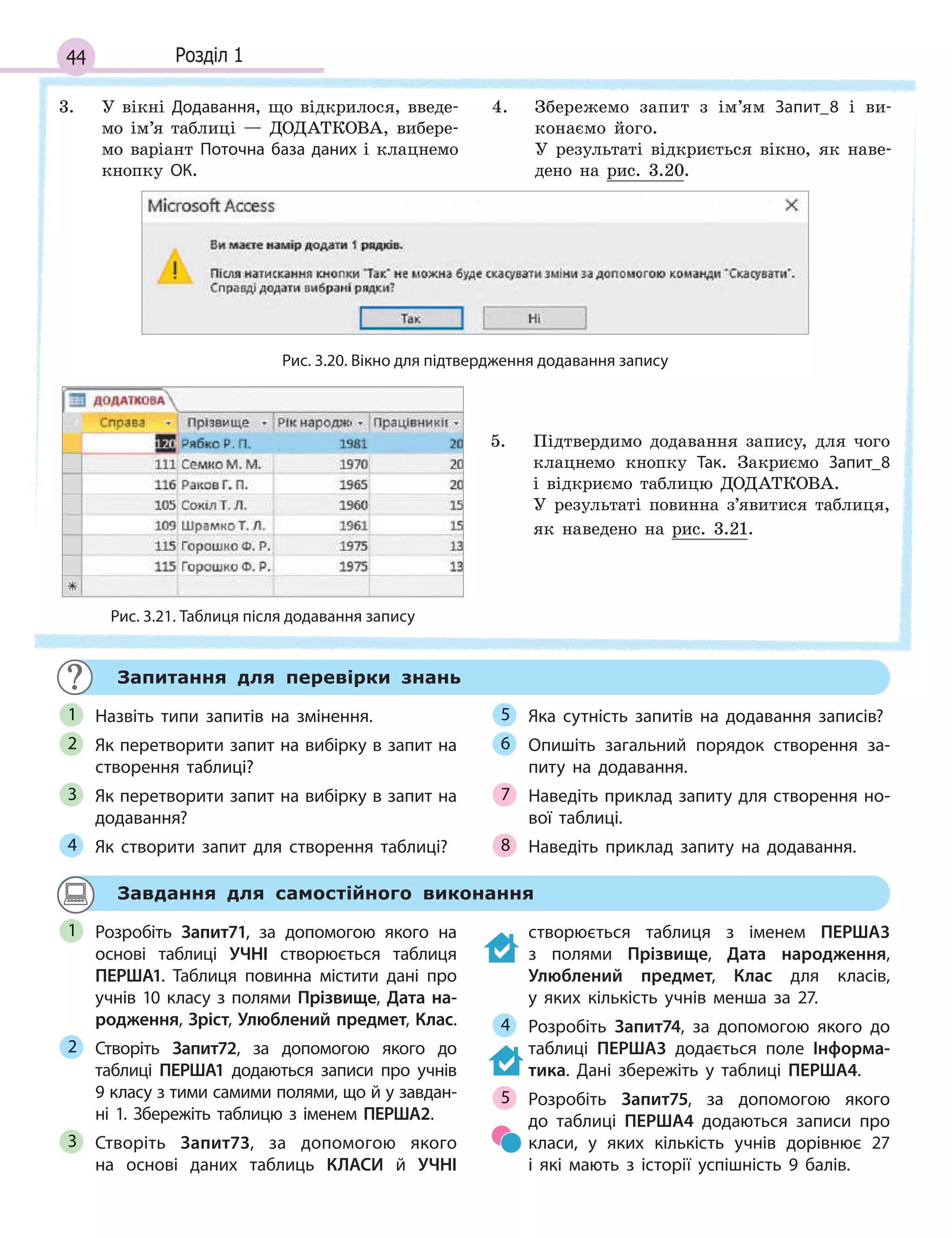 44 Розділ 1
3. У вікні Додавання, що відкрилося, введе-
мо ім’я таблиці — ДОДАТКОВА, вибере-
мо варіант Поточна база даних і клацнемо
кнопку ОК.
4. Збережемо запит з ім’ям Запит_8 і ви-
конаємо його.
У результаті відкриється вікно, як наве-
дено на рис. 3.20.
Рис. 3.20. Вікно для підтвердження додавання запису
Рис. 3.21. Таблиця після додавання запису
5. Підтвердимо додавання запису, для чого
клацнемо кнопку Так. Закриємо Запит_8
і відкриємо таблицю ДОДАТКОВА.
У результаті повинна з’явитися таблиця,
як наведено на рис. 3.21.
Запитання для перевірки знань
Назвіть типи запитів на змінення.
Як перетворити запит на вибірку в запит на
створення таблиці?
Як перетворити запит на вибірку в запит на
додавання?
Як створити запит для створення таблиці?
Яка сутність запитів на додавання записів?
Опишіть загальний порядок створення за­
питу на додавання.
Наведіть приклад запиту для створення но­
вої таблиці.
Наведіть приклад запиту на додавання.
1
2
3
4
5
6
7
8
Завдання для самостійного виконання
Розробіть Запит71, за допомогою якого на
основі таблиці УЧНІ створюється таблиця
ПЕРША1. Таблиця повинна містити дані про
учнів 10 класу з полями Прізвище, Дата на-
родження, Зріст, Улюблений предмет, Клас.
Створіть Запит72, за допомогою якого до
таблиці ПЕРША1 додаються записи про учнів
9 класу з тими самими полями, що й у завдан­
ні 1. Збережіть таблицю з іменем ПЕРША2.
Створіть Запит73, за допомогою якого
на основі даних таблиць КЛАСИ й  УЧНІ
створюється таблиця з  іменем ПЕРША3
з  полями Прізвище, Дата народження,
Улюблений предмет, Клас для класів,
у  яких кількість учнів менша за 27.
Розробіть Запит74, за допомогою якого до
таблиці ПЕРША3 додається поле Інформа-
тика. Дані збережіть у таблиці ПЕРША4.
Розробіть Запит75, за допомогою якого
до таблиці ПЕРША4 додаються записи про
класи, у яких кількість учнів дорівнює 27
і  які мають з історії успішність 9 балів.
1
2
3
4
5
 
