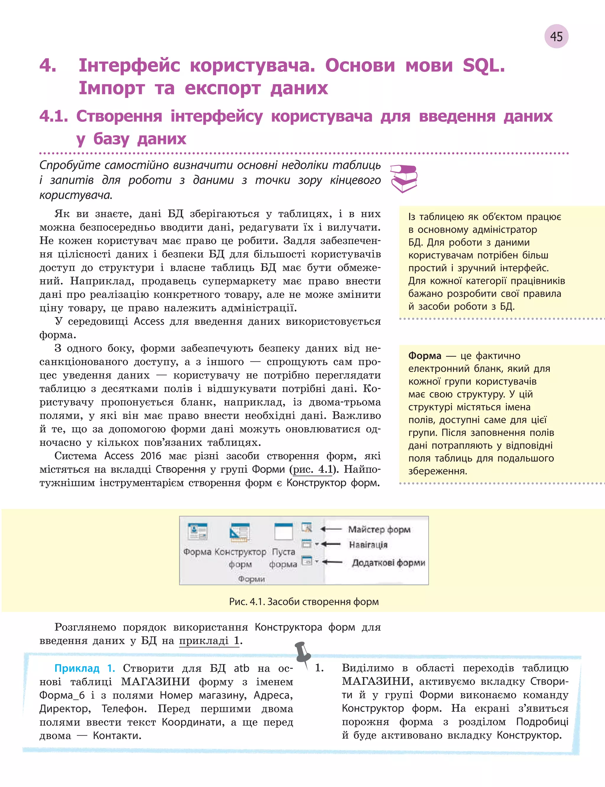 45
Рис. 4.1. Засоби створення форм
4. Інтерфейс користувача. Основи мови SQL.
Імпорт та експорт даних
4.1. Створення інтерфейсу користувача для введення даних
у базу даних
Спробуйте самостійно визначити основні недоліки таблиць
і  запитів для роботи з  даними з  точки зору кінцевого
користувача.
Як ви знаєте, дані БД зберігаються у таблицях, і в них
можна безпосередньо вводити дані, редагувати їх і вилучати.
Не кожен користувач має право це робити. Задля забезпечен-
ня цілісності даних і безпеки БД для більшості користувачів
доступ до структури і власне таблиць БД має бути обмеже-
ний. Наприклад, продавець супермаркету має право внести
дані про реалізацію конкретного товару, але не може змінити
ціну товару, це право належить адміністрації.
У середовищі Access для введення даних використовується
форма.
З одного боку, форми забезпечують безпеку даних від не-
санкціонованого доступу, а з іншого — спрощують сам про-
цес уведення даних — користувачу не потрібно переглядати
таблицю з десятками полів і відшукувати потрібні дані. Ко-
ристувачу пропонується бланк, наприклад, із двома-трьома
полями, у які він має право внести необхідні дані. Важливо
й те, що за допомогою форми дані можуть оновлюватися од-
ночасно у кількох пов’язаних таблицях.
Система Access 2016 має різні засоби створення форм, які
містяться на вкладці Створення у групі Форми (рис. 4.1). Найпо-
тужнішим інструментарієм створення форм є Конструктор форм.
Із таблицею як об’єктом працює
в  основному адміністратор
БД. Для роботи з  даними
користувачам потрібен більш
простий і  зручний інтерфейс.
Для кожної категорії працівників
бажано розробити свої правила
й  засоби роботи з  БД.
Форма — це фактично
електронний бланк, який для
кожної групи користувачів
має свою структуру. У  цій
структурі містяться імена
полів, доступні саме для цієї
групи. Після заповнення полів
дані потрапляють у  відповідні
поля таблиць для подальшого
збереження.
Розглянемо порядок використання Конструктора форм для
введення даних у БД на прикладі 1.
Приклад 1. Створити для БД atb на ос-
нові таблиці МАГАЗИНИ форму з іменем
Форма_6 і з полями Номер магазину, Адреса,
Директор, Телефон. Перед першими двома
полями ввести текст Координати, а ще перед
двома — Контакти.
1. Виділимо в області переходів таблицю
МАГАЗИНИ, активуємо вкладку Створи­
ти й у групі Форми виконаємо команду
Конструктор форм. На екрані з’явиться
порожня форма з розділом Подробиці
й буде активовано вкладку Конструктор.
 