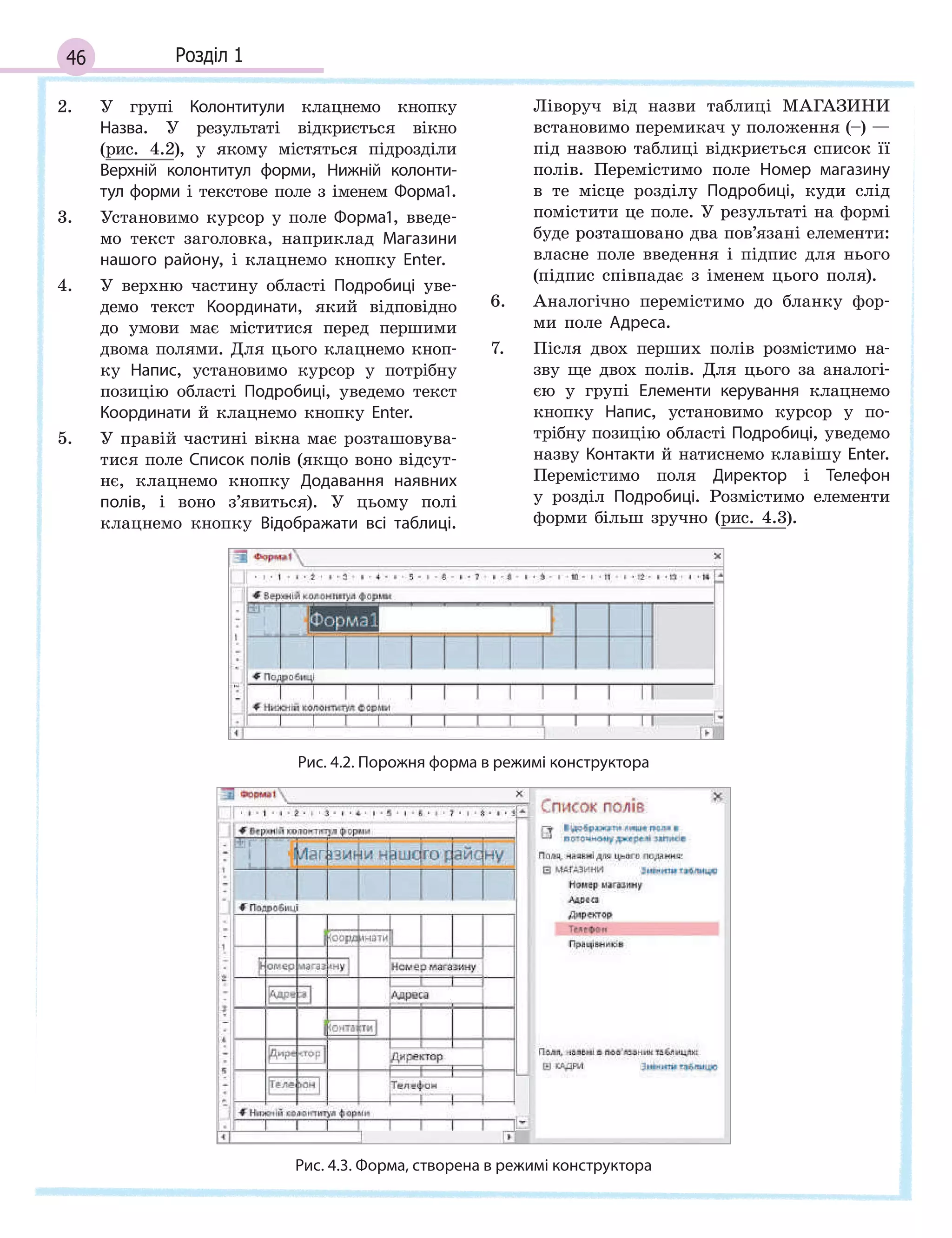 46 Розділ 1
2. У групі Колонтитули клацнемо кнопку
Назва. У результаті відкриється вікно
(рис. 4.2), у якому містяться підрозділи
Верхній колонтитул форми, Нижній колонти­
тул форми і текстове поле з іменем Форма1.
3. Установимо курсор у поле Форма1, введе-
мо текст заголовка, наприклад Магазини
нашого району, і клацнемо кнопку Enter.
4. У верхню частину області Подробиці уве-
демо текст Координати, який відповідно
до умови має міститися перед першими
двома полями. Для цього клацнемо кноп-
ку Напис, установимо курсор у потрібну
позицію області Подробиці, уведемо текст
Координати й клацнемо кнопку Enter.
5. У правій частині вікна має розташовува-
тися поле Список полів (якщо воно відсут-
нє, клацнемо кнопку Додавання наявних
полів, і воно з’явиться). У цьому полі
клацнемо кнопку Відображати всі таблиці.
Ліворуч від назви таблиці МАГАЗИНИ
встановимо перемикач у положення (–) —
під назвою таблиці відкриється список її
полів. Перемістимо поле Номер магазину
в те місце розділу Подробиці, куди слід
помістити це поле. У результаті на формі
буде розташовано два пов’язані елементи:
власне поле введення і підпис для нього
(підпис співпадає з іменем цього поля).
6. Аналогічно перемістимо до бланку фор-
ми поле Адреса.
7. Після двох перших полів розмістимо на-
зву ще двох полів. Для цього за аналогі-
єю у групі Елементи керування клацнемо
кнопку Напис, установимо курсор у по-
трібну позицію області Подробиці, уведемо
назву Контакти й натиснемо клавішу Enter.
Перемістимо поля Директор і Телефон
у розділ Подробиці. Розмістимо елементи
форми більш зручно (рис. 4.3).
Рис. 4.2. Порожня форма в режимі конструктора
Рис. 4.3. Форма, створена в режимі конструктора
 