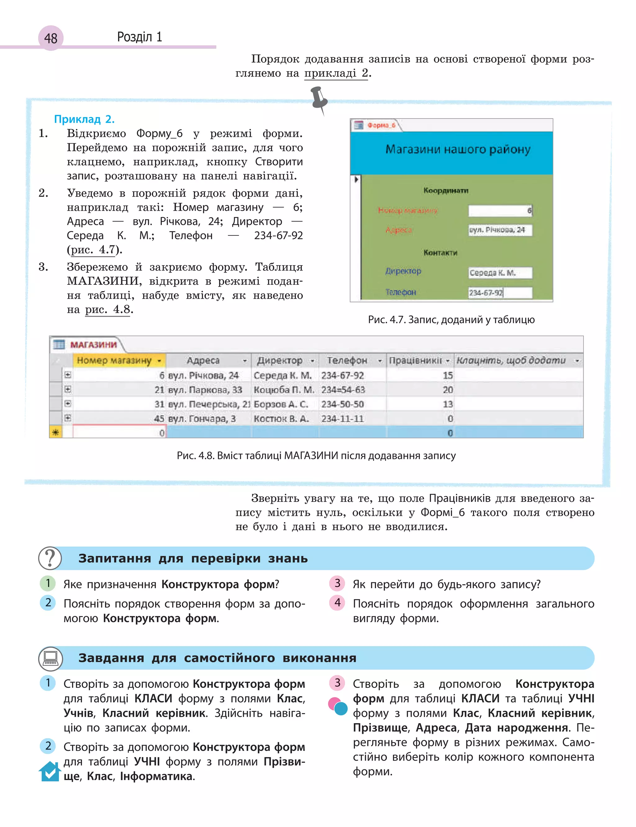 48 Розділ 1
Порядок додавання записів на основі створеної форми роз-
глянемо на прикладі 2.
Рис. 4.7. Запис, доданий у таблицю
Рис. 4.8. Вміст таблиці МАГАЗИНИ після додавання запису
Приклад 2.
1. Відкриємо Форму_6 у режимі форми.
Перейдемо на порожній запис, для чого
клацнемо, наприклад, кнопку Створити
запис, розташовану на панелі навігації.
2. Уведемо в порожній рядок форми дані,
наприклад такі: Номер магазину — 6;
Адреса  — вул. Річкова, 24; Директор —
Середа К. М.; Телефон — 234­67­92
(рис. 4.7).
3. Збережемо й закриємо форму. Таблиця
МАГАЗИНИ, відкрита в режимі подан-
ня таблиці, набуде вмісту, як наведено
на рис. 4.8.
Зверніть увагу на те, що поле Працівників для введеного за-
пису містить нуль, оскільки у Формі_6 такого поля створено
не було і дані в нього не вводилися.
Запитання для перевірки знань
Яке призначення Конструктора форм?
Поясніть порядок створення форм за допо­
могою Конструктора форм.
Як перейти до будь­якого запису?
Поясніть порядок оформлення загального
вигляду форми.
1
2
3
4
Завдання для самостійного виконання
Створіть за допомогою Конструктора форм
для таблиці КЛАСИ форму з  полями Клас,
Учнів, Класний керівник. Здійсніть навіга­
цію по записах форми.
Створіть за допомогою Конструктора форм
для таблиці УЧНІ форму з  полями Прізви-
ще, Клас, Інформатика.
Створіть за допомогою Конструктора
форм для таблиці КЛАСИ та  таблиці УЧНІ
форму з  полями Клас, Класний керівник,
Прізвище, Адреса, Дата народження. Пе­
регляньте форму в  різних режимах. Само­
стійно виберіть колір кожного компонента
форми.
1
2
3
 