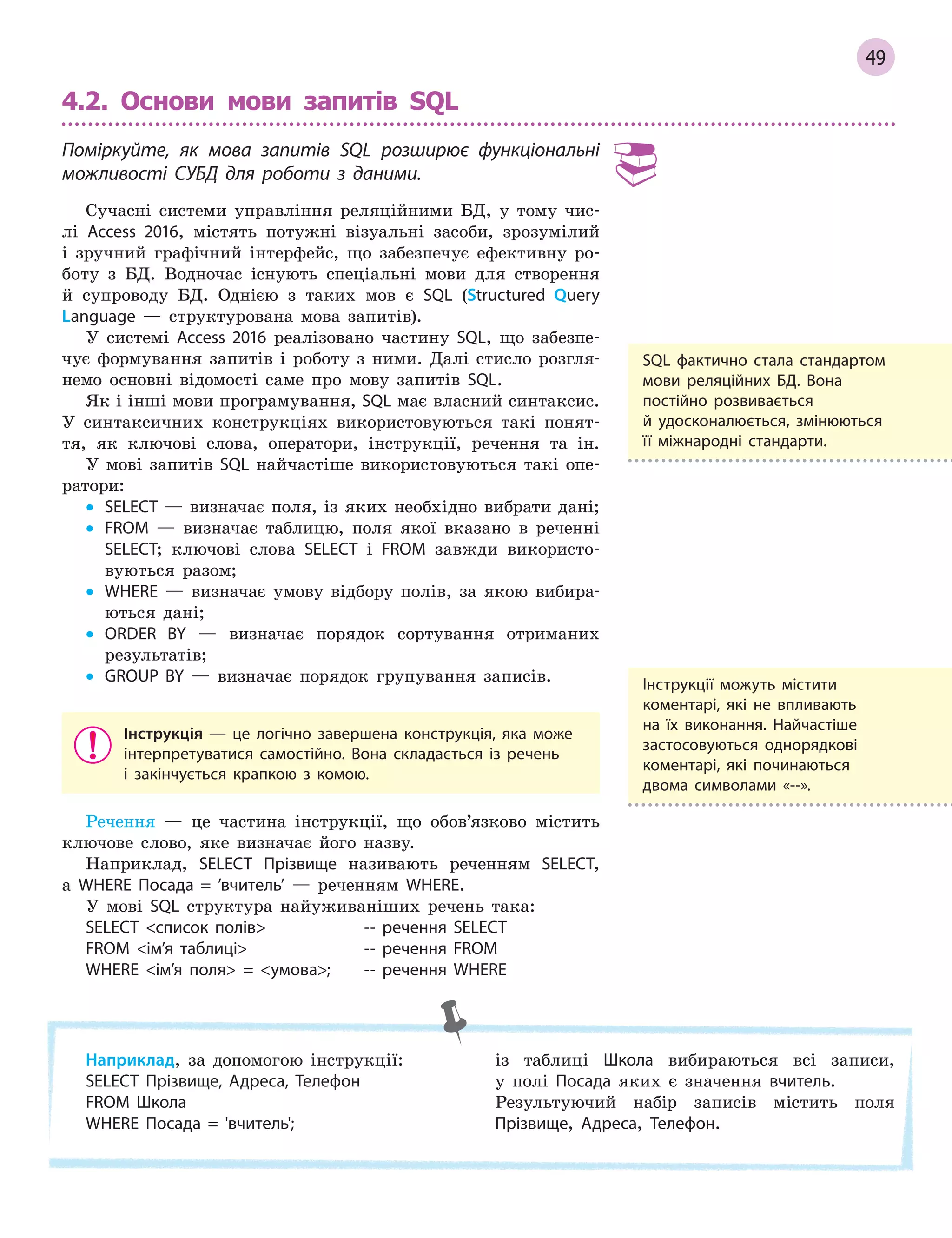 49
4.2. Основи мови запитів SQL
Поміркуйте, як мова запитів SQL розширює функціональні
можливості СУБД для роботи з  даними.
Сучасні системи управління реляційними БД, у тому чис-
лі Access 2016, містять потужні візуальні засоби, зрозумілий
і зручний графічний інтерфейс, що забезпечує ефективну ро-
боту з БД. Водночас існують спеціальні мови для створення
й супроводу БД. Однією з таких мов є SQL (Structured Query
Language — структурована мова запитів).
У системі Access 2016 реалізовано частину SQL, що забезпе-
чує формування запитів і роботу з ними. Далі стисло розгля-
немо основні відомості саме про мову запитів SQL.
Як і інші мови програмування, SQL має власний синтаксис.
У синтаксичних конструкціях використовуються такі понят-
тя, як ключові слова, оператори, інструкції, речення та ін.
У мові запитів SQL найчастіше використовуються такі опе-
ратори:
• SELECT — визначає поля, із яких необхідно вибрати дані;
• FROM — визначає таблицю, поля якої вказано в реченні
SELECT; ключові слова SELECT і FROM завжди використо-
вуються разом;
• WHERE — визначає умову відбору полів, за якою вибира-
ються дані;
• ORDER BY — визначає порядок сортування отриманих
результатів;
• GROUP BY — визначає порядок групування записів.
Інструкція  — це логічно завершена конструкція, яка може
інтерпретуватися самостійно. Вона складається із речень
і  закінчується крапкою з  комою.
Речення — це частина інструкції, що обов’язково містить
ключове слово, яке визначає його назву.
Наприклад, SELECT Прізвище називають реченням SELECT,
а WHERE Посада = ’вчитель’ — реченням WHERE.
У мові SQL структура найуживаніших речень така:
SELECT список полів ­­ речення SELECT
FROM ім’я таблиці ­­ речення FROM
WHERE ім’я поля = умова; ­­ речення WHERE
SQL фактично стала стандартом
мови реляційних БД. Вона
постійно розвивається
й  удосконалюється, змінюються
її міжнародні стандарти.
Наприклад, за допомогою інструкції:
SELECT Прізвище, Адреса, Телефон
FROM Школа
WHERE Посада = 'вчитель';
із таблиці Школа вибираються всі записи,
у полі Посада яких є значення вчитель.
Результуючий набір записів містить поля
Прізвище, Адреса, Телефон.
Інструкції можуть містити
коментарі, які не впливають
на їх виконання. Найчастіше
застосовуються однорядкові
коментарі, які починаються
двома символами «­­».
 
