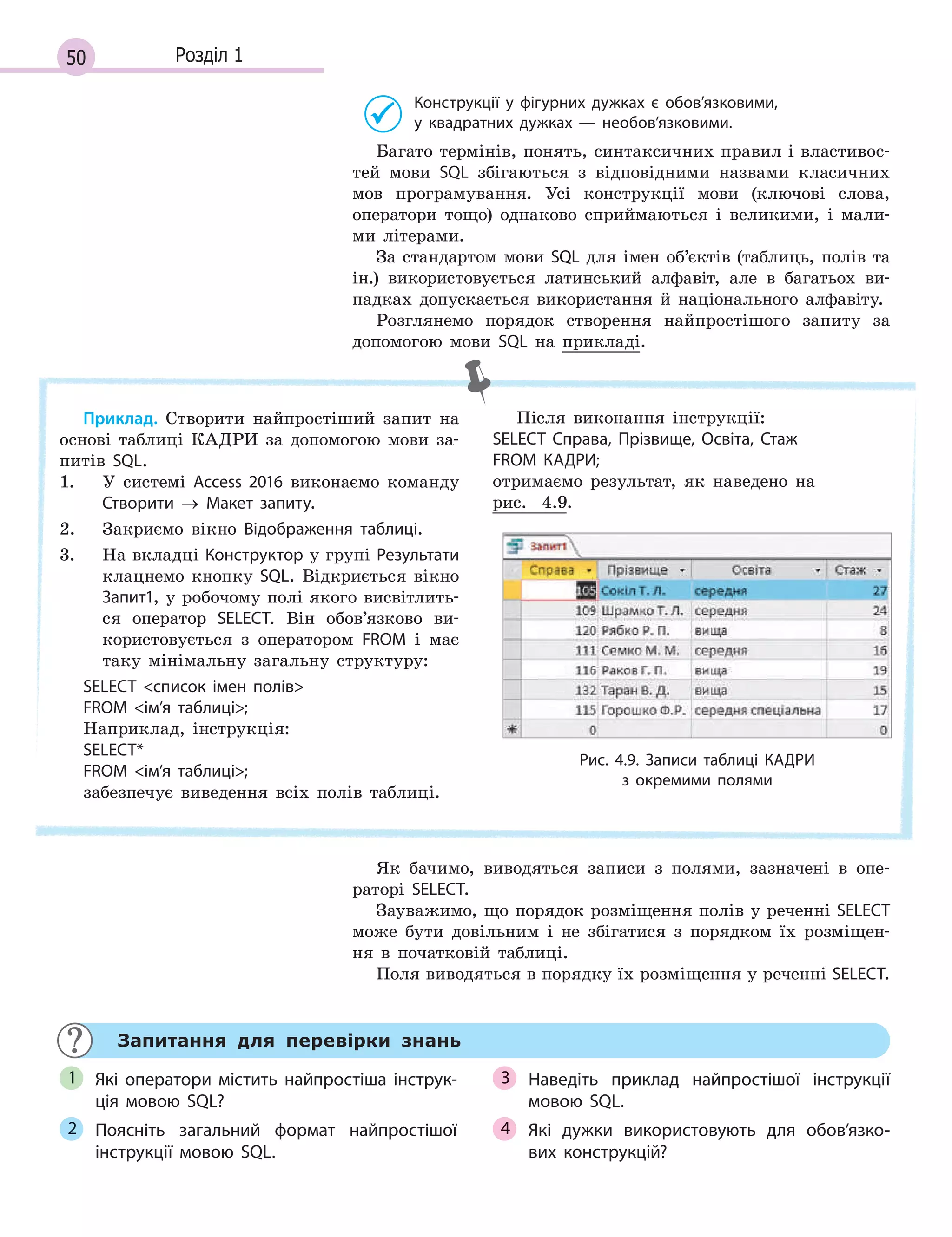 50 Розділ 1
Конструкції у  фігурних дужках є  обов’язковими,
у  квадратних дужках  — необов’язковими.
Багато термінів, понять, синтаксичних правил і властивос-
тей мови SQL збігаються з відповідними назвами класичних
мов програмування. Усі конструкції мови (ключові слова,
оператори тощо) однаково сприймаються і великими, і мали-
ми літерами.
За стандартом мови SQL для імен об’єктів (таблиць, полів та
ін.) використовується латинський алфавіт, але в багатьох ви-
падках допускається використання й національного алфавіту.
Розглянемо порядок створення найпростішого запиту за
допомогою мови SQL на прикладі.
Приклад. Створити найпростіший запит на
основі таблиці КАДРИ за допомогою мови за-
питів SQL.
1. У системі Access 2016 виконаємо команду
Створити → Макет запиту.
2. Закриємо вікно Відображення таблиці.
3. На вкладці Конструктор у групі Результати
клацнемо кнопку SQL. Відкриється вікно
Запит1, у робочому полі якого висвітлить-
ся оператор SELECT. Він обов’язково ви-
користовується з оператором FROM і має
таку мінімальну загальну структуру:
SELECT список імен полів
FROM ім’я таблиці;
Наприклад, інструкція:
SELECT*
FROM ім’я таблиці;
забезпечує виведення всіх полів таблиці.
Після виконання інструкції:
SELECT Справа, Прізвище, Освіта, Стаж
FROM КАДРИ;
отримаємо результат, як наведено на
рис. 4.9.
Рис. 4.9. Записи таблиці КАДРИ
з  окремими полями
Як бачимо, виводяться записи з полями, зазначені в опе-
раторі SELECT.
Зауважимо, що порядок розміщення полів у реченні SELECT
може бути довільним і не збігатися з порядком їх розміщен-
ня в початковій таблиці.
Поля виводяться в порядку їх розміщення у реченні SELECT.
Запитання для перевірки знань
Які оператори містить найпростіша інструк­
ція мовою SQL?
Поясніть загальний формат найпростішої
інструкції мовою SQL.
Наведіть приклад найпростішої інструкції
мовою SQL.
Які дужки використовують для обов’язко­
вих конструкцій?
1
2
3
4
 