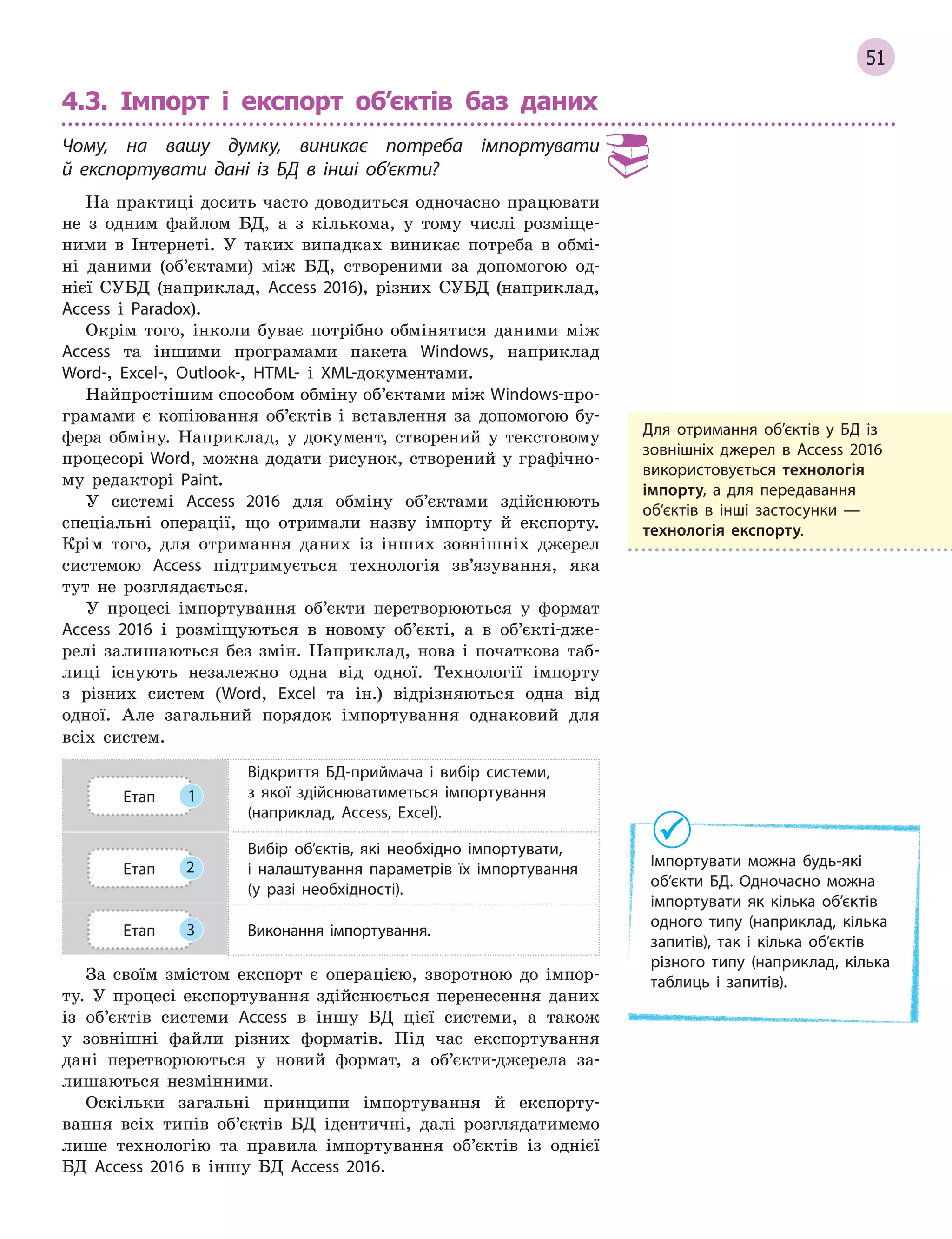 51
4.3. Імпорт і експорт об’єктів баз даних
Чому, на вашу думку, виникає потреба імпортувати
й  експортувати дані із БД в  інші об’єкти?
На практиці досить часто доводиться одночасно працювати
не з одним файлом БД, а з кількома, у тому числі розміще-
ними в Інтернеті. У таких випадках виникає потреба в обмі-
ні даними (об’єктами) між БД, створеними за допомогою од-
нієї СУБД (наприклад, Access 2016), різних СУБД (наприклад,
Access і Paradox).
Окрім того, інколи буває потрібно обмінятися даними між
Access та іншими програмами пакета Windows, наприклад
Word-, Excel-, Outlook-, HTML- і XML-документами.
Найпростішим способом обміну об’єктами між Windows-про-
грамами є копіювання об’єктів і вставлення за допомогою бу-
фера обміну. Наприклад, у документ, створений у текстовому
процесорі Word, можна додати рисунок, створений у графічно-
му редакторі Paint.
У системі Access 2016 для обміну об’єктами здійснюють
спеціальні операції, що отримали назву імпорту й експорту.
Крім того, для отримання даних із інших зовнішніх джерел
системою Access підтримується технологія зв’язування, яка
тут не розглядається.
У процесі імпортування об’єкти перетворюються у формат
Access 2016 і розміщуються в новому об’єкті, а в об’єкті-дже-
релі залишаються без змін. Наприклад, нова і початкова таб-
лиці існують незалежно одна від одної. Технології імпорту
з різних систем (Word, Excel та ін.) відрізняються одна від
одної. Але загальний порядок імпортування однаковий для
всіх систем.
Етап 1
Відкриття БД­приймача і  вибір системи,
з  якої здійснюватиметься імпортування
(наприклад, Access, Excel).
Етап 2
Вибір об’єктів, які необхідно імпортувати,
і  налаштування параметрів їх імпортування
(у разі необхідності).
Етап 3 Виконання імпортування.
За своїм змістом експорт є операцією, зворотною до імпор-
ту. У процесі експортування здійснюється перенесення даних
із об’єктів системи Access в іншу БД цієї системи, а також
у зовнішні файли різних форматів. Під час експортування
дані перетворюються у новий формат, а об’єкти-джерела за-
лишаються незмінними.
Оскільки загальні принципи імпортування й експорту-
вання всіх типів об’єктів БД ідентичні, далі розглядатимемо
лише технологію та правила імпортування об’єктів із однієї
БД Access 2016 в іншу БД Access 2016.
Для отримання об’єктів у  БД із
зовнішніх джерел в  Access 2016
використовується технологія
імпорту, а  для передавання
об’єктів в  інші застосунки  —
технологія експорту.
Імпортувати можна будь­які
об’єкти БД. Одночасно можна
імпортувати як кілька об’єктів
одного типу (наприклад, кілька
запитів), так і  кілька об’єктів
різного типу (наприклад, кілька
таблиць і  запитів).
 