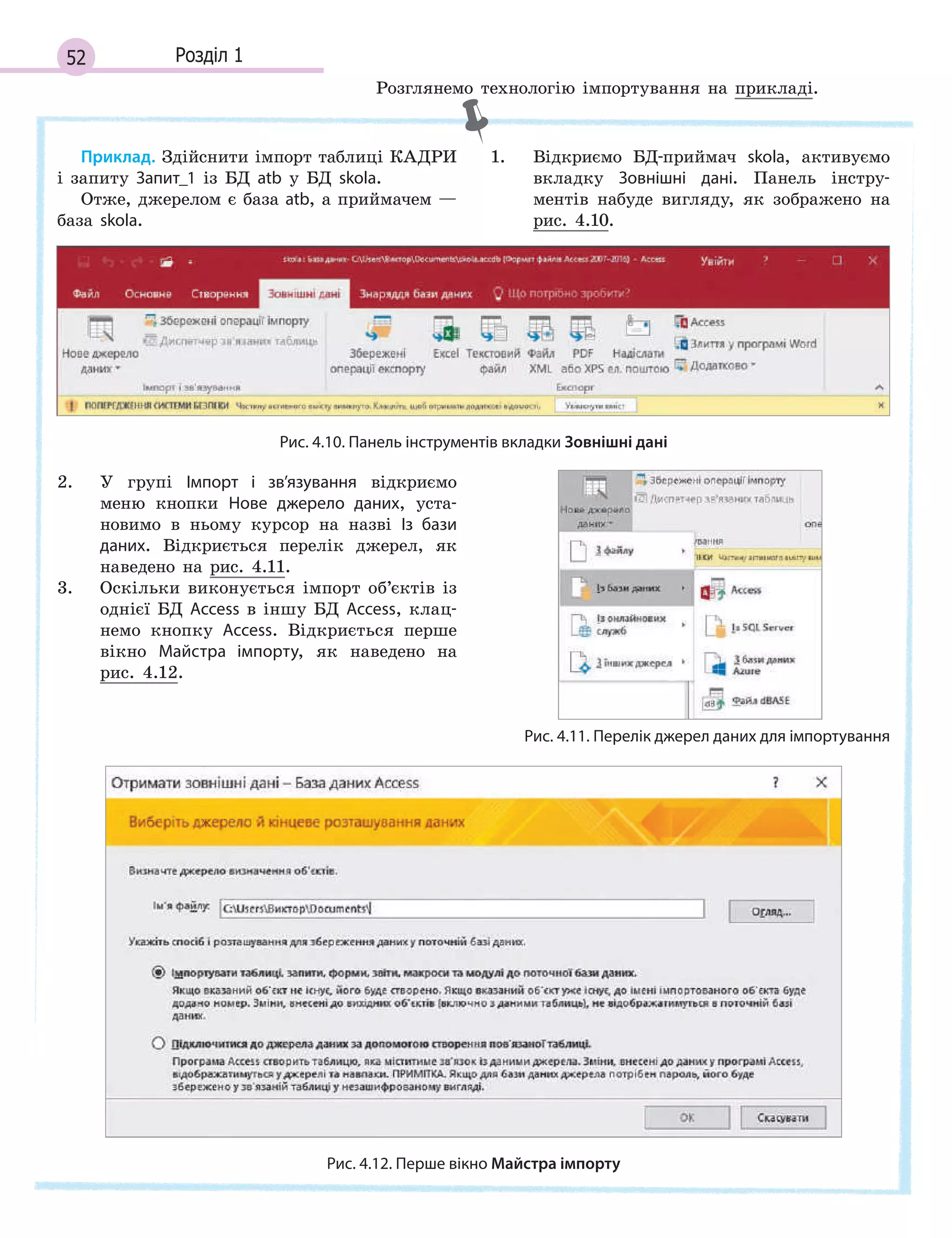 52 Розділ 1
Приклад. Здійснити імпорт таблиці КАДРИ
і запиту Запит_1 із БД atb у БД skola.
Отже, джерелом є база atb, а приймачем —
база skola.
1. Відкриємо БД-приймач skola, активуємо
вкладку Зовнішні дані. Панель інстру-
ментів набуде вигляду, як зображено на
рис. 4.10.
Рис. 4.10. Панель інструментів вкладки Зовнішні дані
2. У групі Імпорт і  зв’язування відкриємо
меню кнопки Нове джерело даних, уста-
новимо в ньому курсор на назві Із бази
даних. Відкриється перелік джерел, як
наведено на рис. 4.11.
3. Оскільки виконується імпорт об’єктів із
однієї БД Access в іншу БД Access, клац-
немо кнопку Access. Відкриється перше
вікно Майстра імпорту, як наведено на
рис. 4.12.
Рис. 4.11. Перелік джерел даних для імпортування
Рис. 4.12. Перше вікно Майстра імпорту
Розглянемо технологію імпортування на прикладі.
 