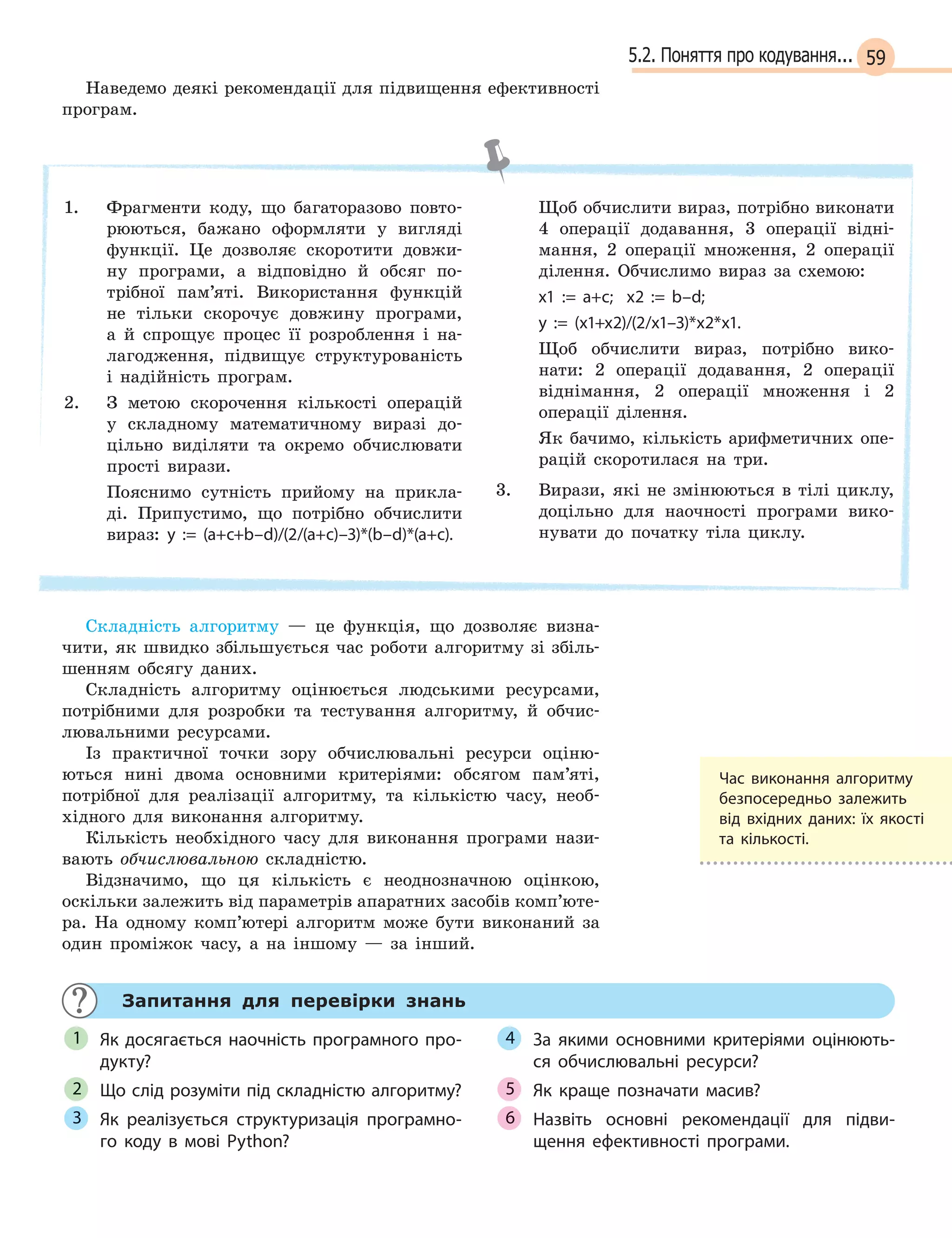 595.2. Поняття про кодування...
Наведемо деякі рекомендації для підвищення ефективності
програм.
1. Фрагменти коду, що багаторазово повто-
рюються, бажано оформляти у вигляді
функції. Це дозволяє скоротити довжи-
ну програми, а відповідно й обсяг по-
трібної пам’яті. Використання функцій
не тільки скорочує довжину програми,
а й спрощує процес її розроблення і на-
лагодження, підвищує структурованість
і надійність програм.
2. З метою скорочення кількості операцій
у складному математичному виразі до-
цільно виділяти та окремо обчислювати
прості вирази.
Пояснимо сутність прийому на прикла-
ді. Припустимо, що потрібно обчислити
вираз: y := (a+c+b–d)/(2/(a+c)–3)*(b–d)*(a+c).
Щоб обчислити вираз, потрібно виконати
4 операції додавання, 3 операції відні-
мання, 2 операції множення, 2 операції
ділення. Обчислимо вираз за схемою:
x1 := a+c; x2 := b–d;
y  := (x1+x2)/(2/x1–3)*x2*x1.
Щоб обчислити вираз, потрібно вико-
нати: 2 операції додавання, 2 операції
віднімання, 2 операції множення і 2
операції ділення.
Як бачимо, кількість арифметичних опе-
рацій скоротилася на три.
3. Вирази, які не змінюються в тілі циклу,
доцільно для наочності програми вико-
нувати до початку тіла циклу.
Складність алгоритму — це функція, що дозволяє визна-
чити, як швидко збільшується час роботи алгоритму зі збіль-
шенням обсягу даних.
Складність алгоритму оцінюється людськими ресурсами,
потрібними для розробки та тестування алгоритму, й обчис-
лювальними ресурсами.
Із практичної точки зору обчислювальні ресурси оціню-
ються нині двома основними критеріями: обсягом пам’яті,
потрібної для реалізації алгоритму, та кількістю часу, необ-
хідного для виконання алгоритму.
Кількість необхідного часу для виконання програми нази-
вають обчислювальною складністю.
Відзначимо, що ця кількість є неоднозначною оцінкою,
оскільки залежить від параметрів апаратних засобів комп’юте-
ра. На одному комп’ютері алгоритм може бути виконаний за
один проміжок часу, а на іншому — за інший.
Запитання для перевірки знань
Як досягається наочність програмного про-
дукту?
Що слід розуміти під складністю алгоритму?
Як реалізується структуризація програмно-
го коду в  мові Python?
За якими основними критеріями оцінюють-
ся обчислювальні ресурси?
Як краще позначати масив?
Назвіть основні рекомендації для підви-
щення ефективності програми.
1
2
3
4
5
6
Час виконання алгоритму
безпосередньо залежить
від  вхідних даних: їх якості
та  кількості.
 