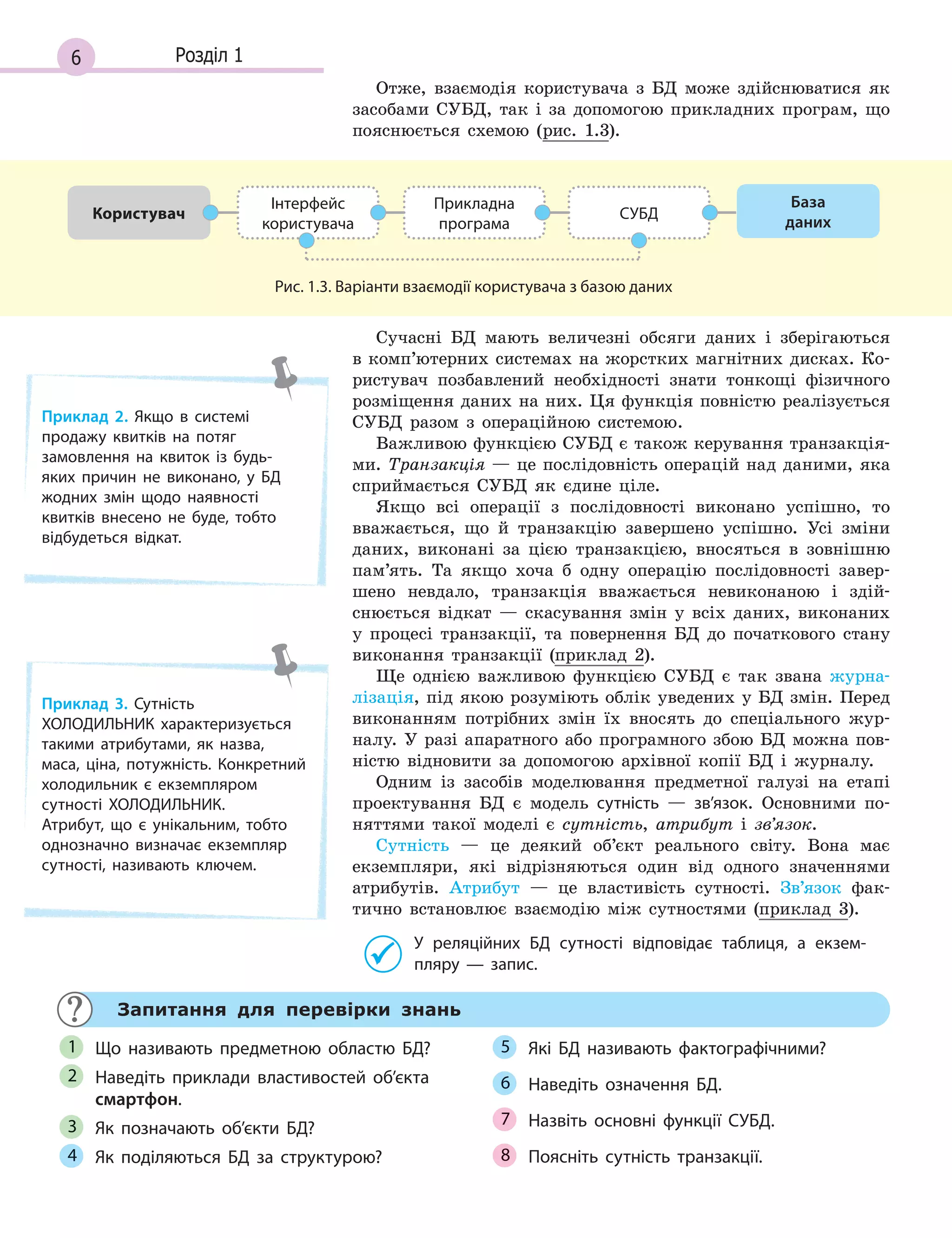 6 Розділ 1
Отже, взаємодія користувача з БД може здійснюватися як
засобами СУБД, так і за допомогою прикладних програм, що
пояснюється схемою (рис. 1.3).
Користувач
Інтерфейс
користувача
Прикладна
програма
СУБД
База
даних
Рис. 1.3. Варіанти взаємодії користувача з базою даних
Сучасні БД мають величезні обсяги даних і зберігаються
в комп’ютерних системах на жорстких магнітних дисках. Ко-
ристувач позбавлений необхідності знати тонкощі фізичного
розміщення даних на них. Ця функція повністю реалізується
СУБД разом з операційною системою.
Важливою функцією СУБД є також керування транзакція-
ми. Транзакція — це послідовність операцій над даними, яка
сприймається СУБД як єдине ціле.
Якщо всі операції з послідовності виконано успішно, то
вважається, що й транзакцію завершено успішно. Усі зміни
даних, виконані за цією транзакцією, вносяться в зовнішню
пам’ять. Та якщо хоча б одну операцію послідовності завер-
шено невдало, транзакція вважається невиконаною і здій-
снюється відкат — скасування змін у всіх даних, виконаних
у процесі транзакції, та повернення БД до початкового стану
виконання транзакції (приклад 2).
Ще однією важливою функцією СУБД є так звана журна-
лізація, під якою розуміють облік уведених у БД змін. Перед
виконанням потрібних змін їх вносять до спеціального жур-
налу. У разі апаратного або програмного збою БД можна пов-
ністю відновити за допомогою архівної копії БД і журналу.
Одним із засобів моделювання предметної галузі на етапі
проектування БД є модель сутність — зв’язок. Основними по-
няттями такої моделі є сутність, атрибут і зв’язок.
Сутність — це деякий об’єкт реального світу. Вона має
екземпляри, які відрізняються один від одного значеннями
атрибутів. Атрибут — це властивість сутності. Зв’язок фак-
тично встановлює взаємодію між сутностями (приклад 3).
У  реляційних БД сутності відповідає таблиця, а  екзем­
пляру  — запис.
Приклад 2. Якщо в  системі
продажу квитків на потяг
замовлення на квиток із будь­
яких причин не виконано, у  БД
жодних змін щодо наявності
квитків внесено не буде, тобто
відбудеться відкат.
Приклад 3. Сутність
ХОЛОДИЛЬНИК характеризується
такими атрибутами, як назва,
маса, ціна, потужність. Конкретний
холодильник є  екземпляром
сутності ХОЛОДИЛЬНИК.
Атрибут, що є  унікальним, тобто
однозначно визначає екземпляр
сутності, називають ключем.
Запитання для перевірки знань
Що називають предметною областю БД?
Наведіть приклади властивостей об’єкта
смартфон.
Як позначають об’єкти БД?
Як поділяються БД за структурою?
Які БД називають фактографічними?
Наведіть означення БД.
Назвіть основні функції СУБД.
Поясніть сутність транзакції.
1
2
3
4
5
6
7
8
 
