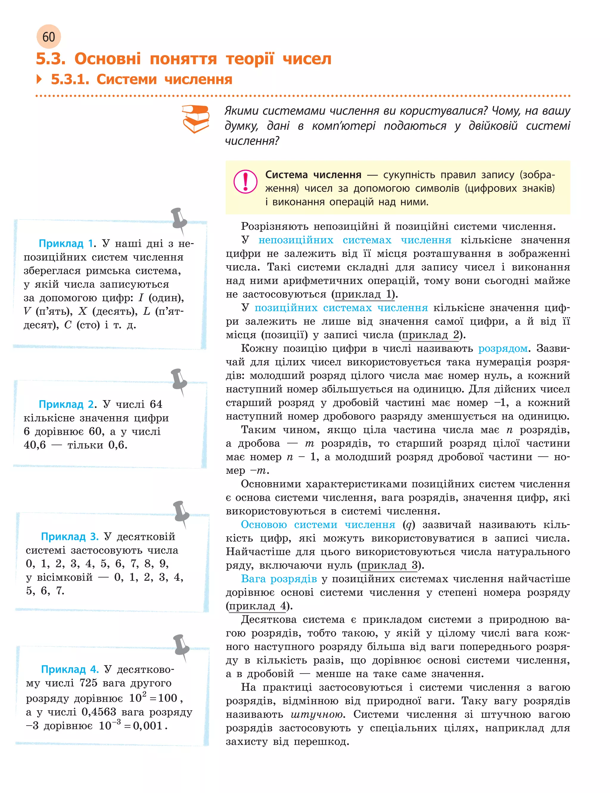 60
5.3. Основні поняття теорії чисел
` 5.3.1. Системи числення
Якими системами числення ви користувалися? Чому, на вашу
думку, дані в  комп’ютері подаються у двійковій системі
числення?
Система числення  —  сукупність правил запису (зобра-
ження) чисел за допомогою символів (цифрових знаків)
і  виконання операцій над ними.
Розрізняють непозиційні й позиційні системи числення.
У непозиційних системах числення кількісне значення
цифри не залежить від її місця розташування в зображенні
числа. Такі системи складні для запису чисел і виконання
над ними арифметичних операцій, тому вони сьогодні майже
не застосовуються (приклад 1).
У позиційних системах числення кількісне значення циф-
ри залежить не лише від значення самої цифри, а й від її
місця (позиції) у записі числа (приклад 2).
Кожну позицію цифри в числі називають розрядом. Зазви-
чай для цілих чисел використовується така нумерація розря-
дів: молодший розряд цілого числа має номер нуль, а кожний
наступний номер збільшується на одиницю. Для дійсних чисел
старший розряд у дробовій частині має номер –1, а кожний
наступний номер дробового разряду зменшується на одиницю.
Таким чином, якщо ціла частина числа має n розрядів,
а дробова — m розрядів, то старший розряд цілої частини
має номер n – 1, а молодший розряд дробової частини — но-
мер –m.
Основними характеристиками позиційних систем числення
є основа системи числення, вага розрядів, значення цифр, які
використовуються в системі числення.
Основою системи числення (q) зазвичай називають кіль-
кість цифр, які можуть використовуватися в записі числа.
Найчастіше для цього використовуються числа натурального
ряду, включаючи нуль (приклад 3).
Вага розрядів у позиційних системах числення найчастіше
дорівнює основі системи числення у степені номера розряду
(приклад 4).
Десяткова система є прикладом системи з природною ва-
гою розрядів, тобто такою, у якій у цілому числі вага кож-
ного наступного розряду більша від ваги попереднього розря-
ду в кількість разів, що дорівнює основі системи числення,
а в дробовій — менше на таке саме значення.
На практиці застосовуються і системи числення з вагою
розрядів, відмінною від природної ваги. Таку вагу розрядів
називають штучною. Системи числення зі штучною вагою
розрядів застосовують у спеціальних цілях, наприклад для
захисту від перешкод.
Приклад 1. У наші дні з не-
позиційних систем числення
збереглася римська система,
у якій числа записуються
за допомогою цифр: I (один),
V (п’ять), X (десять), L (п’ят-
десят), C (сто) і т. д.
Приклад 2. У числі 64
кількісне значення цифри
6 дорівнює 60, а у числі
40,6 — тільки 0,6.
Приклад 3. У десятковій
системі застосовують числа
0, 1, 2, 3, 4, 5, 6, 7, 8, 9,
у вісімковій — 0, 1, 2, 3, 4,
5, 6, 7.
Приклад 4. У десятково-
му числі 725 вага другого
розряду дорівнює 10 1002
= ,
а у числі 0,4563 вага розряду
–3 дорівнює 10 0 0013−
= , .
 