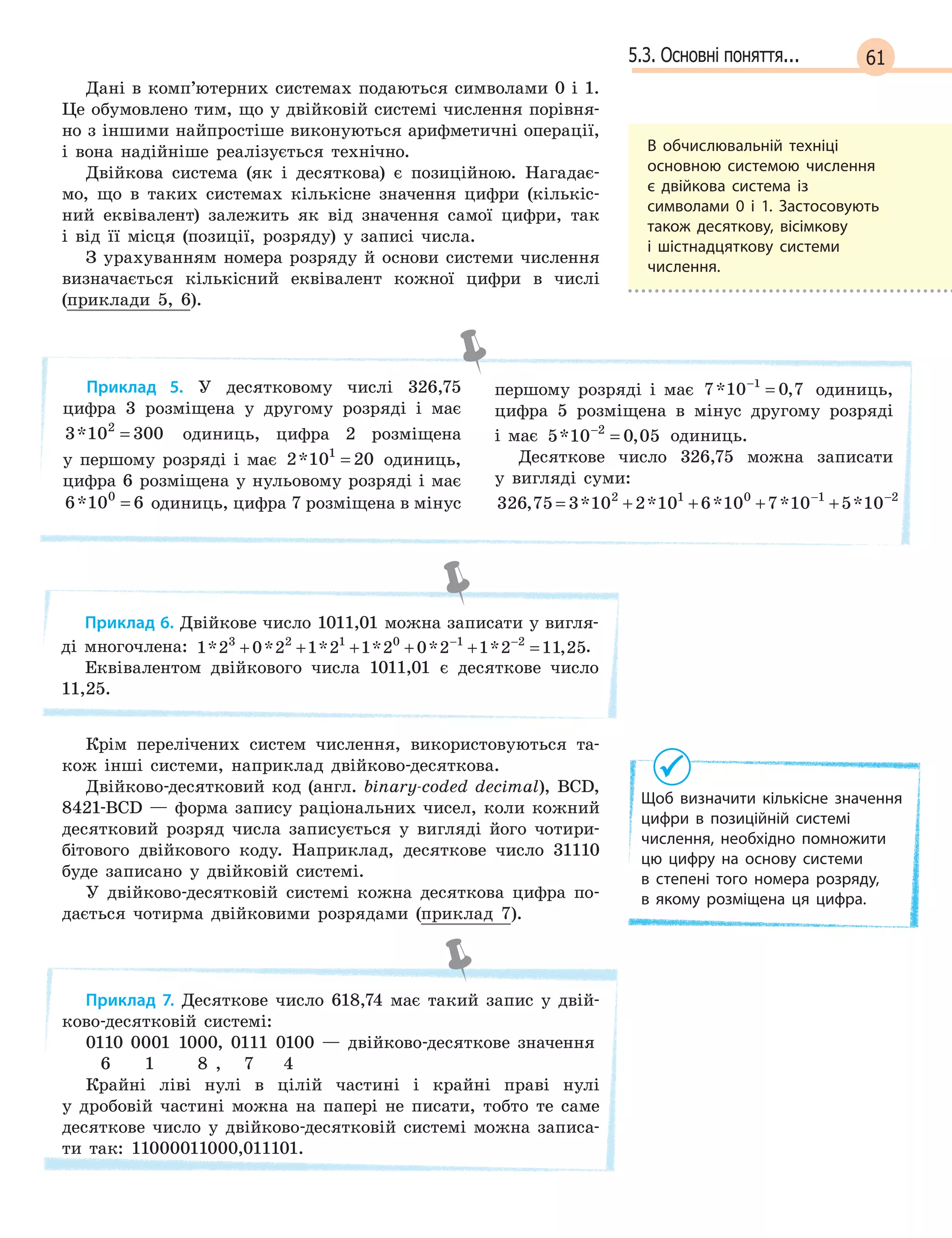 615.3. Основні поняття...
Дані в комп’ютерних системах подаються символами 0 і 1.
Це обумовлено тим, що у двійковій системі числення порівня-
но з іншими найпростіше виконуються арифметичні операції,
і вона надійніше реалізується технічно.
Двійкова система (як і десяткова) є позиційною. Нагадає-
мо, що в таких системах кількісне значення цифри (кількіс-
ний еквівалент) залежить як від значення самої цифри, так
і від її місця (позиції, розряду) у записі числа.
З урахуванням номера розряду й основи системи числення
визначається кількісний еквівалент кожної цифри в числі
(приклади 5, 6).
Приклад 5. У десятковому числі 326,75
цифра 3 розміщена у другому розряді і має
3 10 3002
* = одиниць, цифра 2 розміщена
у першому розряді і має 2 10 201
* = одиниць,
цифра 6 розміщена у нульовому розряді і має
6 10 60
* = одиниць, цифра 7 розміщена в мінус
першому розряді і має 7 10 0 71
* ,−
= одиниць,
цифра 5 розміщена в мінус другому розряді
і має 5 10 0 052
* ,−
= одиниць.
Десяткове число 326,75 можна записати
у вигляді суми:
326 75 3 10 2 10 6 10 7 10 5 102 1 0 1 2
, * * * * *= + + + +− −
Приклад 6. Двійкове число 1011,01 можна записати у вигля-
ді многочлена: 1 2 0 2 1 2 1 2 0 2 1 2 11 253 2 1 0 1 2
* * * * * * ,+ + + + + =− −
.
Еквівалентом двійкового числа 1011,01 є десяткове число
11,25.
Крім перелічених систем числення, використовуються та-
кож інші системи, наприклад двійково-десяткова.
Двійково-десятковий код (англ. binary-coded decimal), BCD,
8421-BCD — форма запису раціональних чисел, коли кожний
десятковий розряд числа записується у вигляді його чотири-
бітового двійкового коду. Наприклад, десяткове число 31110
буде записано у двійковій системі.
У двійково-десятковій системі кожна десяткова цифра по-
дається чотирма двійковими розрядами (приклад 7).
Приклад 7. Десяткове число 618,74 має такий запис у двій-
ково-десятковій системі:
0110 0001 1000, 0111 0100 — двійково-десяткове значення
6 1 8 , 7 4
Крайні ліві нулі в цілій частині і крайні праві нулі
у дробовій частині можна на папері не писати, тобто те саме
десяткове число у двійково-десятковій системі можна записа-
ти так: 11000011000,011101.
В  обчислювальній техніці
основною системою числення
є  двійкова система із
символами 0  і 1. Застосовують
також десяткову, вісімкову
і  шістнадцяткову системи
числення.
Щоб визначити кількісне значення
цифри в  позиційній системі
числення, необхідно помножити
цю цифру на основу системи
в  степені того номера розряду,
в  якому розміщена ця цифра.
 