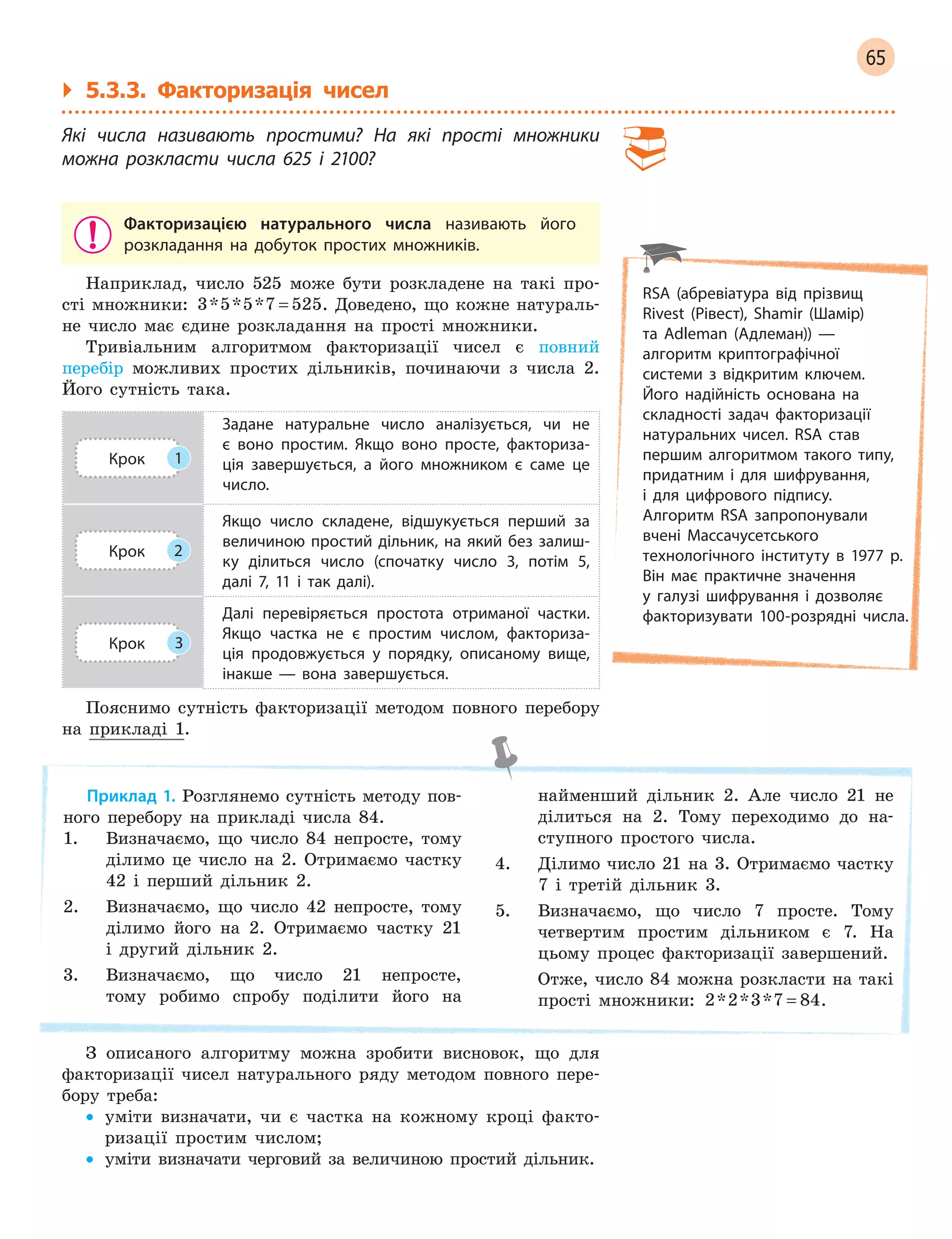 65
` 5.3.3. Факторизація чисел
Які числа називають простими? На які прості множники
можна розкласти числа 625 і  2100?
Факторизацією натурального числа називають його
розкладання на добуток простих множників.
Наприклад, число 525 може бути розкладене на такі про-
сті множники: 3 5 5 7 525* * * = . Доведено, що кожне натураль-
не число має єдине розкладання на прості множники.
Тривіальним алгоритмом факторизації чисел є повний
перебір можливих простих дільників, починаючи з числа 2.
Його сутність така.
Крок 1
Задане натуральне число аналізується, чи не
є  воно простим. Якщо воно просте, факториза-
ція завершується, а  його множником є  саме це
число.
Крок 2
Якщо число складене, відшукується перший за
величиною простий дільник, на який без залиш-
ку ділиться число (спочатку число 3, потім 5,
далі 7, 11 і  так далі).
Крок 3
Далі перевіряється простота отриманої частки.
Якщо частка не є  простим числом, факториза-
ція продовжується у  порядку, описаному вище,
інакше  —  вона завершується.
Пояснимо сутність факторизації методом повного перебору
на прикладі 1.
Приклад 1. Розглянемо сутність методу пов-
ного перебору на прикладі числа 84.
1. Визначаємо, що число 84 непросте, тому
ділимо це число на 2. Отримаємо частку
42 і перший дільник 2.
2. Визначаємо, що число 42 непросте, тому
ділимо його на 2. Отримаємо частку 21
і другий дільник 2.
3. Визначаємо, що число 21 непросте,
тому робимо спробу поділити його на
найменший дільник 2. Але число 21 не
ділиться на 2. Тому переходимо до на-
ступного простого числа.
4. Ділимо число 21 на 3. Отримаємо частку
7 і третій дільник 3.
5. Визначаємо, що число 7 просте. Тому
четвертим простим дільником є 7. На
цьому процес факторизації завершений.
Отже, число 84 можна розкласти на такі
прості множники: 2 2 3 7 84* * * = .
З описаного алгоритму можна зробити висновок, що для
факторизації чисел натурального ряду методом повного пере-
бору треба:
• уміти визначати, чи є частка на кожному кроці факто-
ризації простим числом;
• уміти визначати черговий за величиною простий дільник.
RSA (абревіатура від прізвищ
Rivest (Рівест), Shamir (Шамір)
та Adleman (Адлеман)) —
алгоритм криптографічної
системи з  відкритим ключем.
Його надійність основана на
складності задач факторизації
натуральних чисел. RSA став
першим алгоритмом такого типу,
придатним і для шифрування,
і  для цифрового підпису.
Алгоритм RSA запропонували
вчені Массачусетського
технологічного інституту в  1977  р.
Він має практичне значення
у  галузі шифрування і  дозволяє
факторизувати 100-розрядні числа.
 