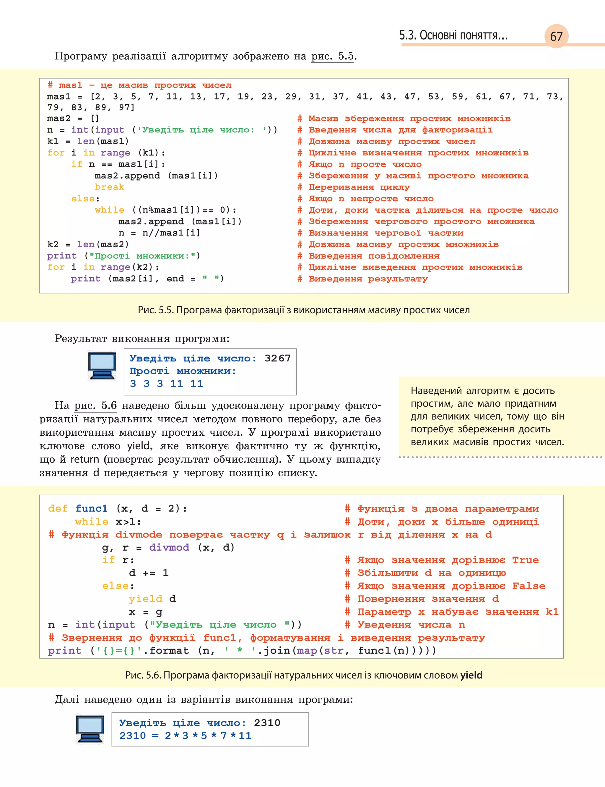 675.3. Основні поняття...
Програму реалізації алгоритму зображено на рис. 5.5.
Рис. 5.5. Програма факторизації з використанням масиву простих чисел
Результат виконання програми:
На рис. 5.6 наведено більш удосконалену програму факто-
ризації натуральних чисел методом повного перебору, але без
використання масиву простих чисел. У програмі використано
ключове слово yield, яке виконує фактично ту ж функцію,
що й return (повертає результат обчислення). У цьому випадку
значення d  передається у чергову позицію списку.
Рис. 5.6. Програма факторизації натуральних чисел із ключовим словом yield
Далі наведено один із варіантів виконання програми:
Наведений алгоритм є  досить
простим, але мало придатним
для великих чисел, тому що він
потребує збереження досить
великих масивів простих чисел.
 