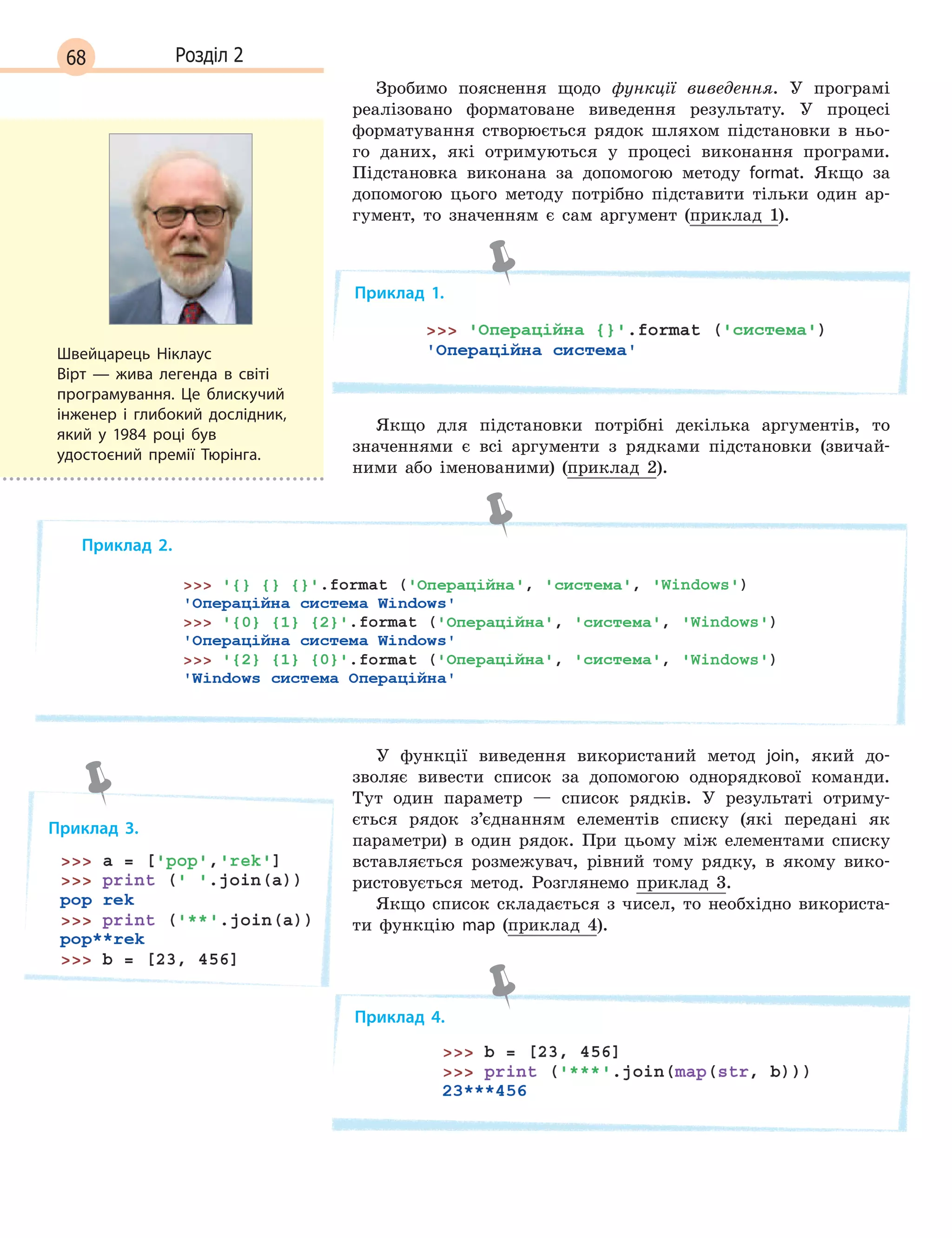 68 Розділ 2
Зробимо пояснення щодо функції виведення. У програмі
реалізовано форматоване виведення результату. У процесі
форматування створюється рядок шляхом підстановки в ньо-
го даних, які отримуються у процесі виконання програми.
Підстановка виконана за допомогою методу format. Якщо за
допомогою цього методу потрібно підставити тільки один ар-
гумент, то значенням є сам аргумент (приклад 1).
Приклад 1.
Якщо для підстановки потрібні декілька аргументів, то
значеннями є всі аргументи з рядками підстановки (звичай-
ними або іменованими) (приклад 2).
Приклад 2.
У функції виведення використаний метод join, який до-
зволяє вивести список за допомогою однорядкової команди.
Тут один параметр — список рядків. У результаті отриму-
ється рядок з’єднанням елементів списку (які передані як
параметри) в один рядок. При цьому між елементами списку
вставляється розмежувач, рівний тому рядку, в якому вико-
ристовується метод. Розглянемо приклад 3.
Якщо список складається з чисел, то необхідно використа-
ти функцію map (приклад 4).
Приклад 4.
Швейцарець Ніклаус
Вірт  — жива легенда в світі
програмування. Це блискучий
інженер і глибокий дослідник,
який у 1984 році був
удостоєний премії Тюрінга.
Приклад 3.
 