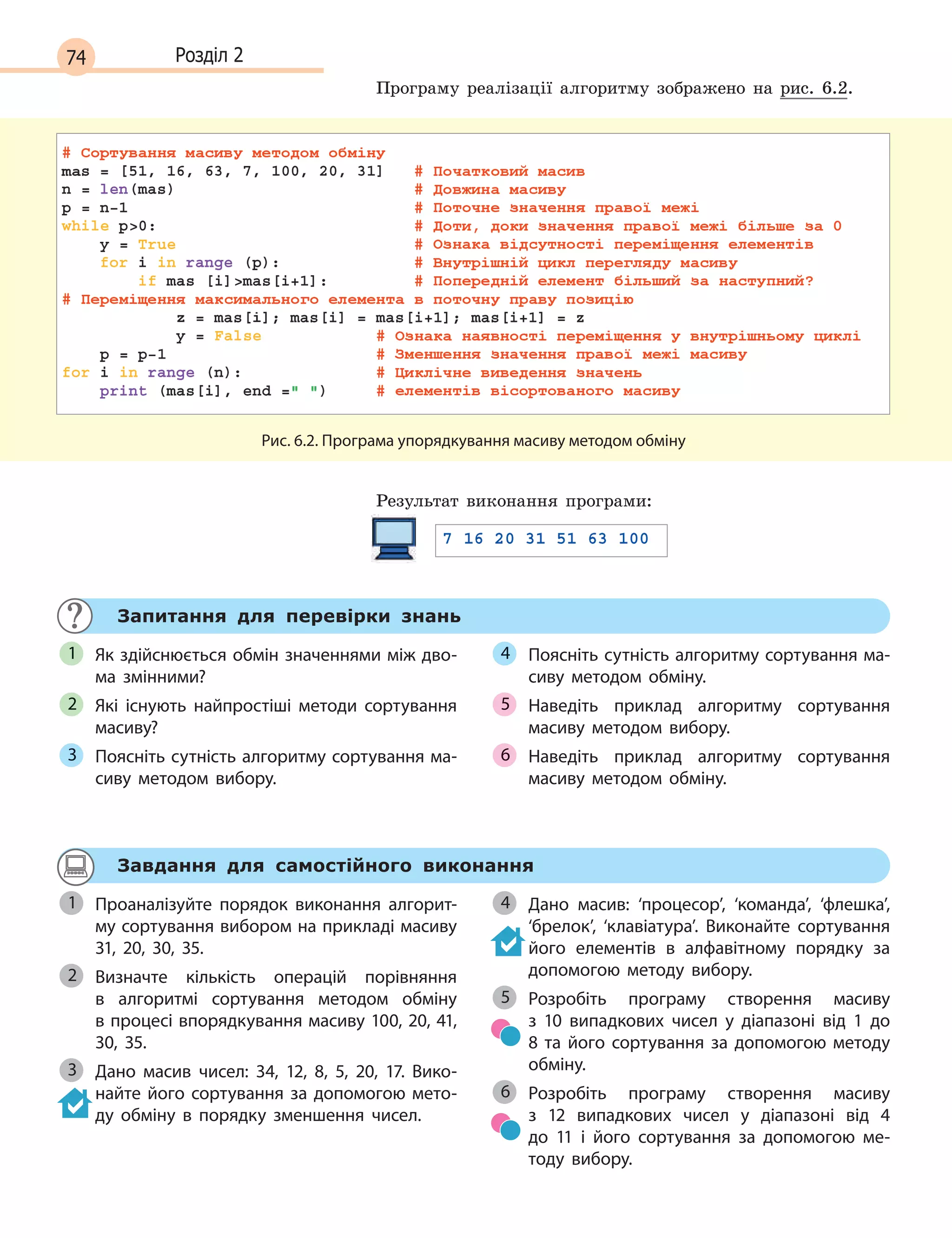 74 Розділ 2
Програму реалізації алгоритму зображено на рис. 6.2.
Рис. 6.2. Програма упорядкування масиву методом обміну
Результат виконання програми:
Запитання для перевірки знань
Як здійснюється обмін значеннями між дво-
ма змінними?
Які існують найпростіші методи сортування
масиву?
Поясніть сутність алгоритму сортування ма-
сиву методом вибору.
Поясніть сутність алгоритму сортування ма-
сиву методом обміну.
Наведіть приклад алгоритму сортування
масиву методом вибору.
Наведіть приклад алгоритму сортування
масиву методом обміну.
1
2
3
4
5
6
Завдання для самостійного виконання
Проаналізуйте порядок виконання алгорит-
му сортування вибором на прикладі масиву
31, 20, 30, 35.
Визначте кількість операцій порівняння
в  алгоритмі сортування методом обміну
в процесі впорядкування масиву 100, 20, 41,
30, 35.
Дано масив чисел: 34, 12, 8, 5, 20, 17. Вико-
найте його сортування за допомогою мето-
ду обміну в  порядку зменшення чисел.
Дано масив: ‘процесор’, ‘команда’, ‘флешка’,
‘брелок’, ‘клавіатура’. Виконайте сортування
його елементів в  алфавітному порядку за
допомогою методу вибору.
Розробіть програму створення масиву
з  10  випадкових чисел у  діапазоні від 1  до
8  та його сортування за допомогою методу
обміну.
Розробіть програму створення масиву
з  12  випадкових чисел у  діапазоні від 4 
до  11 і  його сортування за допомогою ме-
тоду вибору.
1
2
3
4
5
6
 
