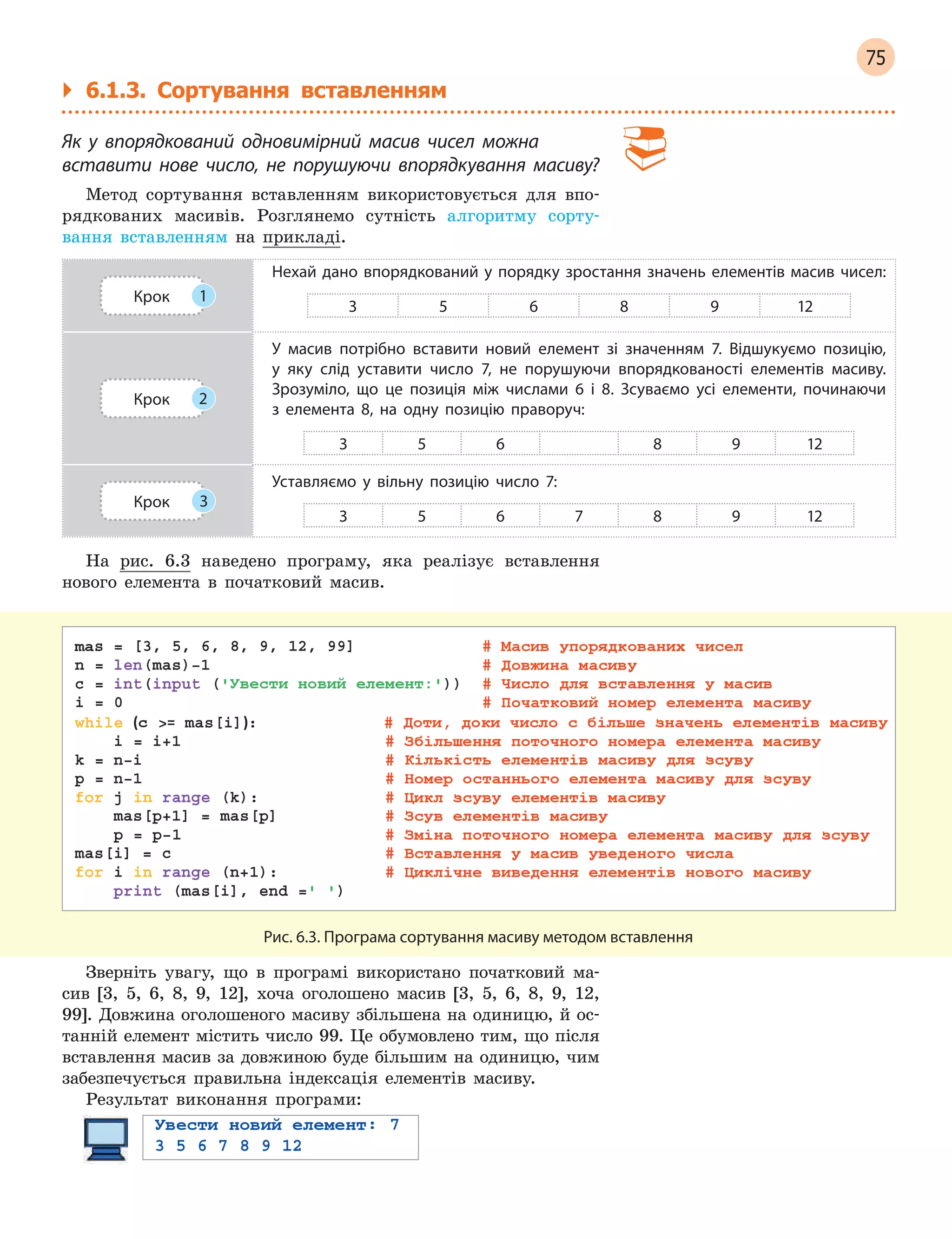 75
` 6.1.3. Сортування вставленням
Як у  впорядкований одновимірний масив чисел можна
вставити нове число, не порушуючи впорядкування масиву?
Метод сортування вставленням використовується для впо-
рядкованих масивів. Розглянемо сутність алгоритму сорту-
вання вставленням на прикладі.
Крок 1
Нехай дано впорядкований у порядку зростання значень елементів масив чисел:
3 5 6 8 9 12
Крок 2
У масив потрібно вставити новий елемент зі значенням 7. Відшукуємо позицію,
у  яку слід уставити число 7, не порушуючи впорядкованості елементів масиву.
Зрозуміло, що це позиція між числами 6  і 8. Зсуваємо усі елементи, починаючи
з  елемента 8, на одну позицію праворуч:
3 5 6 8 9 12
Крок 3
Уставляємо у  вільну позицію число 7:
3 5 6 7 8 9 12
На рис. 6.3 наведено програму, яка реалізує вставлення
нового елемента в початковий масив.
Рис. 6.3. Програма сортування масиву методом вставлення
Зверніть увагу, що в програмі використано початковий ма-
сив [3, 5, 6, 8, 9, 12], хоча оголошено масив [3, 5, 6, 8, 9, 12,
99]. Довжина оголошеного масиву збільшена на одиницю, й ос-
танній елемент містить число 99. Це обумовлено тим, що після
вставлення масив за довжиною буде більшим на одиницю, чим
забезпечується правильна індексація елементів масиву.
Результат виконання програми:
 