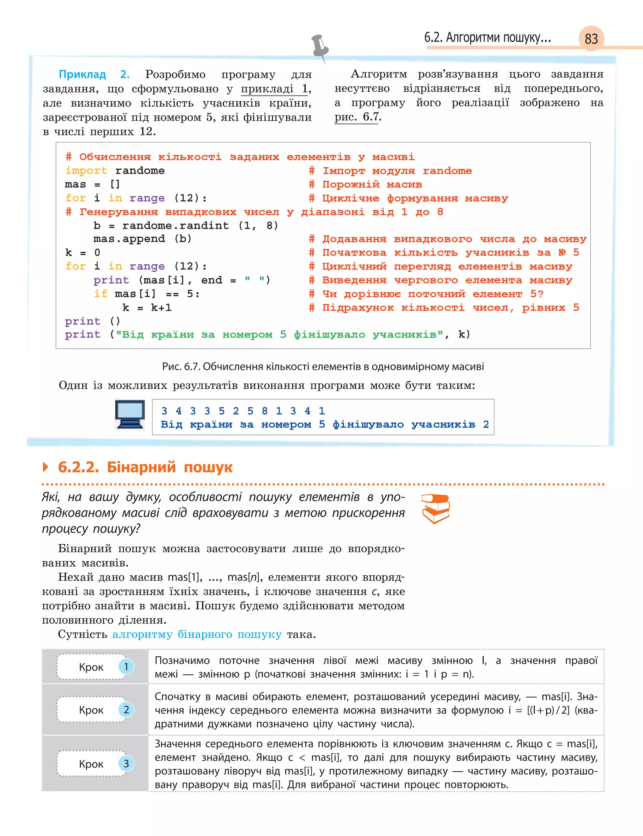 836.2. Алгоритми пошуку...
Приклад 2. Розробимо програму для
завдання, що сформульовано у прикладі 1,
але визначимо кількість учасників країни,
зареєстрованої під номером 5, які фінішували
в числі перших 12.
Алгоритм розв’язування цього завдання
несуттєво відрізняється від попереднього,
а програму його реалізації зображено на
рис. 6.7.
Рис. 6.7. Обчислення кількості елементів в одновимірному масиві
Один із можливих результатів виконання програми може бути таким:
` 6.2.2. Бінарний пошук
Які, на вашу думку, особливості пошуку елементів в  упо-
рядкованому масиві слід враховувати з  метою прискорення
процесу пошуку?
Бінарний пошук можна застосовувати лише до впорядко-
ваних масивів.
Нехай дано масив mas[1], ..., mas[n], елементи якого впоряд-
ковані за зростанням їхніх значень, і ключове значення c, яке
потрібно знайти в масиві. Пошук будемо здійснювати методом
половинного ділення.
Сутність алгоритму бінарного пошуку така.
Крок 1
Позначимо поточне значення лівої межі масиву змінною l, а  значення правої
межі  —  змінною p  (початкові значення змінних: i = 1 і p = n).
Крок 2
Спочатку в  масиві обирають елемент, розташований усередині масиву,  —  mas[i]. Зна-
чення індексу середнього елемента можна визначити за формулою i  = [(l+p)/2] (ква-
дратними дужками позначено цілу частину числа).
Крок 3
Значення середнього елемента порівнюють із ключовим значенням c. Якщо c = mas[i],
елемент знайдено. Якщо c   mas[i], то далі для пошуку вибирають частину масиву,
розташовану ліворуч від mas[i], у  протилежному випадку  —  частину масиву, розташо-
вану праворуч від mas[i]. Для вибраної частини процес повторюють.
 