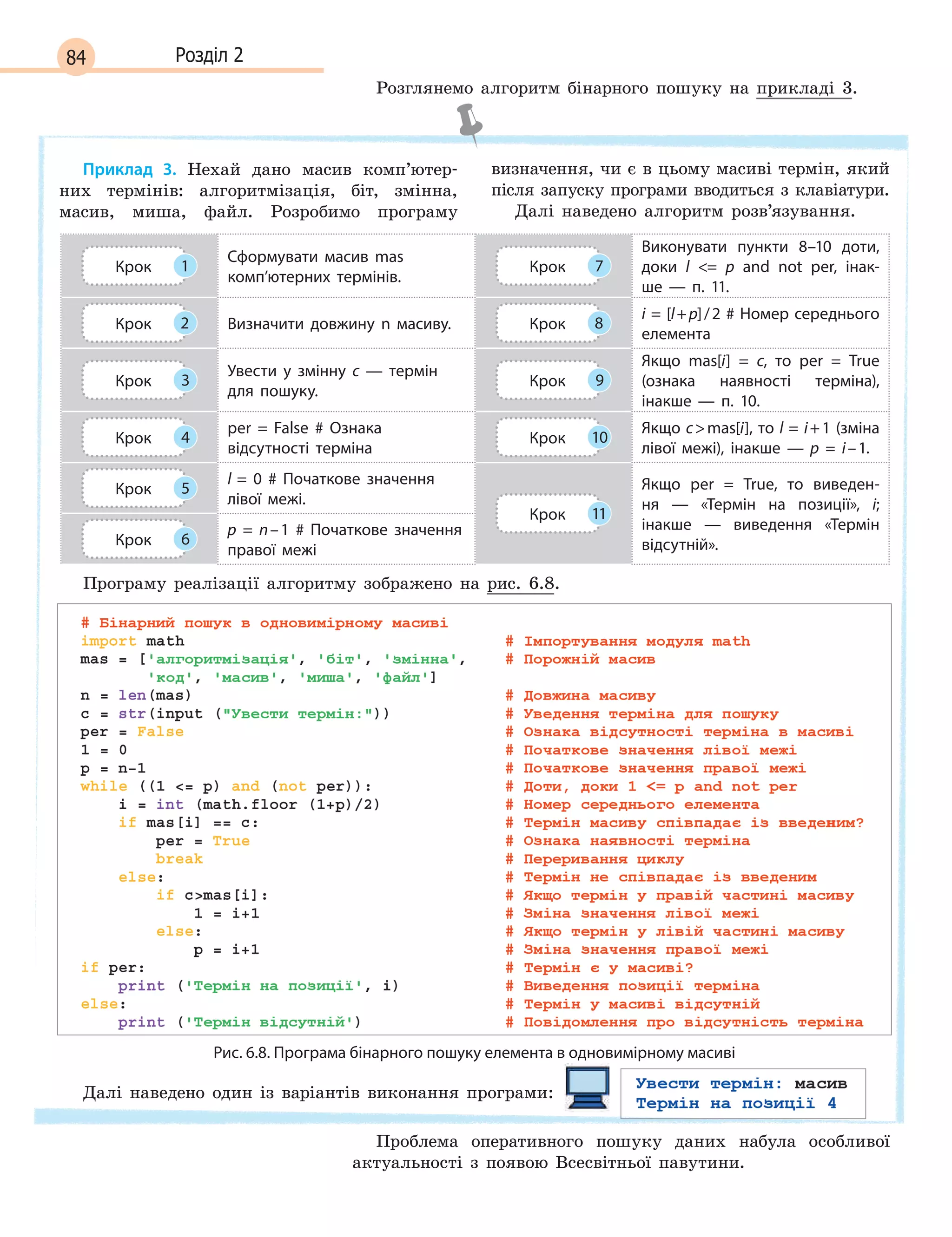 84 Розділ 2
Розглянемо алгоритм бінарного пошуку на прикладі 3.
Приклад 3. Нехай дано масив комп’ютер-
них термінів: алгоритмізація, біт, змінна,
масив, миша, файл. Розробимо програму
визначення, чи є в цьому масиві термін, який
після запуску програми вводиться з клавіатури.
Далі наведено алгоритм розв’язування.
Крок 1
Сформувати масив mas
комп’ютерних термінів.
Крок 7
Виконувати пункти 8–10 доти,
доки l  = p  and not per, інак-
ше  —  п. 11.
Крок 2 Визначити довжину n  масиву. Крок 8
i = [l+p]/2 # Номер середнього
елемента
Крок 3
Увести у  змінну с  — термін
для пошуку.
Крок 9
Якщо mas[i] =  c, то per =  True
(ознака наявності термінa),
інакше  —  п. 10.
Крок 4
per =  False #  Ознака
відсутності терміна
Крок 10
Якщо cmas[i], то l = i+1 (зміна
лівої межі), інакше  —  p =  i–1.
Крок 5
l =  0 #  Початкове значення
лівої межі.
Крок 11
Якщо per =  True, то виведен-
ня  —  «Термін на позиції», i;
інакше  —  виведення «Термін
відсутній».Крок 6
p =  n–1 #  Початкове значення
правої межі
Програму реалізації алгоритму зображено на рис. 6.8.
Рис. 6.8. Програма бінарного пошуку елемента в одновимірному масиві
Далі наведено один із варіантів виконання програми:
Проблема оперативного пошуку даних набула особливої
актуальності з появою Всесвітньої павутини.
 