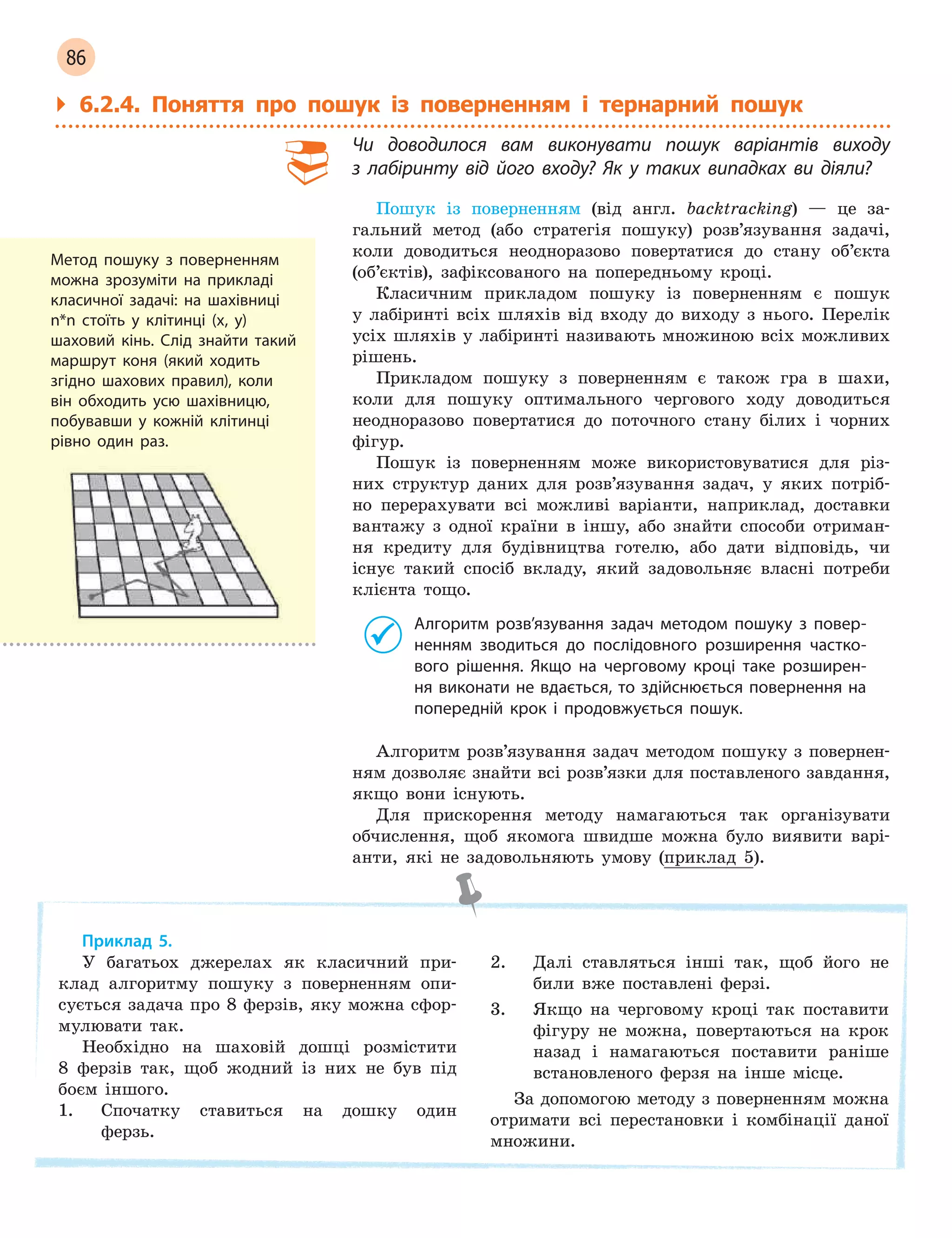 86
` 6.2.4. Поняття про пошук із поверненням і тернарний пошук
Чи доводилося вам виконувати пошук варіантів виходу
з  лабіринту від його входу? Як у  таких випадках ви діяли?
Пошук із поверненням (від англ. backtracking) — це за-
гальний метод (або стратегія пошуку) розв’язування задачі,
коли доводиться неодноразово повертатися до стану об’єкта
(об’єктів), зафіксованого на попередньому кроці.
Класичним прикладом пошуку із поверненням є пошук
у лабіринті всіх шляхів від входу до виходу з нього. Перелік
усіх шляхів у лабіринті називають множиною всіх можливих
рішень.
Прикладом пошуку з поверненням є також гра в шахи,
коли для пошуку оптимального чергового ходу доводиться
неодноразово повертатися до поточного стану білих і чорних
фігур.
Пошук із поверненням може використовуватися для різ-
них структур даних для розв’язування задач, у яких потріб-
но перерахувати всі можливі варіанти, наприклад, доставки
вантажу з одної країни в іншу, або знайти способи отриман-
ня кредиту для будівництва готелю, або дати відповідь, чи
існує такий спосіб вкладу, який задовольняє власні потреби
клієнта тощо.
Алгоритм розв’язування задач методом пошуку з  повер-
ненням зводиться до послідовного розширення частко-
вого рішення. Якщо на черговому кроці таке розширен-
ня виконати не вдається, то здійснюється повернення на
попередній крок і  продовжується пошук.
Алгоритм розв’язування задач методом пошуку з повернен-
ням дозволяє знайти всі розв’язки для поставленого завдання,
якщо вони існують.
Для прискорення методу намагаються так організувати
обчислення, щоб якомога швидше можна було виявити варі-
анти, які не задовольняють умову (приклад 5).
Приклад 5.
У багатьох джерелах як класичний при-
клад алгоритму пошуку з поверненням опи-
сується задача про 8 ферзів, яку можна сфор-
мулювати так.
Необхідно на шаховій дошці розмістити
8 ферзів так, щоб жодний із них не був під
боєм іншого.
1. Спочатку ставиться на дошку один
ферзь.
2. Далі ставляться інші так, щоб його не
били вже поставлені ферзі.
3. Якщо на черговому кроці так поставити
фігуру не можна, повертаються на крок
назад і намагаються поставити раніше
встановленого ферзя на інше місце.
За допомогою методу з поверненням можна
отримати всі перестановки і комбінації даної
множини.
Метод пошуку з поверненням
можна зрозуміти на прикладі
класичної задачі: на шахівниці
n*n стоїть у клітинці (x, y)
шаховий кінь. Слід знайти такий
маршрут коня (який ходить
згідно шахових правил), коли
він обходить усю шахівницю,
побувавши у кожній клітинці
рівно один раз.
 