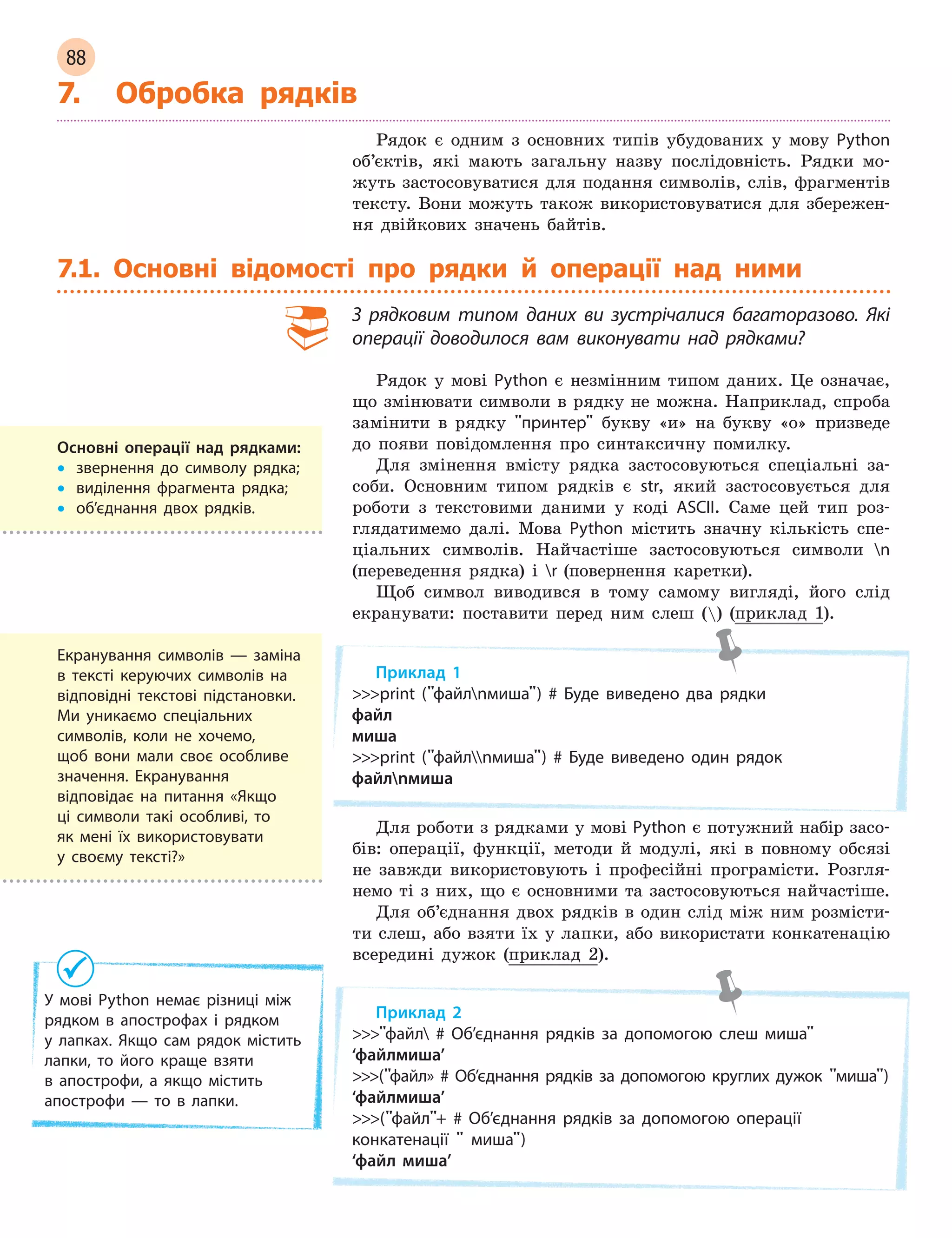 88
7. Обробка рядків
Рядок є одним з основних типів убудованих у мову Python
об’єктів, які мають загальну назву послідовність. Рядки мо-
жуть застосовуватися для подання символів, слів, фрагментів
тексту. Вони можуть також використовуватися для збережен-
ня двійкових значень байтів.
7.1. Основні відомості про рядки й операції над ними
З  рядковим типом даних ви зустрічалися багаторазово. Які
операції доводилося вам виконувати над рядками?
Рядок у мові Python є незмінним типом даних. Це означає,
що змінювати символи в рядку не можна. Наприклад, спроба
замінити в рядку принтер букву «и» на букву «о» призведе
до появи повідомлення про синтаксичну помилку.
Для змінення вмісту рядка застосовуються спеціальні за-
соби. Основним типом рядків є str, який застосовується для
роботи з текстовими даними у коді ASCII. Саме цей тип роз-
глядатимемо далі. Мова Python містить значну кількість спе-
ціальних символів. Найчастіше застосовуються символи n
(переведення рядка) і r (повернення каретки).
Щоб символ виводився в тому самому вигляді, його слід
екранувати: поставити перед ним слеш () (приклад 1).
Приклад 1
print (файлnмиша) # Буде виведено два рядки
файл
миша
print (файлnмиша) # Буде виведено один рядок
файлnмиша
Для роботи з рядками у мові Python є потужний набір засо-
бів: операції, функції, методи й модулі, які в повному обсязі
не завжди використовують і професійні програмісти. Розгля-
немо ті з них, що є основними та застосовуються найчастіше.
Для об’єднання двох рядків в один слід між ним розмісти-
ти слеш, або взяти їх у лапки, або використати конкатенацію
всередині дужок (приклад 2).
Приклад 2
файл # Об’єднання рядків за допомогою слеш миша
‘файлмиша’
(файл» # Об’єднання рядків за допомогою круглих дужок миша)
‘файлмиша’
(файл+ # Об’єднання рядків за допомогою операції
конкатенації  миша)
‘файл миша’
Основні операції над рядками:
• звернення до символу рядка;
• виділення фрагмента рядка;
• об’єднання двох рядків.
Екранування символів — заміна
в тексті керуючих символів на
відповідні текстові підстановки.
Ми уникаємо спеціальних
символів, коли не хочемо,
щоб вони мали своє особливе
значення. Екранування
відповідає на питання «Якщо
ці символи такі особливі, то
як мені їх використовувати
у  своєму тексті?»
У мові Python немає різниці між
рядком в  апострофах і  рядком
у  лапках. Якщо сам рядок містить
лапки, то його краще взяти
в  апострофи, а  якщо містить
апострофи — то в  лапки.
 