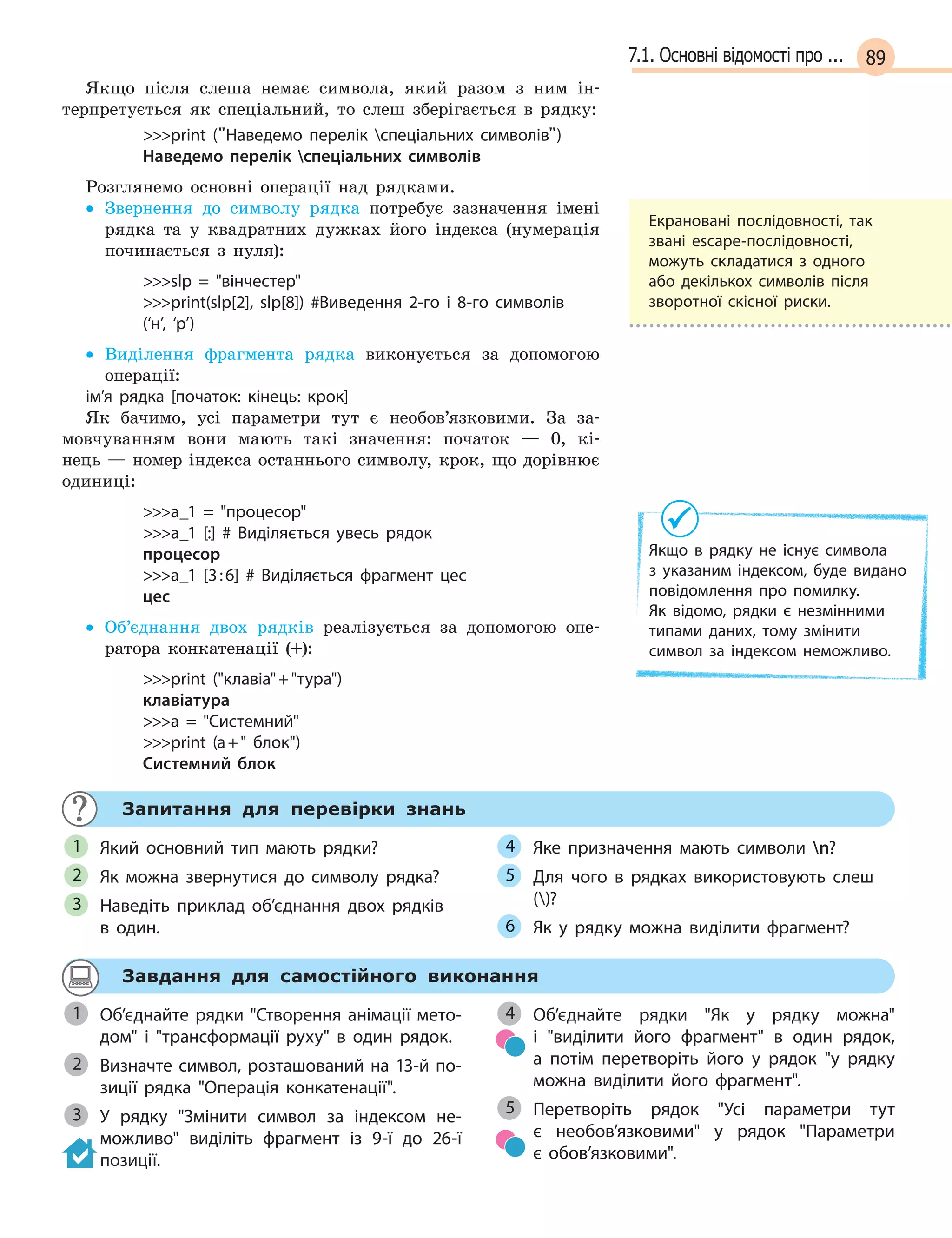 897.1. Основні відомості про ...
Якщо після слеша немає символа, який разом з ним ін-
терпретується як спеціальний, то слеш зберігається в рядку:
print (Наведемо перелік спеціальних символів)
Наведемо перелік спеціальних символів
Розглянемо основні операції над рядками.
• Звернення до символу рядка потребує зазначення імені
рядка та у квадратних дужках його індекса (нумерація
починається з нуля):
slp =  вінчестер
print(slp[2], slp[8]) #Виведення 2-го і  8-го символів
(‘н’, ‘р’)
• Виділення фрагмента рядка виконується за допомогою
операції:
ім’я рядка [початок: кінець: крок]
Як бачимо, усі параметри тут є необов’язковими. За за-
мовчуванням вони мають такі значення: початок — 0, кі-
нець — номер індекса останнього символу, крок, що дорівнює
одиниці:
a_1 =  процесор
a_1 [:] # Виділяється увесь рядок
процесор
a_1 [3:6] # Виділяється фрагмент цес
цес
• Об’єднання двох рядків реалізується за допомогою опе-
ратора конкатенації (+):
print (клавіа+тура)
клавіатура
a =  Системний
print (a+ блок)
Системний блок
Запитання для перевірки знань
Який основний тип мають рядки?
Як можна звернутися до символу рядка?
Наведіть приклад об’єднання двох рядків
в  один.
Яке призначення мають символи n?
Для чого в  рядках використовують слеш
()?
Як у  рядку можна виділити фрагмент?
1
2
3
4
5
6
Завдання для самостійного виконання
Об’єднайте рядки Створення анімації мето-
дом і  трансформації руху в  один рядок.
Визначте символ, розташований на 13-й по-
зиції рядка Операція конкатенації.
У рядку Змінити символ за індексом не-
можливо виділіть фрагмент із 9-ї до 26-ї
позиції.
Об’єднайте рядки Як у  рядку можна
і  виділити його фрагмент в  один рядок,
а  потім перетворіть його у  рядок у рядку
можна виділити його фрагмент.
Перетворіть рядок Усі параметри тут
є  необов’язковими у  рядок Параметри
є  обов’язковими.
1
Визначте символ, розташований на 13-й по-2
3
4
5
Екрановані послідовності, так
звані escape-послідовності,
можуть складатися з одного
або декількох символів після
зворотної скісної риски.
Якщо в  рядку не існує символа
з  указаним індексом, буде видано
повідомлення про помилку.
Як  відомо, рядки є  незмінними
типами даних, тому змінити
символ за індексом неможливо.
 